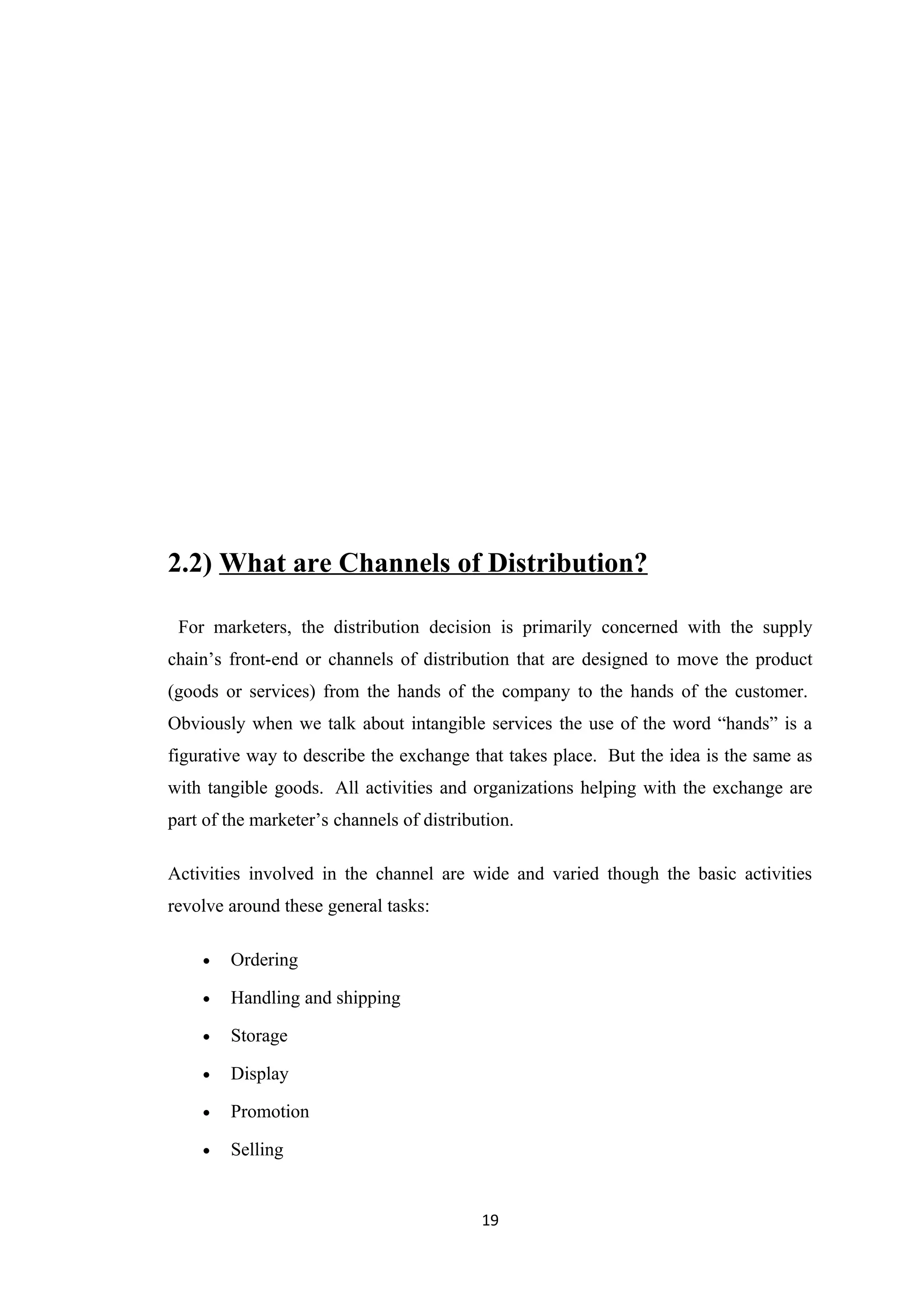 2.2) What are Channels of Distribution?

 For marketers, the distribution decision is primarily concerned with the supply
chain’s front-end or channels of distribution that are designed to move the product
(goods or services) from the hands of the company to the hands of the customer.
Obviously when we talk about intangible services the use of the word “hands” is a
figurative way to describe the exchange that takes place. But the idea is the same as
with tangible goods. All activities and organizations helping with the exchange are
part of the marketer’s channels of distribution.

Activities involved in the channel are wide and varied though the basic activities
revolve around these general tasks:

    •   Ordering

    •   Handling and shipping

    •   Storage

    •   Display

    •   Promotion

    •   Selling


                                           19
 