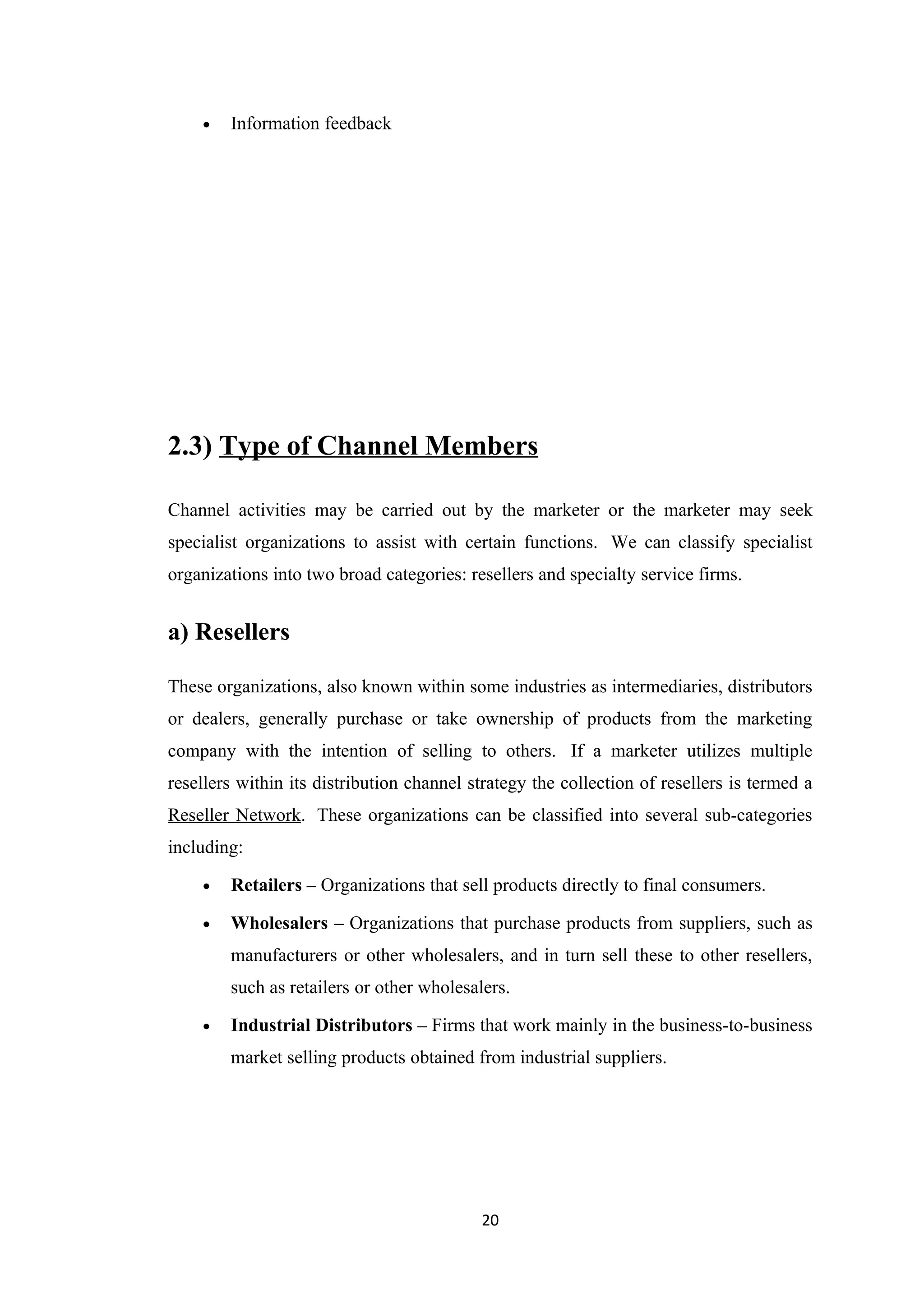 •   Information feedback




2.3) Type of Channel Members

Channel activities may be carried out by the marketer or the marketer may seek
specialist organizations to assist with certain functions. We can classify specialist
organizations into two broad categories: resellers and specialty service firms.


a) Resellers

These organizations, also known within some industries as intermediaries, distributors
or dealers, generally purchase or take ownership of products from the marketing
company with the intention of selling to others. If a marketer utilizes multiple
resellers within its distribution channel strategy the collection of resellers is termed a
Reseller Network. These organizations can be classified into several sub-categories
including:

    •   Retailers – Organizations that sell products directly to final consumers.

    •   Wholesalers – Organizations that purchase products from suppliers, such as
        manufacturers or other wholesalers, and in turn sell these to other resellers,
        such as retailers or other wholesalers.

    •   Industrial Distributors – Firms that work mainly in the business-to-business
        market selling products obtained from industrial suppliers.




                                           20
 