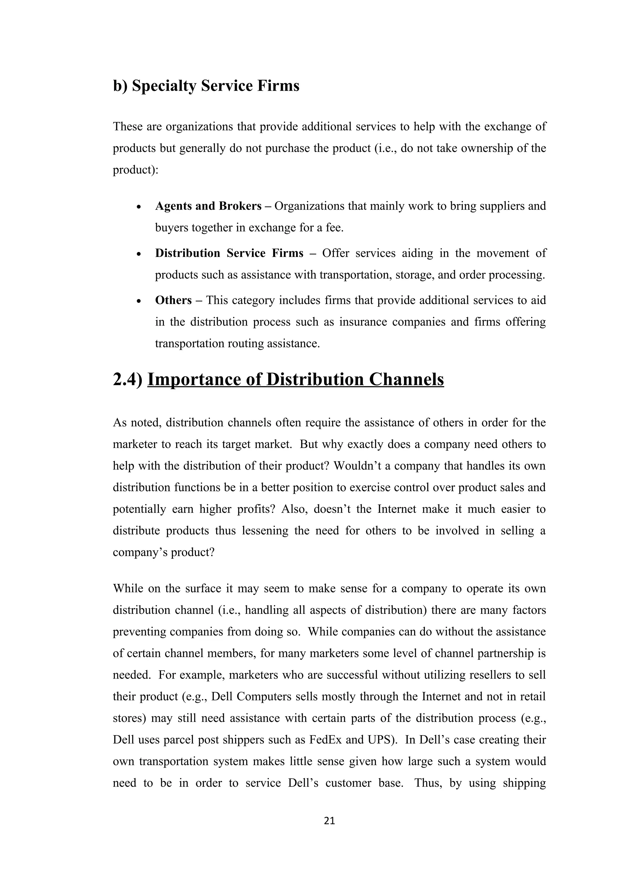 b) Specialty Service Firms

These are organizations that provide additional services to help with the exchange of
products but generally do not purchase the product (i.e., do not take ownership of the
product):

    •   Agents and Brokers – Organizations that mainly work to bring suppliers and
        buyers together in exchange for a fee.

    •   Distribution Service Firms – Offer services aiding in the movement of
        products such as assistance with transportation, storage, and order processing.

    •   Others – This category includes firms that provide additional services to aid
        in the distribution process such as insurance companies and firms offering
        transportation routing assistance.


2.4) Importance of Distribution Channels

As noted, distribution channels often require the assistance of others in order for the
marketer to reach its target market. But why exactly does a company need others to
help with the distribution of their product? Wouldn’t a company that handles its own
distribution functions be in a better position to exercise control over product sales and
potentially earn higher profits? Also, doesn’t the Internet make it much easier to
distribute products thus lessening the need for others to be involved in selling a
company’s product?

While on the surface it may seem to make sense for a company to operate its own
distribution channel (i.e., handling all aspects of distribution) there are many factors
preventing companies from doing so. While companies can do without the assistance
of certain channel members, for many marketers some level of channel partnership is
needed. For example, marketers who are successful without utilizing resellers to sell
their product (e.g., Dell Computers sells mostly through the Internet and not in retail
stores) may still need assistance with certain parts of the distribution process (e.g.,
Dell uses parcel post shippers such as FedEx and UPS). In Dell’s case creating their
own transportation system makes little sense given how large such a system would
need to be in order to service Dell’s customer base. Thus, by using shipping

                                             21
 