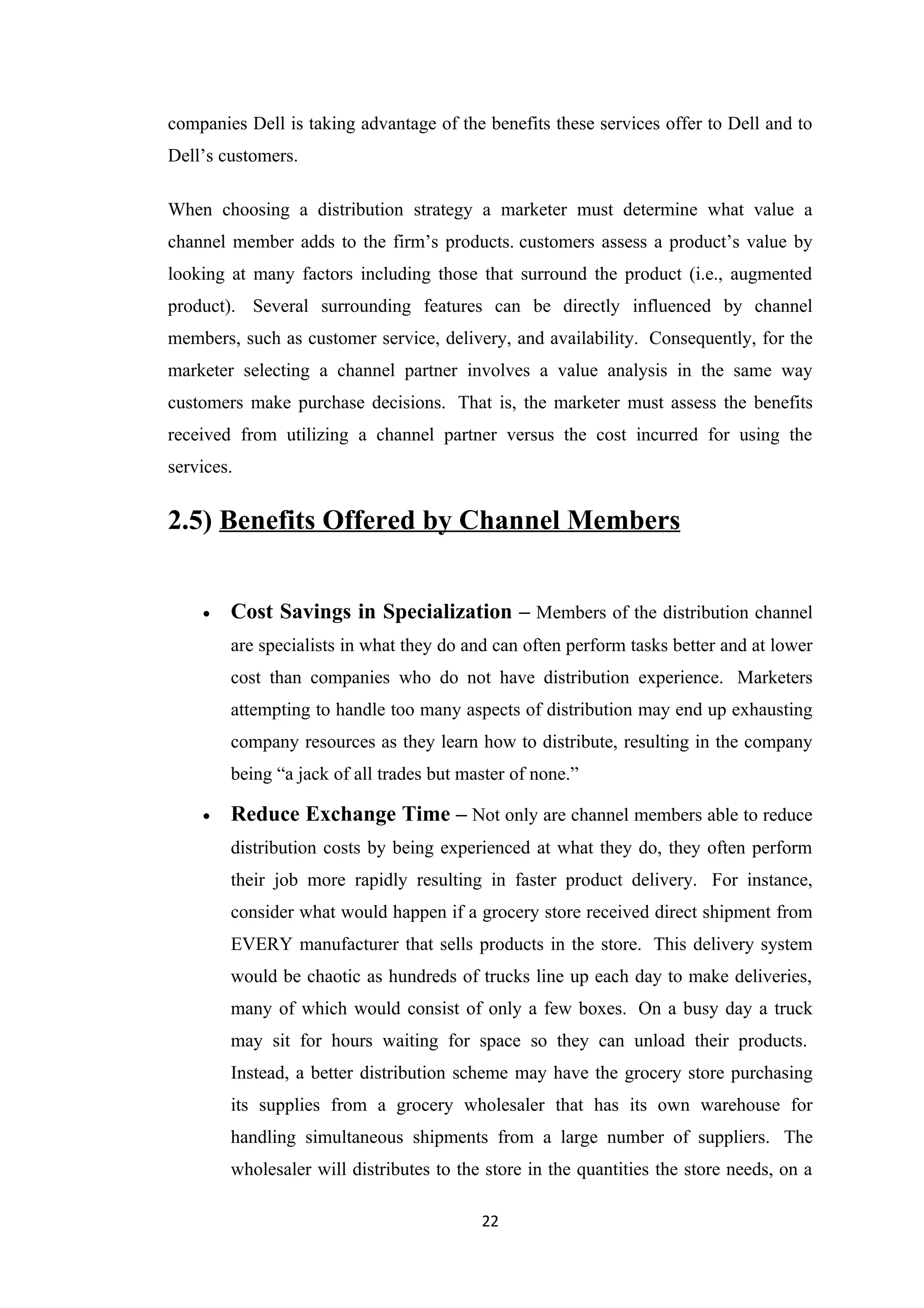 companies Dell is taking advantage of the benefits these services offer to Dell and to
Dell’s customers.

When choosing a distribution strategy a marketer must determine what value a
channel member adds to the firm’s products. customers assess a product’s value by
looking at many factors including those that surround the product (i.e., augmented
product). Several surrounding features can be directly influenced by channel
members, such as customer service, delivery, and availability. Consequently, for the
marketer selecting a channel partner involves a value analysis in the same way
customers make purchase decisions. That is, the marketer must assess the benefits
received from utilizing a channel partner versus the cost incurred for using the
services.


2.5) Benefits Offered by Channel Members


    •   Cost Savings in Specialization – Members of the distribution channel
        are specialists in what they do and can often perform tasks better and at lower
        cost than companies who do not have distribution experience. Marketers
        attempting to handle too many aspects of distribution may end up exhausting
        company resources as they learn how to distribute, resulting in the company
        being “a jack of all trades but master of none.”

    •   Reduce Exchange Time – Not only are channel members able to reduce
        distribution costs by being experienced at what they do, they often perform
        their job more rapidly resulting in faster product delivery. For instance,
        consider what would happen if a grocery store received direct shipment from
        EVERY manufacturer that sells products in the store. This delivery system
        would be chaotic as hundreds of trucks line up each day to make deliveries,
        many of which would consist of only a few boxes. On a busy day a truck
        may sit for hours waiting for space so they can unload their products.
        Instead, a better distribution scheme may have the grocery store purchasing
        its supplies from a grocery wholesaler that has its own warehouse for
        handling simultaneous shipments from a large number of suppliers. The
        wholesaler will distributes to the store in the quantities the store needs, on a

                                          22
 