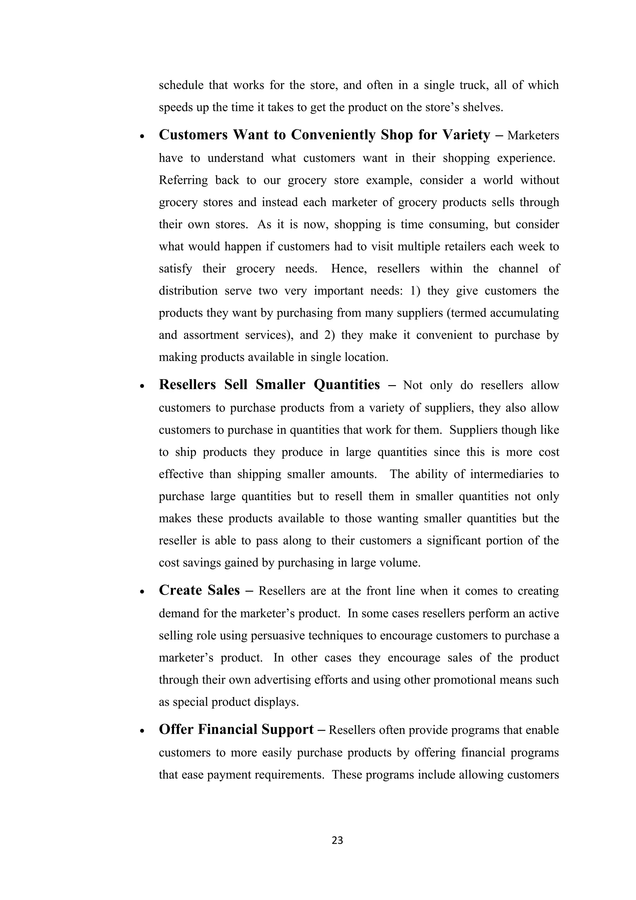 schedule that works for the store, and often in a single truck, all of which
    speeds up the time it takes to get the product on the store’s shelves.

•   Customers Want to Conveniently Shop for Variety – Marketers
    have to understand what customers want in their shopping experience.
    Referring back to our grocery store example, consider a world without
    grocery stores and instead each marketer of grocery products sells through
    their own stores. As it is now, shopping is time consuming, but consider
    what would happen if customers had to visit multiple retailers each week to
    satisfy their grocery needs.      Hence, resellers within the channel of
    distribution serve two very important needs: 1) they give customers the
    products they want by purchasing from many suppliers (termed accumulating
    and assortment services), and 2) they make it convenient to purchase by
    making products available in single location.

•   Resellers Sell Smaller Quantities – Not only do resellers allow
    customers to purchase products from a variety of suppliers, they also allow
    customers to purchase in quantities that work for them. Suppliers though like
    to ship products they produce in large quantities since this is more cost
    effective than shipping smaller amounts. The ability of intermediaries to
    purchase large quantities but to resell them in smaller quantities not only
    makes these products available to those wanting smaller quantities but the
    reseller is able to pass along to their customers a significant portion of the
    cost savings gained by purchasing in large volume.

•   Create Sales – Resellers are at the front line when it comes to creating
    demand for the marketer’s product. In some cases resellers perform an active
    selling role using persuasive techniques to encourage customers to purchase a
    marketer’s product. In other cases they encourage sales of the product
    through their own advertising efforts and using other promotional means such
    as special product displays.

•   Offer Financial Support – Resellers often provide programs that enable
    customers to more easily purchase products by offering financial programs
    that ease payment requirements. These programs include allowing customers




                                       23
 