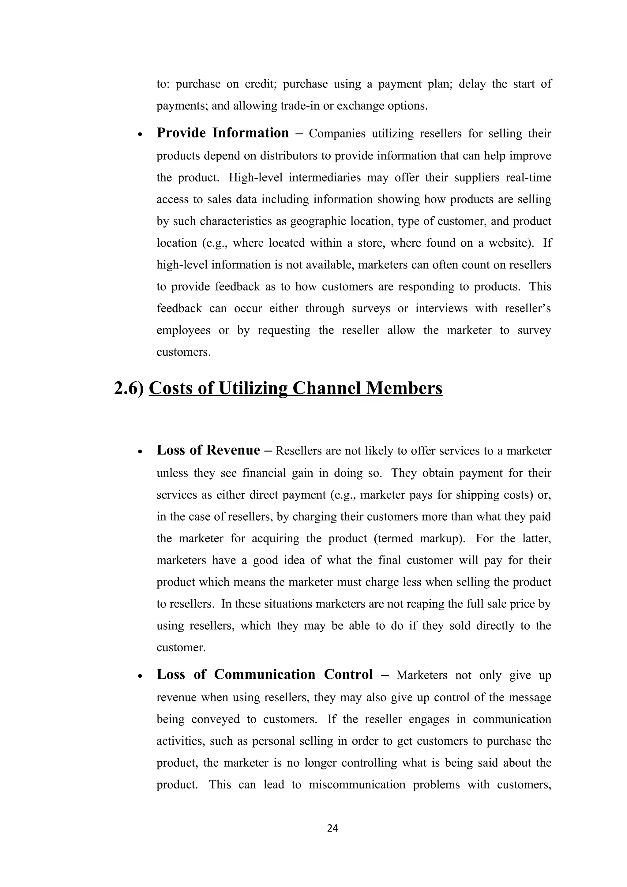 to: purchase on credit; purchase using a payment plan; delay the start of
      payments; and allowing trade-in or exchange options.

  •   Provide Information – Companies utilizing resellers for selling their
      products depend on distributors to provide information that can help improve
      the product. High-level intermediaries may offer their suppliers real-time
      access to sales data including information showing how products are selling
      by such characteristics as geographic location, type of customer, and product
      location (e.g., where located within a store, where found on a website). If
      high-level information is not available, marketers can often count on resellers
      to provide feedback as to how customers are responding to products. This
      feedback can occur either through surveys or interviews with reseller’s
      employees or by requesting the reseller allow the marketer to survey
      customers.


2.6) Costs of Utilizing Channel Members


  •   Loss of Revenue – Resellers are not likely to offer services to a marketer
      unless they see financial gain in doing so. They obtain payment for their
      services as either direct payment (e.g., marketer pays for shipping costs) or,
      in the case of resellers, by charging their customers more than what they paid
      the marketer for acquiring the product (termed markup). For the latter,
      marketers have a good idea of what the final customer will pay for their
      product which means the marketer must charge less when selling the product
      to resellers. In these situations marketers are not reaping the full sale price by
      using resellers, which they may be able to do if they sold directly to the
      customer.

  •   Loss of Communication Control – Marketers not only give up
      revenue when using resellers, they may also give up control of the message
      being conveyed to customers. If the reseller engages in communication
      activities, such as personal selling in order to get customers to purchase the
      product, the marketer is no longer controlling what is being said about the
      product. This can lead to miscommunication problems with customers,


                                         24
 
