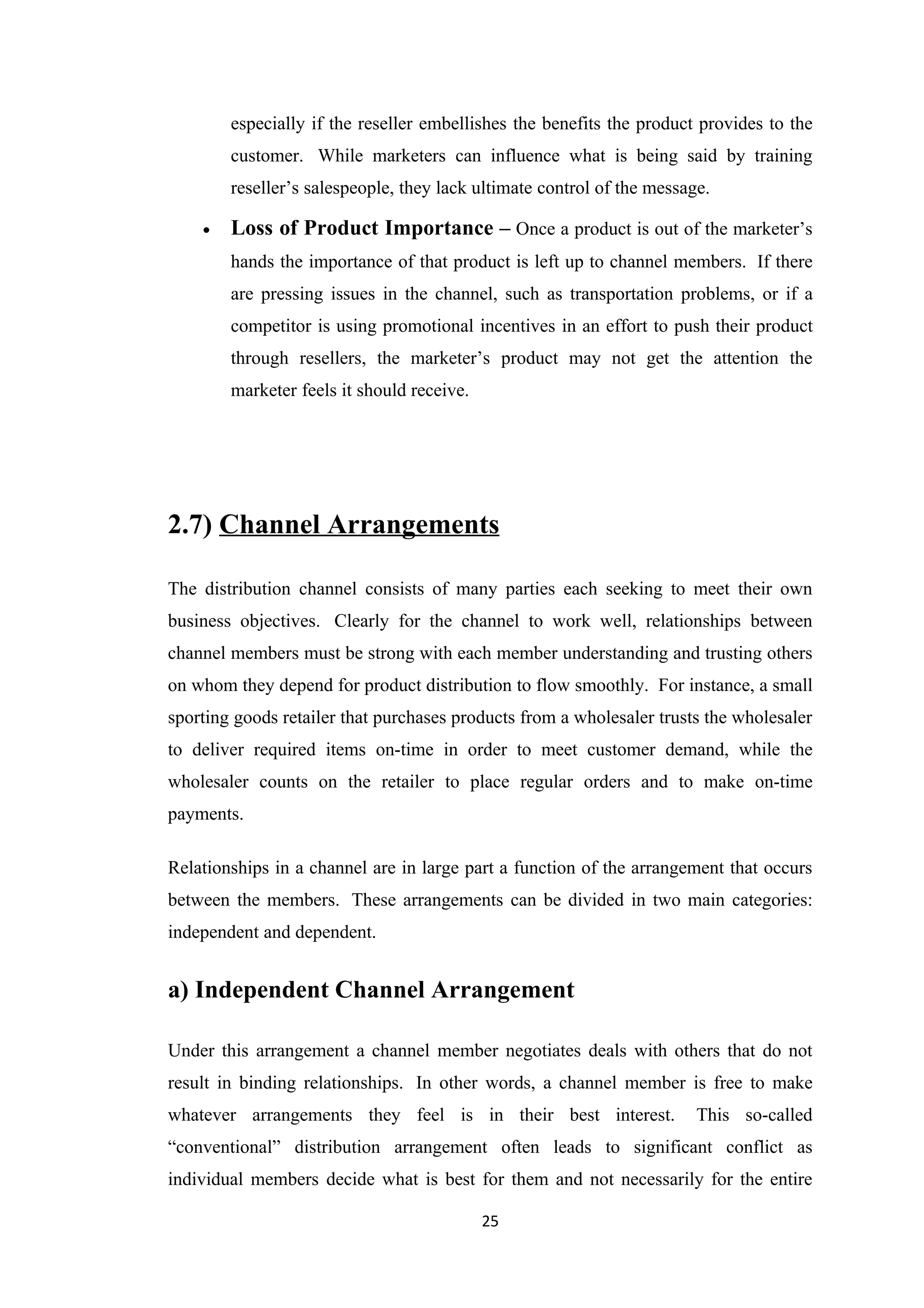 especially if the reseller embellishes the benefits the product provides to the
        customer. While marketers can influence what is being said by training
        reseller’s salespeople, they lack ultimate control of the message.

    •   Loss of Product Importance – Once a product is out of the marketer’s
        hands the importance of that product is left up to channel members. If there
        are pressing issues in the channel, such as transportation problems, or if a
        competitor is using promotional incentives in an effort to push their product
        through resellers, the marketer’s product may not get the attention the
        marketer feels it should receive.




2.7) Channel Arrangements

The distribution channel consists of many parties each seeking to meet their own
business objectives. Clearly for the channel to work well, relationships between
channel members must be strong with each member understanding and trusting others
on whom they depend for product distribution to flow smoothly. For instance, a small
sporting goods retailer that purchases products from a wholesaler trusts the wholesaler
to deliver required items on-time in order to meet customer demand, while the
wholesaler counts on the retailer to place regular orders and to make on-time
payments.

Relationships in a channel are in large part a function of the arrangement that occurs
between the members. These arrangements can be divided in two main categories:
independent and dependent.


a) Independent Channel Arrangement

Under this arrangement a channel member negotiates deals with others that do not
result in binding relationships. In other words, a channel member is free to make
whatever arrangements they feel is in their best interest.              This so-called
“conventional” distribution arrangement often leads to significant conflict as
individual members decide what is best for them and not necessarily for the entire

                                            25
 