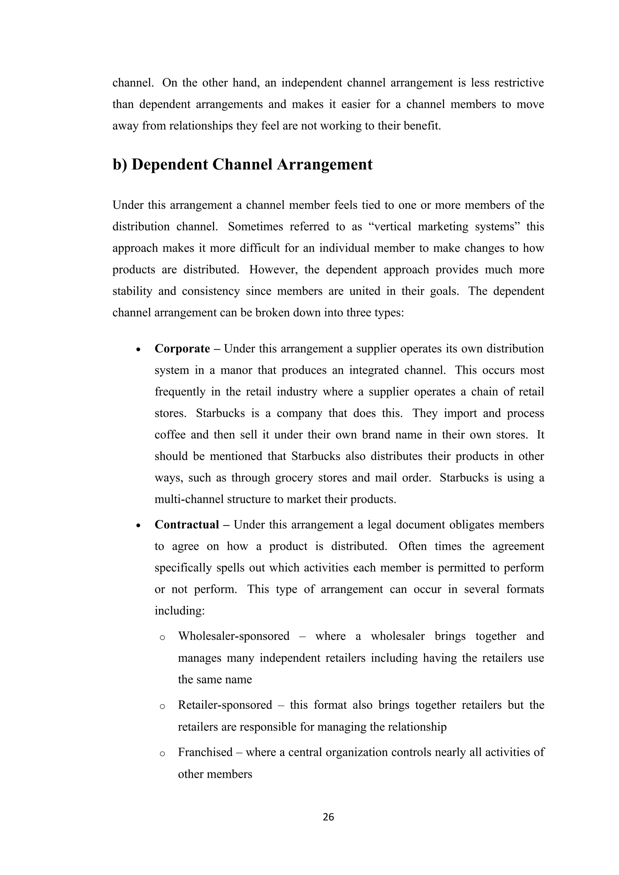 channel. On the other hand, an independent channel arrangement is less restrictive
than dependent arrangements and makes it easier for a channel members to move
away from relationships they feel are not working to their benefit.


b) Dependent Channel Arrangement

Under this arrangement a channel member feels tied to one or more members of the
distribution channel. Sometimes referred to as “vertical marketing systems” this
approach makes it more difficult for an individual member to make changes to how
products are distributed. However, the dependent approach provides much more
stability and consistency since members are united in their goals. The dependent
channel arrangement can be broken down into three types:

    •   Corporate – Under this arrangement a supplier operates its own distribution
        system in a manor that produces an integrated channel. This occurs most
        frequently in the retail industry where a supplier operates a chain of retail
        stores. Starbucks is a company that does this. They import and process
        coffee and then sell it under their own brand name in their own stores. It
        should be mentioned that Starbucks also distributes their products in other
        ways, such as through grocery stores and mail order. Starbucks is using a
        multi-channel structure to market their products.

    •   Contractual – Under this arrangement a legal document obligates members
        to agree on how a product is distributed. Often times the agreement
        specifically spells out which activities each member is permitted to perform
        or not perform. This type of arrangement can occur in several formats
        including:

         o   Wholesaler-sponsored – where a wholesaler brings together and
             manages many independent retailers including having the retailers use
             the same name

         o   Retailer-sponsored – this format also brings together retailers but the
             retailers are responsible for managing the relationship

         o   Franchised – where a central organization controls nearly all activities of
             other members


                                          26
 