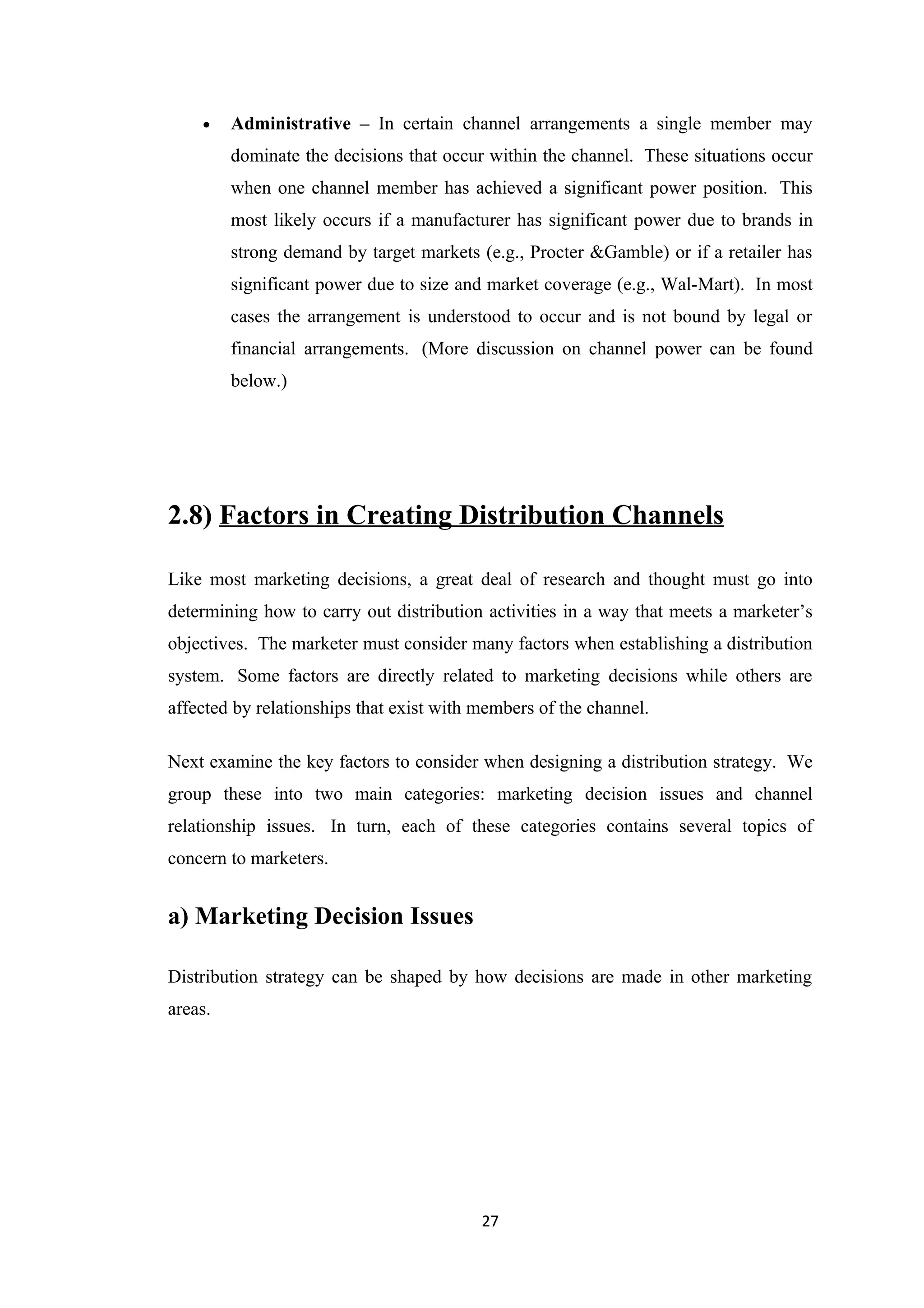 •    Administrative – In certain channel arrangements a single member may
         dominate the decisions that occur within the channel. These situations occur
         when one channel member has achieved a significant power position. This
         most likely occurs if a manufacturer has significant power due to brands in
         strong demand by target markets (e.g., Procter &Gamble) or if a retailer has
         significant power due to size and market coverage (e.g., Wal-Mart). In most
         cases the arrangement is understood to occur and is not bound by legal or
         financial arrangements. (More discussion on channel power can be found
         below.)




2.8) Factors in Creating Distribution Channels

Like most marketing decisions, a great deal of research and thought must go into
determining how to carry out distribution activities in a way that meets a marketer’s
objectives. The marketer must consider many factors when establishing a distribution
system. Some factors are directly related to marketing decisions while others are
affected by relationships that exist with members of the channel.

Next examine the key factors to consider when designing a distribution strategy. We
group these into two main categories: marketing decision issues and channel
relationship issues. In turn, each of these categories contains several topics of
concern to marketers.


a) Marketing Decision Issues

Distribution strategy can be shaped by how decisions are made in other marketing
areas.




                                          27
 