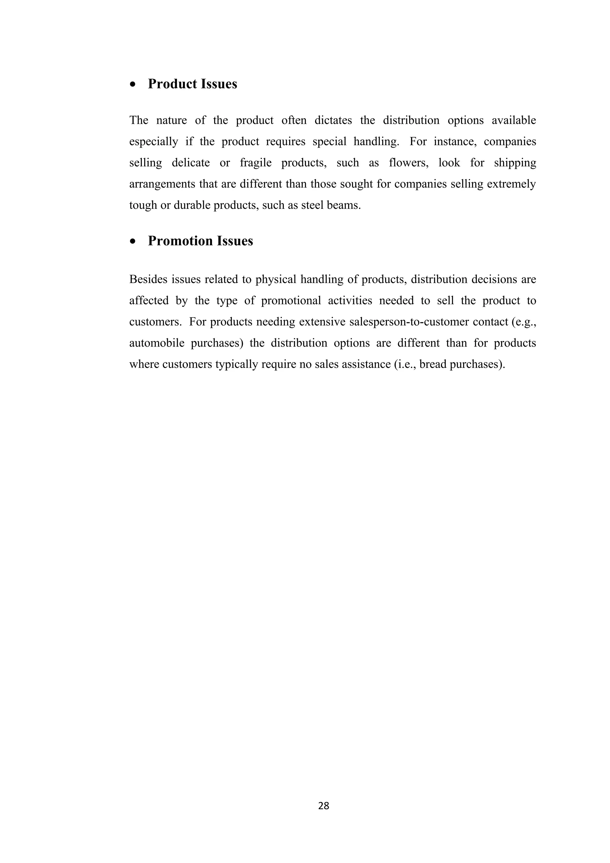 • Product Issues

The nature of the product often dictates the distribution options available
especially if the product requires special handling. For instance, companies
selling delicate or fragile products, such as flowers, look for shipping
arrangements that are different than those sought for companies selling extremely
tough or durable products, such as steel beams.

• Promotion Issues

Besides issues related to physical handling of products, distribution decisions are
affected by the type of promotional activities needed to sell the product to
customers. For products needing extensive salesperson-to-customer contact (e.g.,
automobile purchases) the distribution options are different than for products
where customers typically require no sales assistance (i.e., bread purchases).




                                       28
 