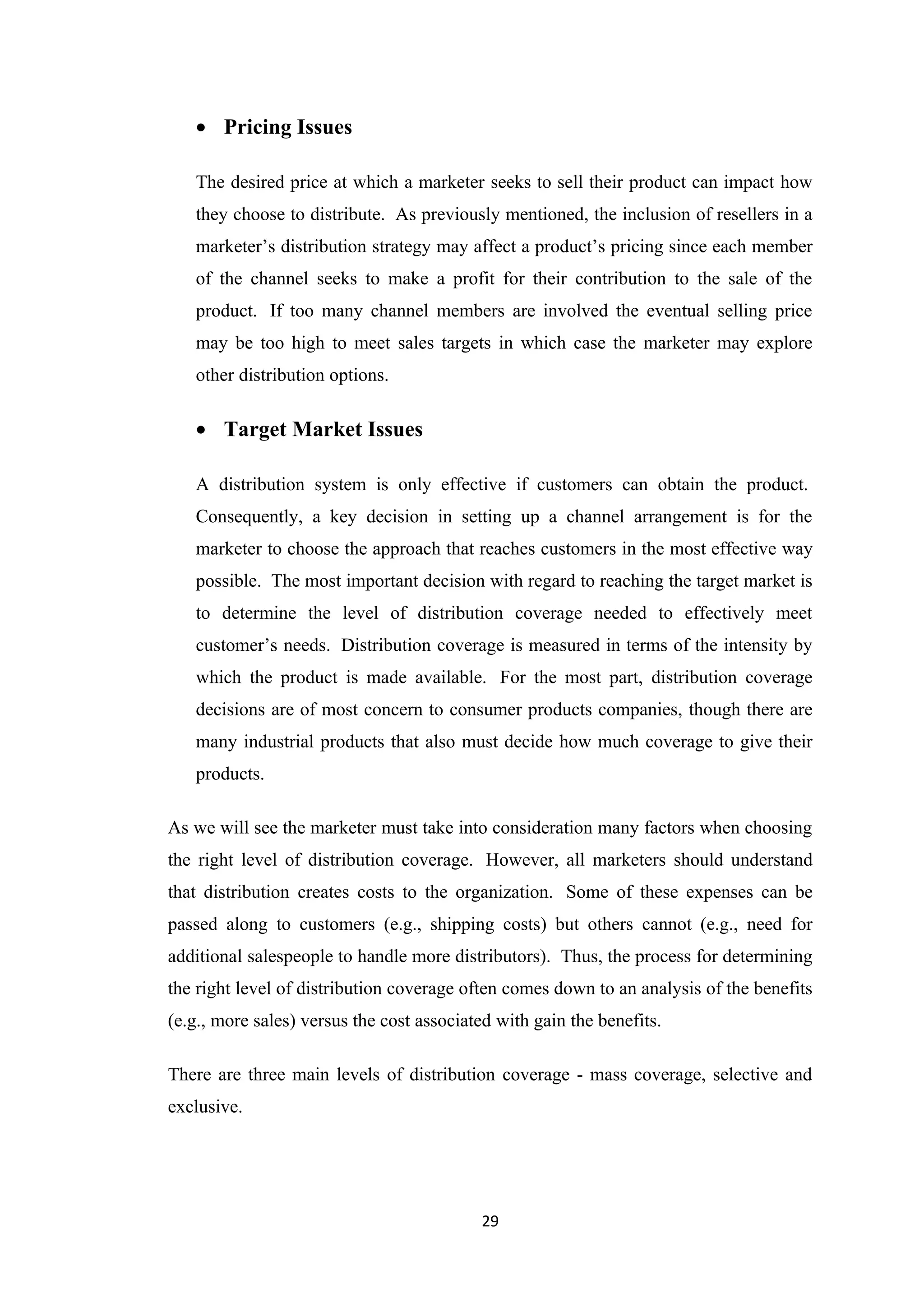 • Pricing Issues

   The desired price at which a marketer seeks to sell their product can impact how
   they choose to distribute. As previously mentioned, the inclusion of resellers in a
   marketer’s distribution strategy may affect a product’s pricing since each member
   of the channel seeks to make a profit for their contribution to the sale of the
   product. If too many channel members are involved the eventual selling price
   may be too high to meet sales targets in which case the marketer may explore
   other distribution options.

   • Target Market Issues

   A distribution system is only effective if customers can obtain the product.
   Consequently, a key decision in setting up a channel arrangement is for the
   marketer to choose the approach that reaches customers in the most effective way
   possible. The most important decision with regard to reaching the target market is
   to determine the level of distribution coverage needed to effectively meet
   customer’s needs. Distribution coverage is measured in terms of the intensity by
   which the product is made available. For the most part, distribution coverage
   decisions are of most concern to consumer products companies, though there are
   many industrial products that also must decide how much coverage to give their
   products.

As we will see the marketer must take into consideration many factors when choosing
the right level of distribution coverage. However, all marketers should understand
that distribution creates costs to the organization. Some of these expenses can be
passed along to customers (e.g., shipping costs) but others cannot (e.g., need for
additional salespeople to handle more distributors). Thus, the process for determining
the right level of distribution coverage often comes down to an analysis of the benefits
(e.g., more sales) versus the cost associated with gain the benefits.

There are three main levels of distribution coverage - mass coverage, selective and
exclusive.




                                           29
 