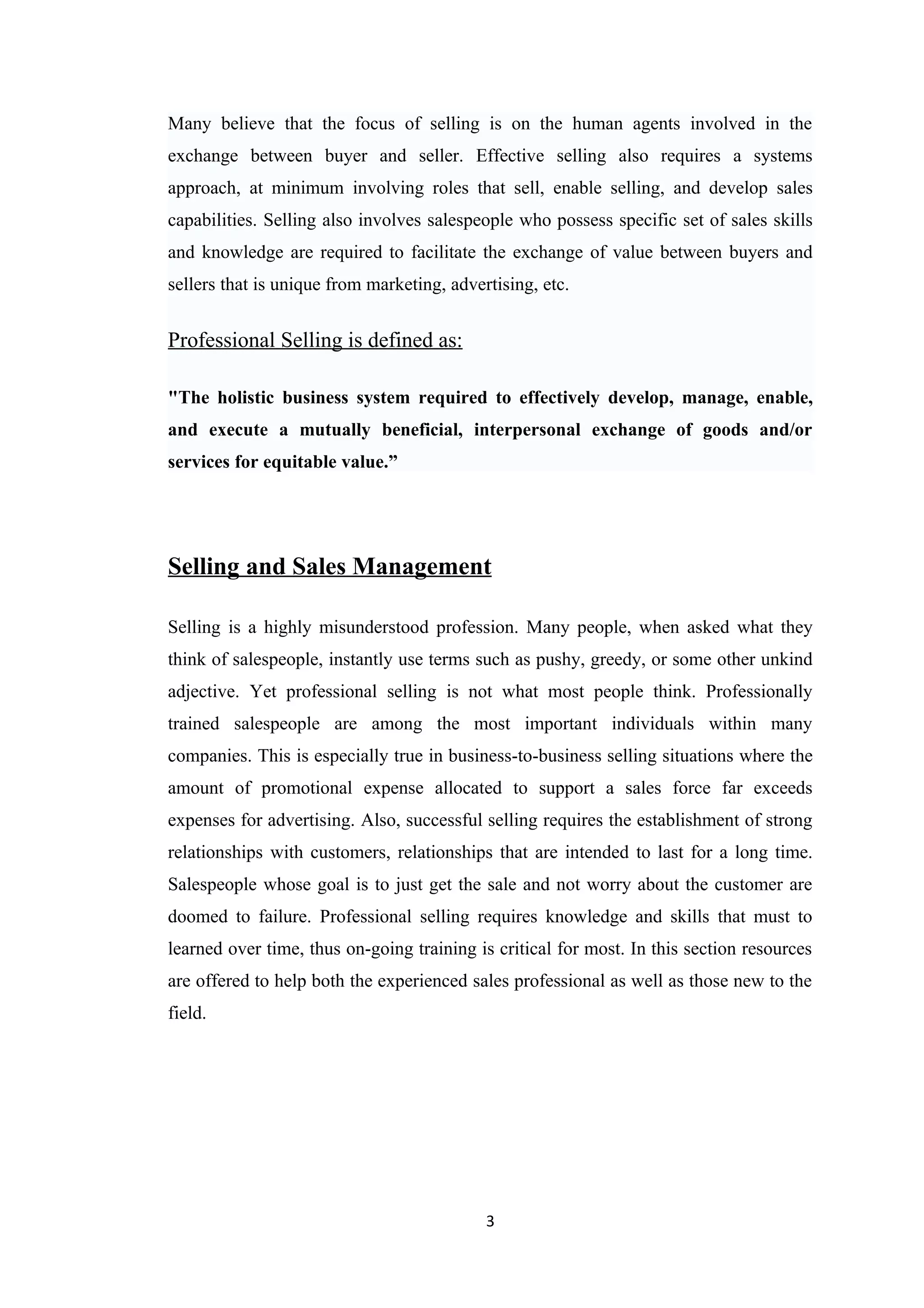 Many believe that the focus of selling is on the human agents involved in the
exchange between buyer and seller. Effective selling also requires a systems
approach, at minimum involving roles that sell, enable selling, and develop sales
capabilities. Selling also involves salespeople who possess specific set of sales skills
and knowledge are required to facilitate the exchange of value between buyers and
sellers that is unique from marketing, advertising, etc.


Professional Selling is defined as:

"The holistic business system required to effectively develop, manage, enable,
and execute a mutually beneficial, interpersonal exchange of goods and/or
services for equitable value.”




Selling and Sales Management

Selling is a highly misunderstood profession. Many people, when asked what they
think of salespeople, instantly use terms such as pushy, greedy, or some other unkind
adjective. Yet professional selling is not what most people think. Professionally
trained salespeople are among the most important individuals within many
companies. This is especially true in business-to-business selling situations where the
amount of promotional expense allocated to support a sales force far exceeds
expenses for advertising. Also, successful selling requires the establishment of strong
relationships with customers, relationships that are intended to last for a long time.
Salespeople whose goal is to just get the sale and not worry about the customer are
doomed to failure. Professional selling requires knowledge and skills that must to
learned over time, thus on-going training is critical for most. In this section resources
are offered to help both the experienced sales professional as well as those new to the
field.




                                            3
 