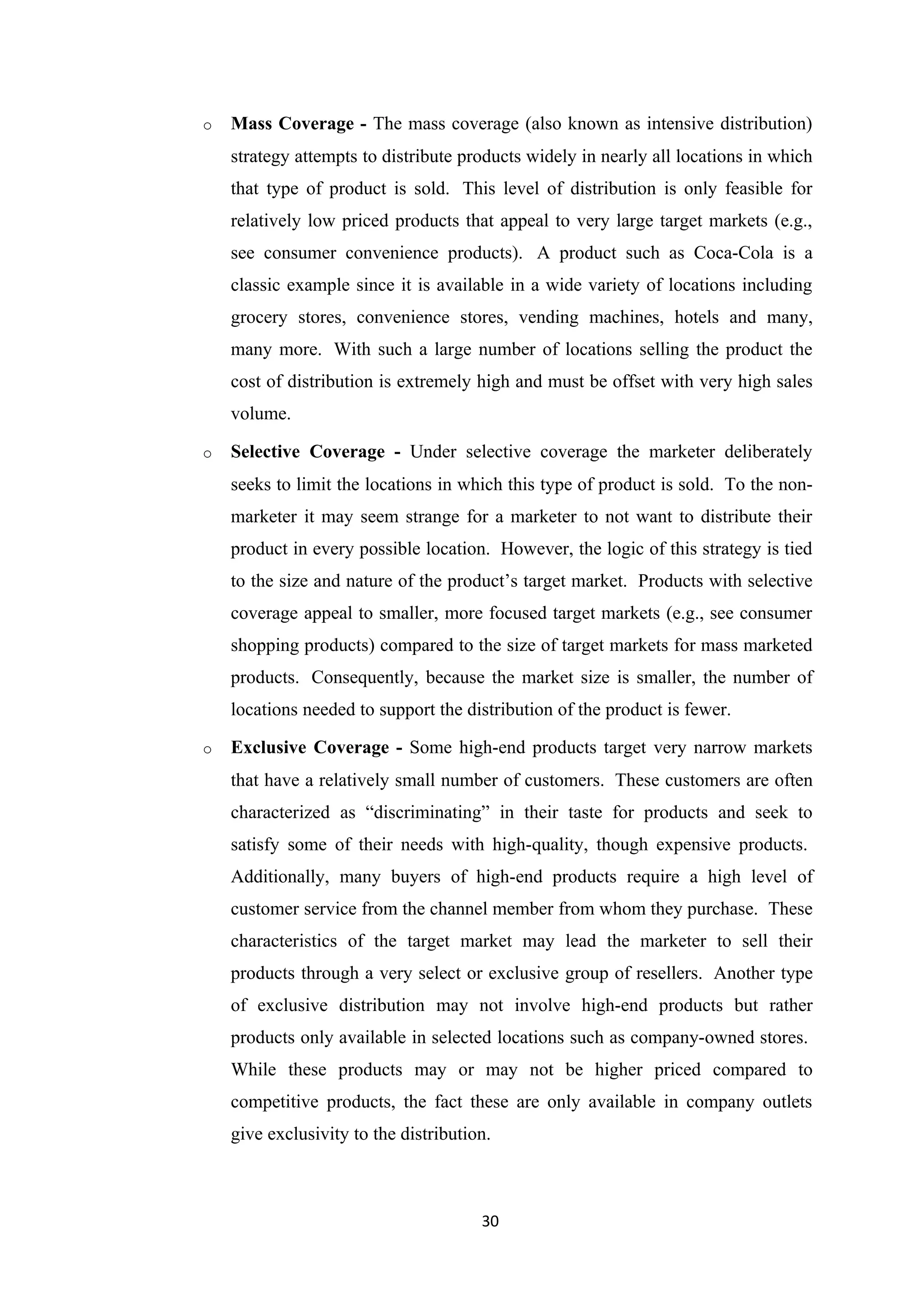o   Mass Coverage - The mass coverage (also known as intensive distribution)
    strategy attempts to distribute products widely in nearly all locations in which
    that type of product is sold. This level of distribution is only feasible for
    relatively low priced products that appeal to very large target markets (e.g.,
    see consumer convenience products). A product such as Coca-Cola is a
    classic example since it is available in a wide variety of locations including
    grocery stores, convenience stores, vending machines, hotels and many,
    many more. With such a large number of locations selling the product the
    cost of distribution is extremely high and must be offset with very high sales
    volume.

o   Selective Coverage - Under selective coverage the marketer deliberately
    seeks to limit the locations in which this type of product is sold. To the non-
    marketer it may seem strange for a marketer to not want to distribute their
    product in every possible location. However, the logic of this strategy is tied
    to the size and nature of the product’s target market. Products with selective
    coverage appeal to smaller, more focused target markets (e.g., see consumer
    shopping products) compared to the size of target markets for mass marketed
    products. Consequently, because the market size is smaller, the number of
    locations needed to support the distribution of the product is fewer.

o   Exclusive Coverage - Some high-end products target very narrow markets
    that have a relatively small number of customers. These customers are often
    characterized as “discriminating” in their taste for products and seek to
    satisfy some of their needs with high-quality, though expensive products.
    Additionally, many buyers of high-end products require a high level of
    customer service from the channel member from whom they purchase. These
    characteristics of the target market may lead the marketer to sell their
    products through a very select or exclusive group of resellers. Another type
    of exclusive distribution may not involve high-end products but rather
    products only available in selected locations such as company-owned stores.
    While these products may or may not be higher priced compared to
    competitive products, the fact these are only available in company outlets
    give exclusivity to the distribution.



                                       30
 