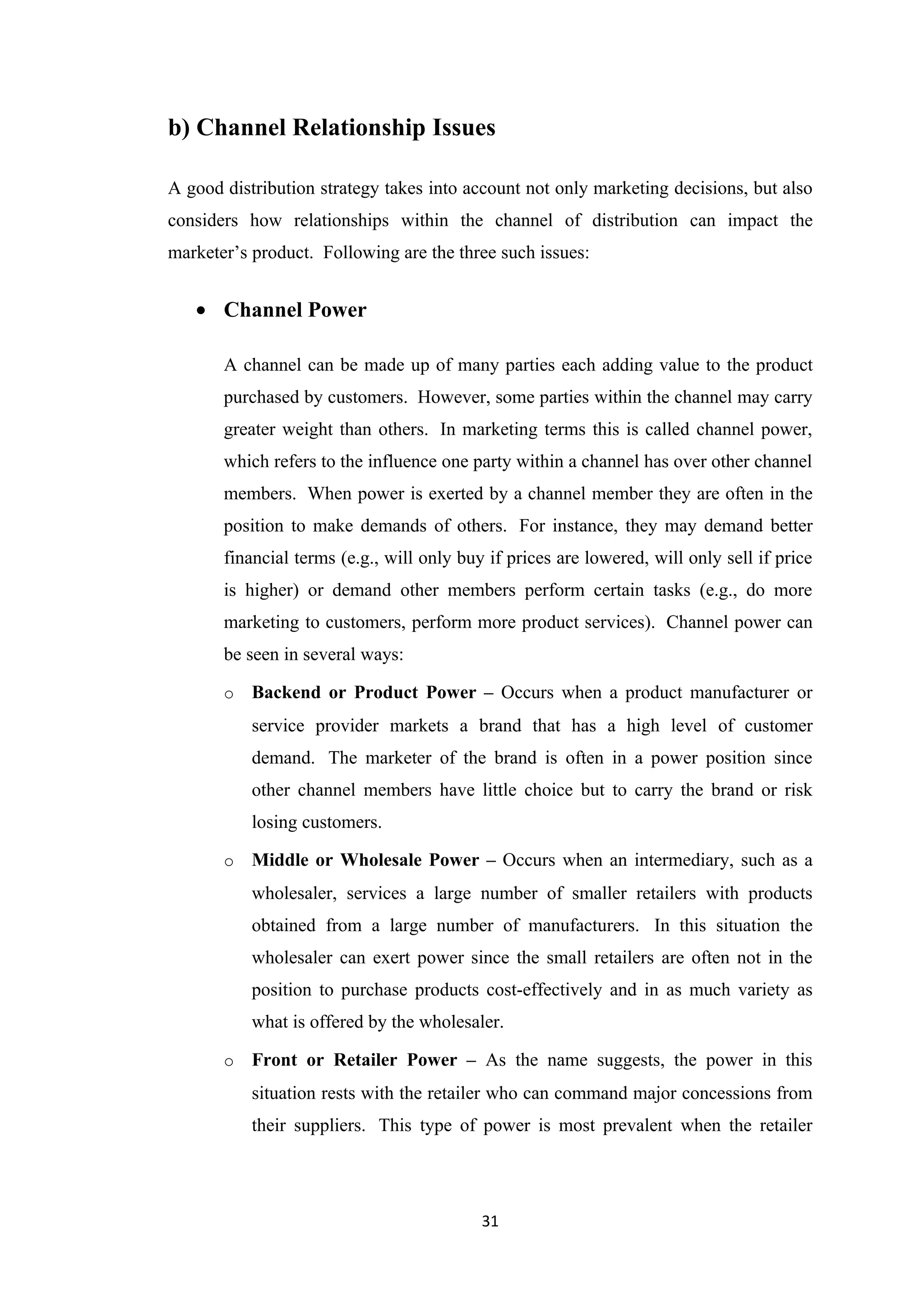 b) Channel Relationship Issues

A good distribution strategy takes into account not only marketing decisions, but also
considers how relationships within the channel of distribution can impact the
marketer’s product. Following are the three such issues:


   • Channel Power

       A channel can be made up of many parties each adding value to the product
       purchased by customers. However, some parties within the channel may carry
       greater weight than others. In marketing terms this is called channel power,
       which refers to the influence one party within a channel has over other channel
       members. When power is exerted by a channel member they are often in the
       position to make demands of others. For instance, they may demand better
       financial terms (e.g., will only buy if prices are lowered, will only sell if price
       is higher) or demand other members perform certain tasks (e.g., do more
       marketing to customers, perform more product services). Channel power can
       be seen in several ways:

       o   Backend or Product Power – Occurs when a product manufacturer or
           service provider markets a brand that has a high level of customer
           demand. The marketer of the brand is often in a power position since
           other channel members have little choice but to carry the brand or risk
           losing customers.

       o   Middle or Wholesale Power – Occurs when an intermediary, such as a
           wholesaler, services a large number of smaller retailers with products
           obtained from a large number of manufacturers. In this situation the
           wholesaler can exert power since the small retailers are often not in the
           position to purchase products cost-effectively and in as much variety as
           what is offered by the wholesaler.

       o   Front or Retailer Power – As the name suggests, the power in this
           situation rests with the retailer who can command major concessions from
           their suppliers. This type of power is most prevalent when the retailer




                                           31
 