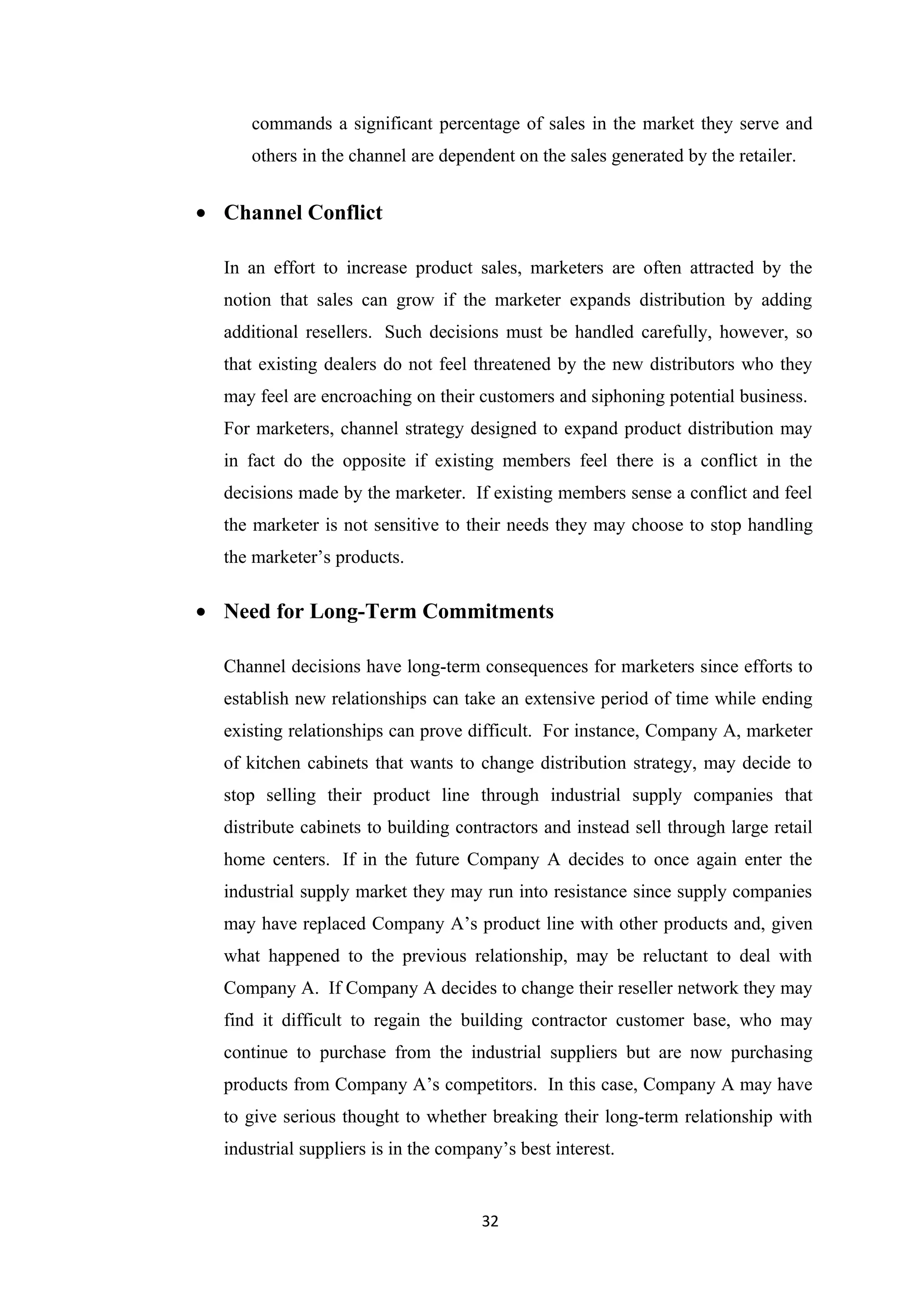 commands a significant percentage of sales in the market they serve and
     others in the channel are dependent on the sales generated by the retailer.


• Channel Conflict

  In an effort to increase product sales, marketers are often attracted by the
  notion that sales can grow if the marketer expands distribution by adding
  additional resellers. Such decisions must be handled carefully, however, so
  that existing dealers do not feel threatened by the new distributors who they
  may feel are encroaching on their customers and siphoning potential business.
  For marketers, channel strategy designed to expand product distribution may
  in fact do the opposite if existing members feel there is a conflict in the
  decisions made by the marketer. If existing members sense a conflict and feel
  the marketer is not sensitive to their needs they may choose to stop handling
  the marketer’s products.

• Need for Long-Term Commitments

  Channel decisions have long-term consequences for marketers since efforts to
  establish new relationships can take an extensive period of time while ending
  existing relationships can prove difficult. For instance, Company A, marketer
  of kitchen cabinets that wants to change distribution strategy, may decide to
  stop selling their product line through industrial supply companies that
  distribute cabinets to building contractors and instead sell through large retail
  home centers. If in the future Company A decides to once again enter the
  industrial supply market they may run into resistance since supply companies
  may have replaced Company A’s product line with other products and, given
  what happened to the previous relationship, may be reluctant to deal with
  Company A. If Company A decides to change their reseller network they may
  find it difficult to regain the building contractor customer base, who may
  continue to purchase from the industrial suppliers but are now purchasing
  products from Company A’s competitors. In this case, Company A may have
  to give serious thought to whether breaking their long-term relationship with
  industrial suppliers is in the company’s best interest.


                                      32
 