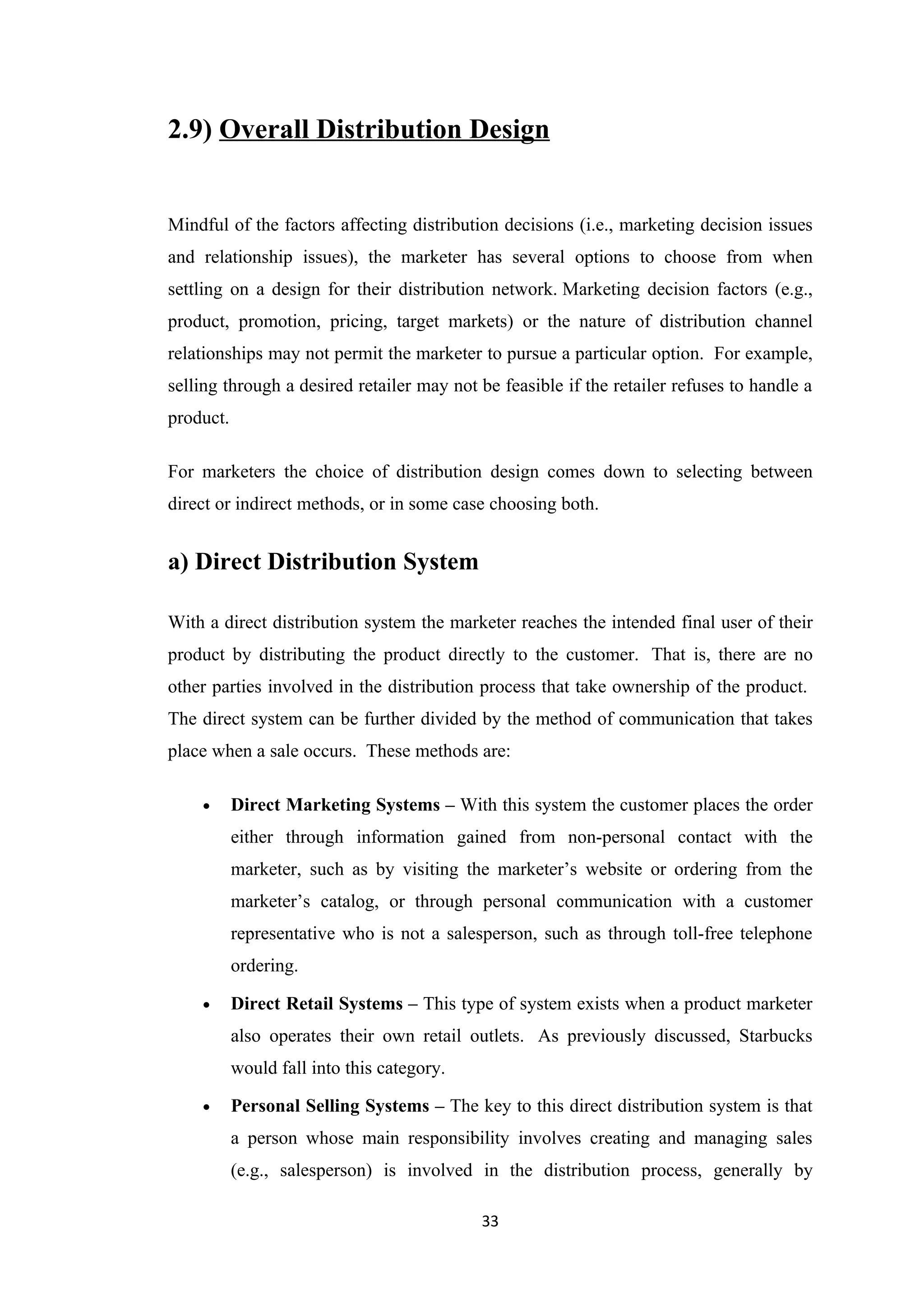 2.9) Overall Distribution Design


Mindful of the factors affecting distribution decisions (i.e., marketing decision issues
and relationship issues), the marketer has several options to choose from when
settling on a design for their distribution network. Marketing decision factors (e.g.,
product, promotion, pricing, target markets) or the nature of distribution channel
relationships may not permit the marketer to pursue a particular option. For example,
selling through a desired retailer may not be feasible if the retailer refuses to handle a
product.

For marketers the choice of distribution design comes down to selecting between
direct or indirect methods, or in some case choosing both.


a) Direct Distribution System

With a direct distribution system the marketer reaches the intended final user of their
product by distributing the product directly to the customer. That is, there are no
other parties involved in the distribution process that take ownership of the product.
The direct system can be further divided by the method of communication that takes
place when a sale occurs. These methods are:

    •      Direct Marketing Systems – With this system the customer places the order
           either through information gained from non-personal contact with the
           marketer, such as by visiting the marketer’s website or ordering from the
           marketer’s catalog, or through personal communication with a customer
           representative who is not a salesperson, such as through toll-free telephone
           ordering.

    •      Direct Retail Systems – This type of system exists when a product marketer
           also operates their own retail outlets. As previously discussed, Starbucks
           would fall into this category.

    •      Personal Selling Systems – The key to this direct distribution system is that
           a person whose main responsibility involves creating and managing sales
           (e.g., salesperson) is involved in the distribution process, generally by

                                            33
 