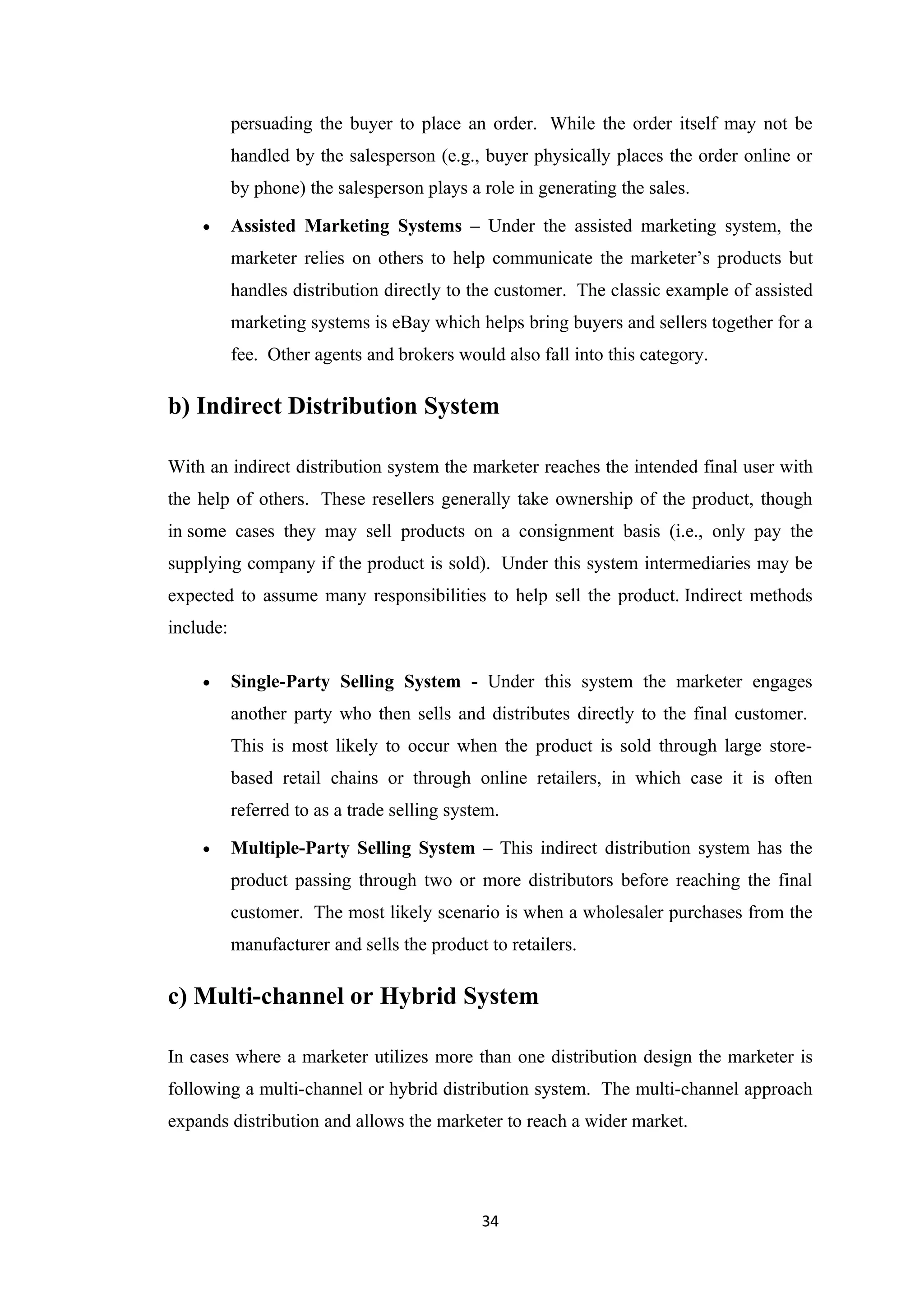 persuading the buyer to place an order. While the order itself may not be
           handled by the salesperson (e.g., buyer physically places the order online or
           by phone) the salesperson plays a role in generating the sales.

    •      Assisted Marketing Systems – Under the assisted marketing system, the
           marketer relies on others to help communicate the marketer’s products but
           handles distribution directly to the customer. The classic example of assisted
           marketing systems is eBay which helps bring buyers and sellers together for a
           fee. Other agents and brokers would also fall into this category.

b) Indirect Distribution System

With an indirect distribution system the marketer reaches the intended final user with
the help of others. These resellers generally take ownership of the product, though
in some cases they may sell products on a consignment basis (i.e., only pay the
supplying company if the product is sold). Under this system intermediaries may be
expected to assume many responsibilities to help sell the product. Indirect methods
include:

    •      Single-Party Selling System - Under this system the marketer engages
           another party who then sells and distributes directly to the final customer.
           This is most likely to occur when the product is sold through large store-
           based retail chains or through online retailers, in which case it is often
           referred to as a trade selling system.

    •      Multiple-Party Selling System – This indirect distribution system has the
           product passing through two or more distributors before reaching the final
           customer. The most likely scenario is when a wholesaler purchases from the
           manufacturer and sells the product to retailers.

c) Multi-channel or Hybrid System

In cases where a marketer utilizes more than one distribution design the marketer is
following a multi-channel or hybrid distribution system. The multi-channel approach
expands distribution and allows the marketer to reach a wider market.




                                              34
 