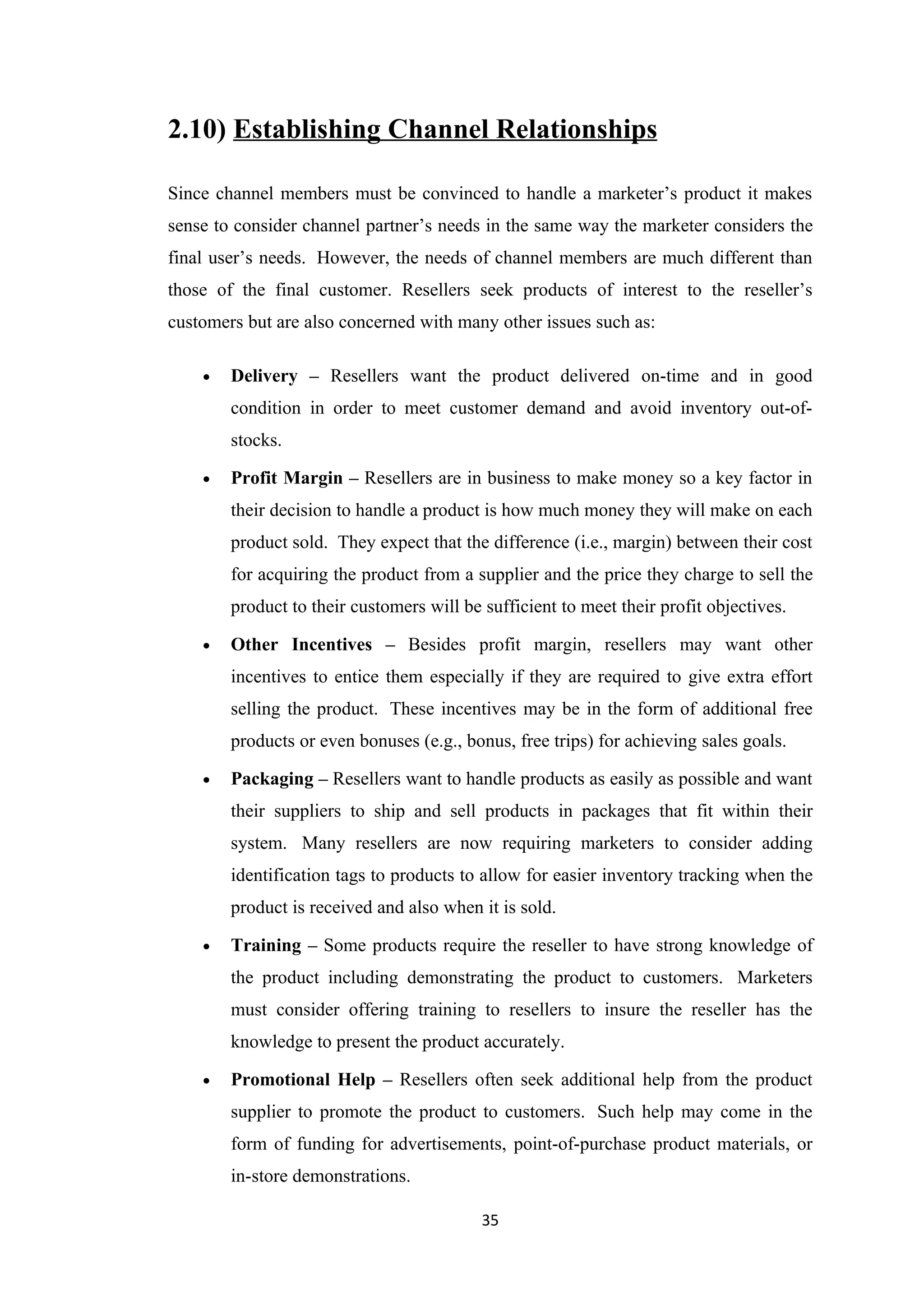 2.10) Establishing Channel Relationships

Since channel members must be convinced to handle a marketer’s product it makes
sense to consider channel partner’s needs in the same way the marketer considers the
final user’s needs. However, the needs of channel members are much different than
those of the final customer. Resellers seek products of interest to the reseller’s
customers but are also concerned with many other issues such as:

    •   Delivery – Resellers want the product delivered on-time and in good
        condition in order to meet customer demand and avoid inventory out-of-
        stocks.

    •   Profit Margin – Resellers are in business to make money so a key factor in
        their decision to handle a product is how much money they will make on each
        product sold. They expect that the difference (i.e., margin) between their cost
        for acquiring the product from a supplier and the price they charge to sell the
        product to their customers will be sufficient to meet their profit objectives.

    •   Other Incentives – Besides profit margin, resellers may want other
        incentives to entice them especially if they are required to give extra effort
        selling the product. These incentives may be in the form of additional free
        products or even bonuses (e.g., bonus, free trips) for achieving sales goals.

    •   Packaging – Resellers want to handle products as easily as possible and want
        their suppliers to ship and sell products in packages that fit within their
        system. Many resellers are now requiring marketers to consider adding
        identification tags to products to allow for easier inventory tracking when the
        product is received and also when it is sold.

    •   Training – Some products require the reseller to have strong knowledge of
        the product including demonstrating the product to customers. Marketers
        must consider offering training to resellers to insure the reseller has the
        knowledge to present the product accurately.

    •   Promotional Help – Resellers often seek additional help from the product
        supplier to promote the product to customers. Such help may come in the
        form of funding for advertisements, point-of-purchase product materials, or
        in-store demonstrations.

                                           35
 