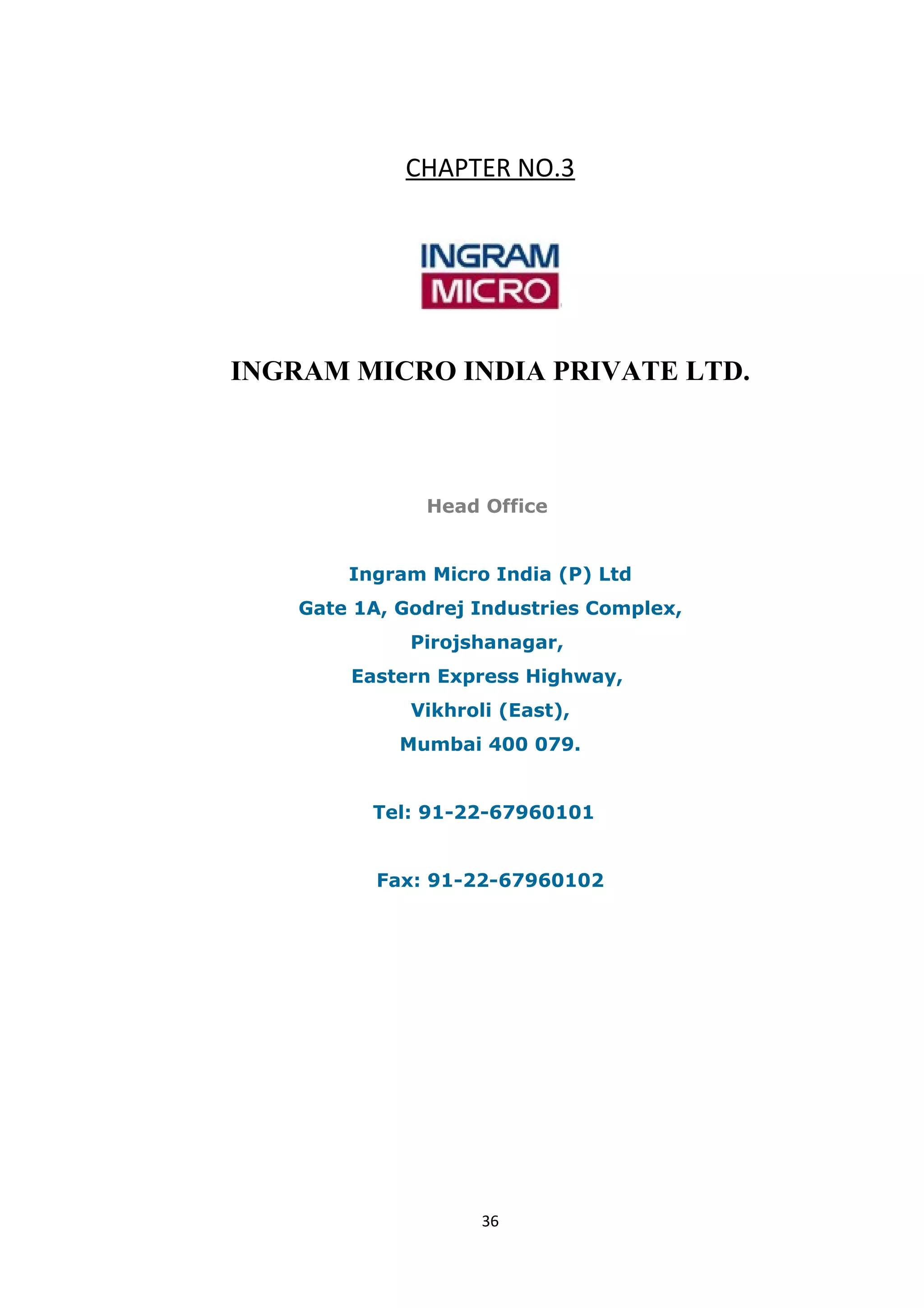 CHAPTER NO.3




INGRAM MICRO INDIA PRIVATE LTD.



               Head Office


        Ingram Micro India (P) Ltd
    Gate 1A, Godrej Industries Complex,
              Pirojshanagar,
        Eastern Express Highway,
              Vikhroli (East),
             Mumbai 400 079.


          Tel: 91-22-67960101


           Fax: 91-22-67960102




                     36
 