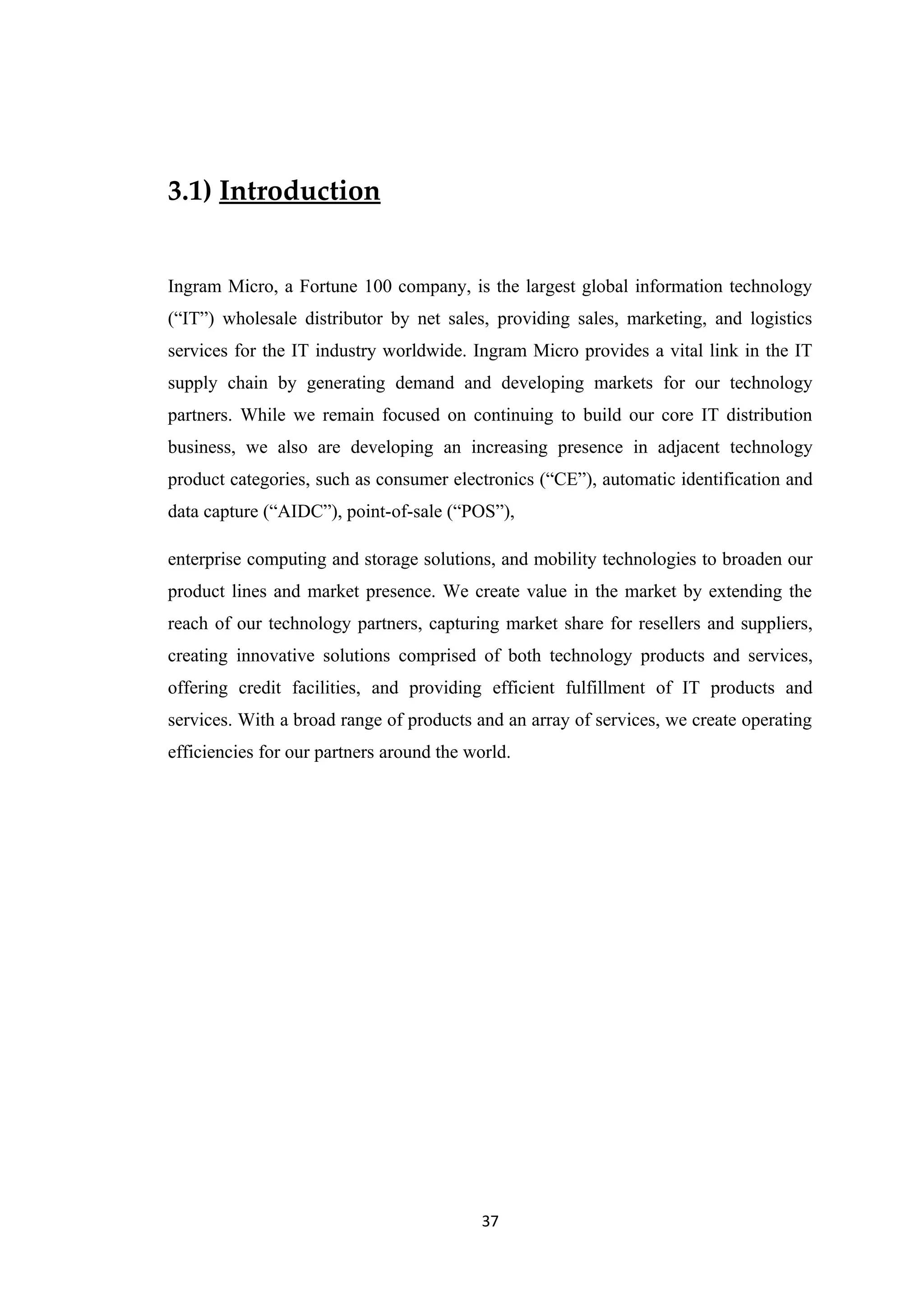 3.1) Introduction


Ingram Micro, a Fortune 100 company, is the largest global information technology
(“IT”) wholesale distributor by net sales, providing sales, marketing, and logistics
services for the IT industry worldwide. Ingram Micro provides a vital link in the IT
supply chain by generating demand and developing markets for our technology
partners. While we remain focused on continuing to build our core IT distribution
business, we also are developing an increasing presence in adjacent technology
product categories, such as consumer electronics (“CE”), automatic identification and
data capture (“AIDC”), point-of-sale (“POS”),

enterprise computing and storage solutions, and mobility technologies to broaden our
product lines and market presence. We create value in the market by extending the
reach of our technology partners, capturing market share for resellers and suppliers,
creating innovative solutions comprised of both technology products and services,
offering credit facilities, and providing efficient fulfillment of IT products and
services. With a broad range of products and an array of services, we create operating
efficiencies for our partners around the world.




                                           37
 