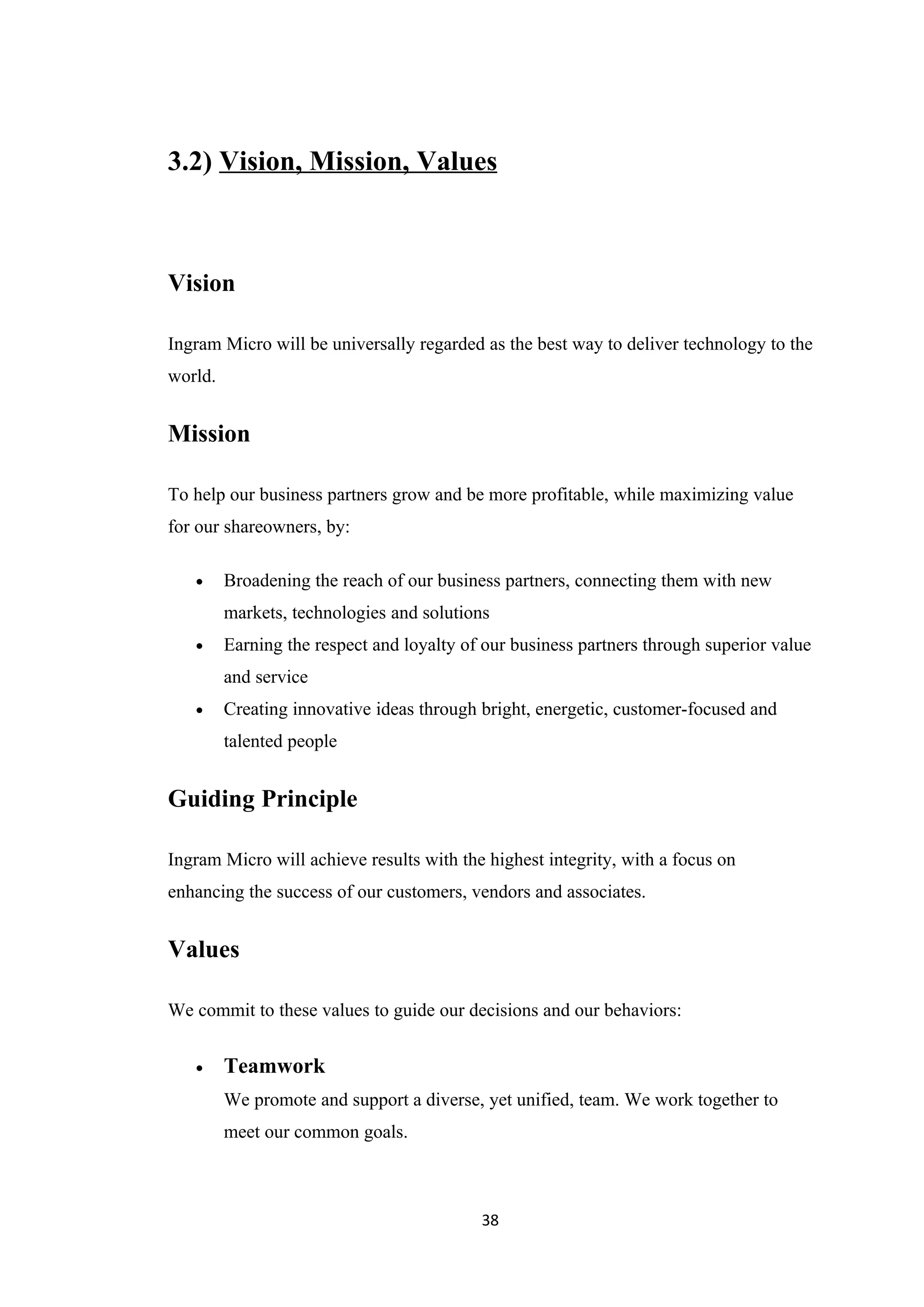 3.2) Vision, Mission, Values



Vision

Ingram Micro will be universally regarded as the best way to deliver technology to the
world.


Mission

To help our business partners grow and be more profitable, while maximizing value
for our shareowners, by:

   •     Broadening the reach of our business partners, connecting them with new
         markets, technologies and solutions
   •     Earning the respect and loyalty of our business partners through superior value
         and service
   •     Creating innovative ideas through bright, energetic, customer-focused and
         talented people


Guiding Principle

Ingram Micro will achieve results with the highest integrity, with a focus on
enhancing the success of our customers, vendors and associates.


Values

We commit to these values to guide our decisions and our behaviors:


   •     Teamwork
         We promote and support a diverse, yet unified, team. We work together to
         meet our common goals.



                                           38
 