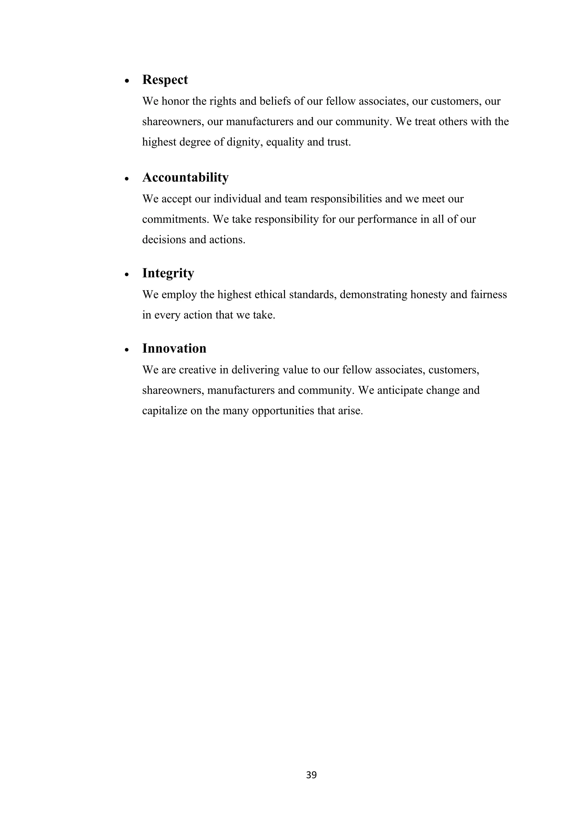 •   Respect
    We honor the rights and beliefs of our fellow associates, our customers, our
    shareowners, our manufacturers and our community. We treat others with the
    highest degree of dignity, equality and trust.


•   Accountability
    We accept our individual and team responsibilities and we meet our
    commitments. We take responsibility for our performance in all of our
    decisions and actions.

•   Integrity
    We employ the highest ethical standards, demonstrating honesty and fairness
    in every action that we take.

•   Innovation
    We are creative in delivering value to our fellow associates, customers,
    shareowners, manufacturers and community. We anticipate change and
    capitalize on the many opportunities that arise.




                                        39
 