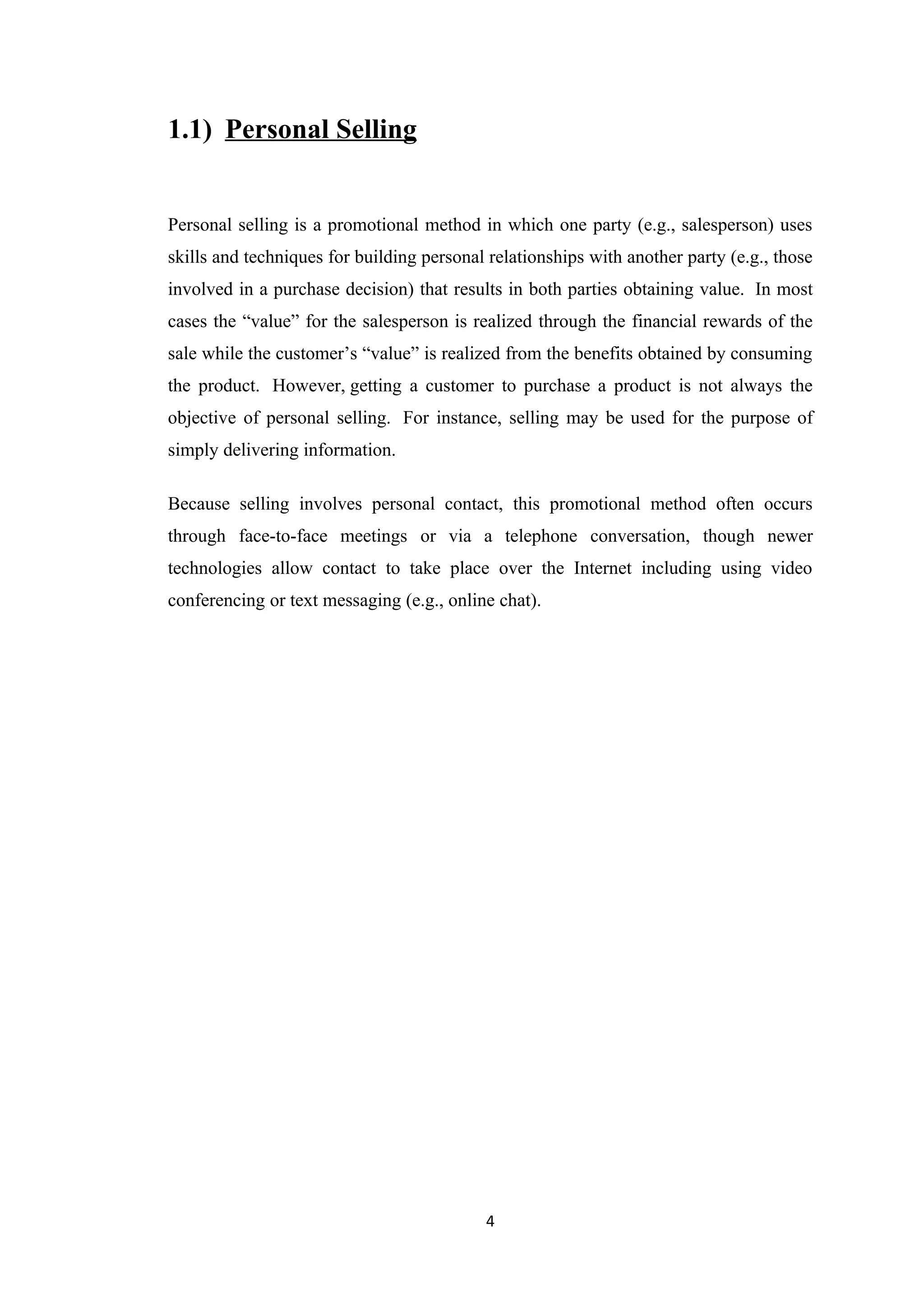 1.1) Personal Selling


Personal selling is a promotional method in which one party (e.g., salesperson) uses
skills and techniques for building personal relationships with another party (e.g., those
involved in a purchase decision) that results in both parties obtaining value. In most
cases the “value” for the salesperson is realized through the financial rewards of the
sale while the customer’s “value” is realized from the benefits obtained by consuming
the product. However, getting a customer to purchase a product is not always the
objective of personal selling. For instance, selling may be used for the purpose of
simply delivering information.

Because selling involves personal contact, this promotional method often occurs
through face-to-face meetings or via a telephone conversation, though newer
technologies allow contact to take place over the Internet including using video
conferencing or text messaging (e.g., online chat).




                                           4
 