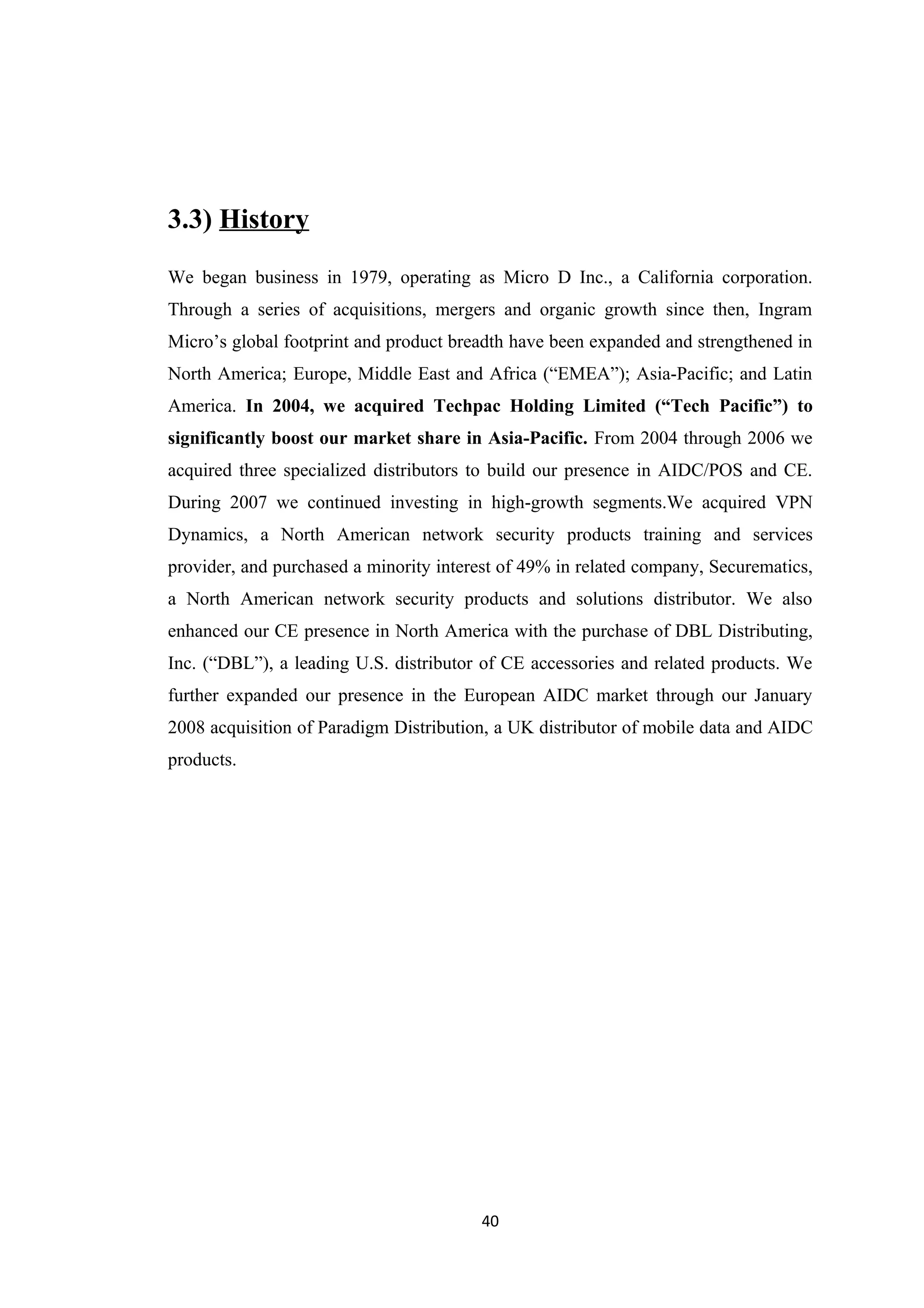 3.3) History
We began business in 1979, operating as Micro D Inc., a California corporation.
Through a series of acquisitions, mergers and organic growth since then, Ingram
Micro’s global footprint and product breadth have been expanded and strengthened in
North America; Europe, Middle East and Africa (“EMEA”); Asia-Pacific; and Latin
America. In 2004, we acquired Techpac Holding Limited (“Tech Pacific”) to
significantly boost our market share in Asia-Pacific. From 2004 through 2006 we
acquired three specialized distributors to build our presence in AIDC/POS and CE.
During 2007 we continued investing in high-growth segments.We acquired VPN
Dynamics, a North American network security products training and services
provider, and purchased a minority interest of 49% in related company, Securematics,
a North American network security products and solutions distributor. We also
enhanced our CE presence in North America with the purchase of DBL Distributing,
Inc. (“DBL”), a leading U.S. distributor of CE accessories and related products. We
further expanded our presence in the European AIDC market through our January
2008 acquisition of Paradigm Distribution, a UK distributor of mobile data and AIDC
products.




                                        40
 