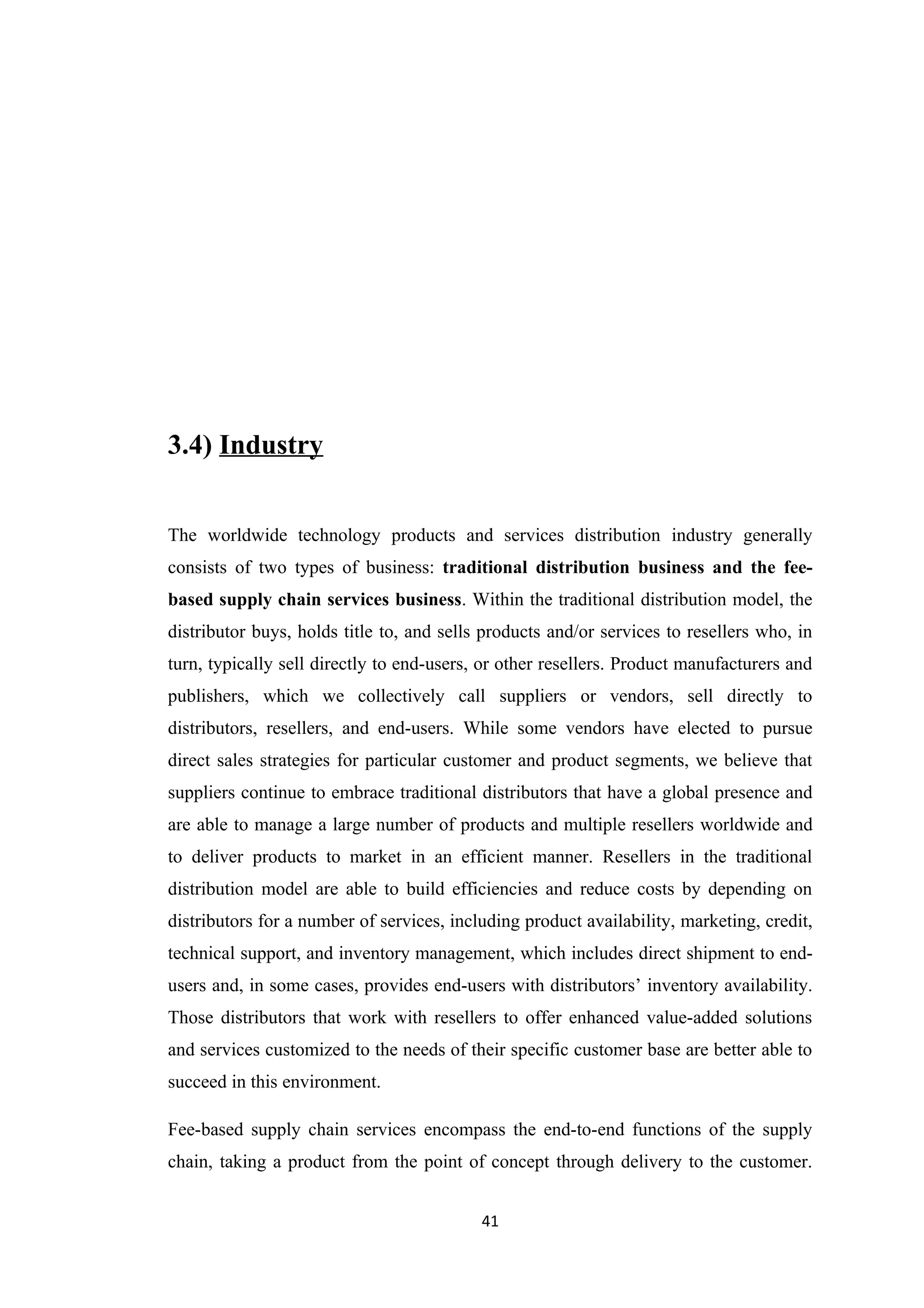 3.4) Industry


The worldwide technology products and services distribution industry generally
consists of two types of business: traditional distribution business and the fee-
based supply chain services business. Within the traditional distribution model, the
distributor buys, holds title to, and sells products and/or services to resellers who, in
turn, typically sell directly to end-users, or other resellers. Product manufacturers and
publishers, which we collectively call suppliers or vendors, sell directly to
distributors, resellers, and end-users. While some vendors have elected to pursue
direct sales strategies for particular customer and product segments, we believe that
suppliers continue to embrace traditional distributors that have a global presence and
are able to manage a large number of products and multiple resellers worldwide and
to deliver products to market in an efficient manner. Resellers in the traditional
distribution model are able to build efficiencies and reduce costs by depending on
distributors for a number of services, including product availability, marketing, credit,
technical support, and inventory management, which includes direct shipment to end-
users and, in some cases, provides end-users with distributors’ inventory availability.
Those distributors that work with resellers to offer enhanced value-added solutions
and services customized to the needs of their specific customer base are better able to
succeed in this environment.

Fee-based supply chain services encompass the end-to-end functions of the supply
chain, taking a product from the point of concept through delivery to the customer.


                                           41
 