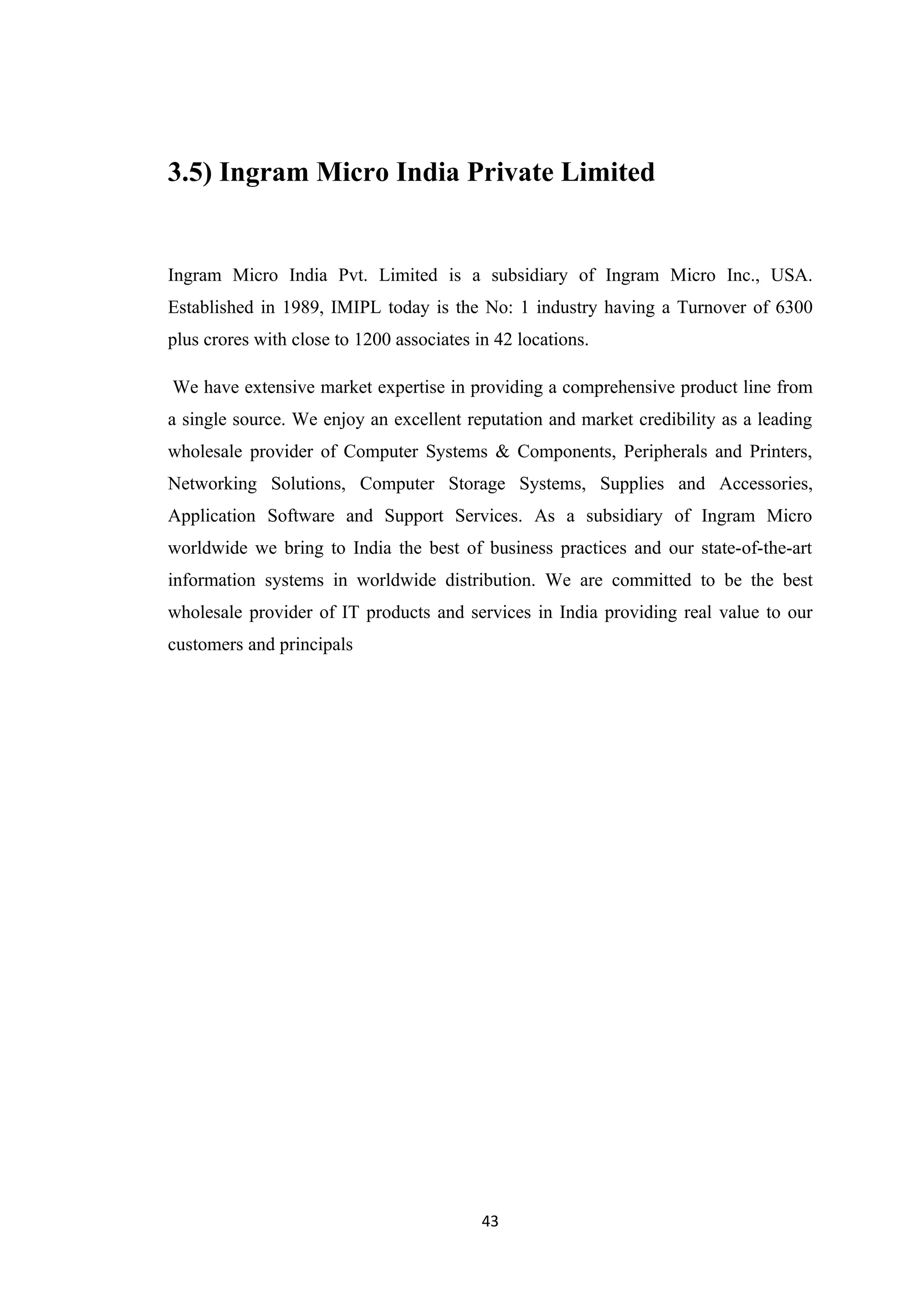 3.5) Ingram Micro India Private Limited


Ingram Micro India Pvt. Limited is a subsidiary of Ingram Micro Inc., USA.
Established in 1989, IMIPL today is the No: 1 industry having a Turnover of 6300
plus crores with close to 1200 associates in 42 locations.

We have extensive market expertise in providing a comprehensive product line from
a single source. We enjoy an excellent reputation and market credibility as a leading
wholesale provider of Computer Systems & Components, Peripherals and Printers,
Networking Solutions, Computer Storage Systems, Supplies and Accessories,
Application Software and Support Services. As a subsidiary of Ingram Micro
worldwide we bring to India the best of business practices and our state-of-the-art
information systems in worldwide distribution. We are committed to be the best
wholesale provider of IT products and services in India providing real value to our
customers and principals




                                           43
 