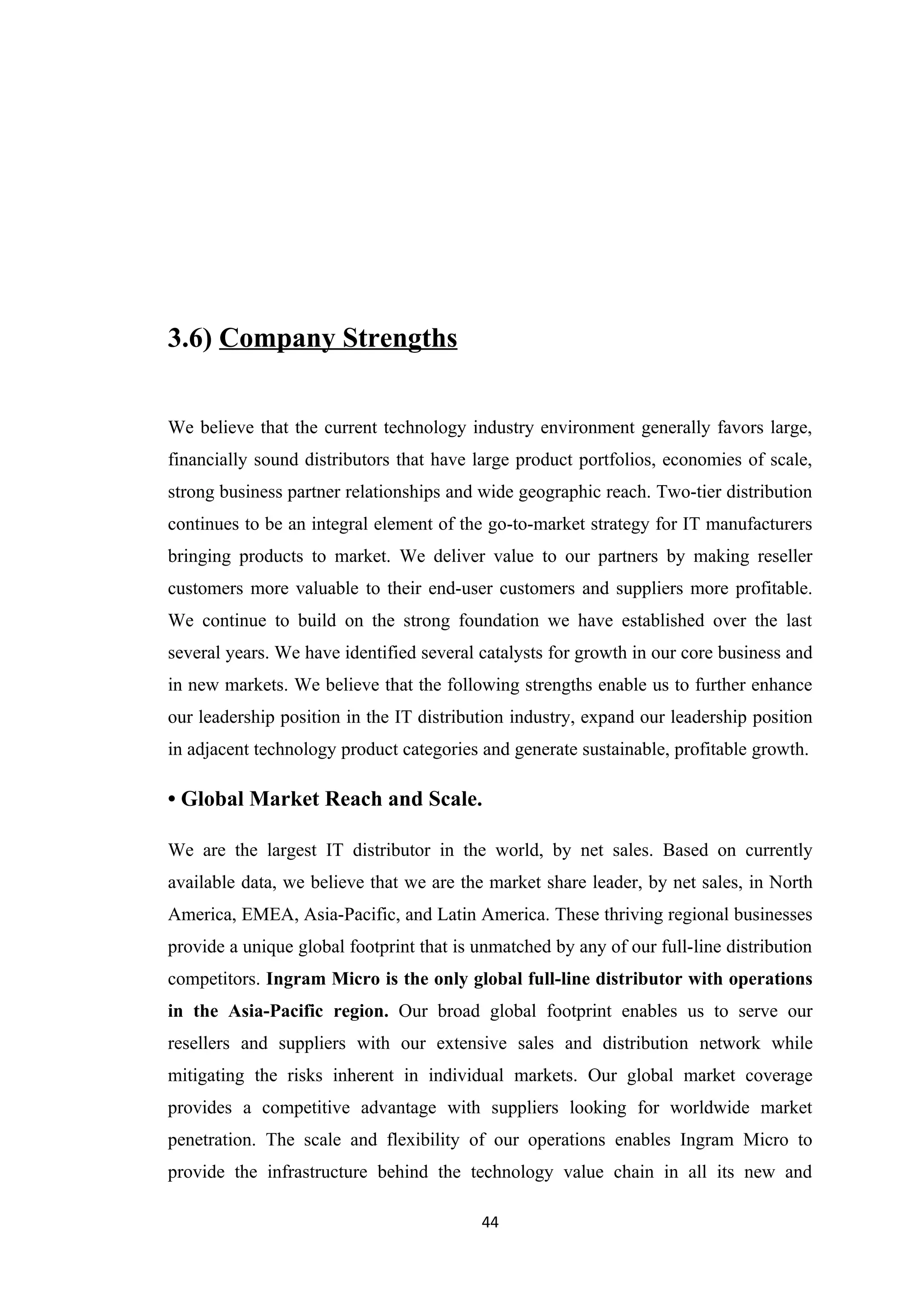 3.6) Company Strengths


We believe that the current technology industry environment generally favors large,
financially sound distributors that have large product portfolios, economies of scale,
strong business partner relationships and wide geographic reach. Two-tier distribution
continues to be an integral element of the go-to-market strategy for IT manufacturers
bringing products to market. We deliver value to our partners by making reseller
customers more valuable to their end-user customers and suppliers more profitable.
We continue to build on the strong foundation we have established over the last
several years. We have identified several catalysts for growth in our core business and
in new markets. We believe that the following strengths enable us to further enhance
our leadership position in the IT distribution industry, expand our leadership position
in adjacent technology product categories and generate sustainable, profitable growth.

• Global Market Reach and Scale.

We are the largest IT distributor in the world, by net sales. Based on currently
available data, we believe that we are the market share leader, by net sales, in North
America, EMEA, Asia-Pacific, and Latin America. These thriving regional businesses
provide a unique global footprint that is unmatched by any of our full-line distribution
competitors. Ingram Micro is the only global full-line distributor with operations
in the Asia-Pacific region. Our broad global footprint enables us to serve our
resellers and suppliers with our extensive sales and distribution network while
mitigating the risks inherent in individual markets. Our global market coverage
provides a competitive advantage with suppliers looking for worldwide market
penetration. The scale and flexibility of our operations enables Ingram Micro to
provide the infrastructure behind the technology value chain in all its new and

                                          44
 