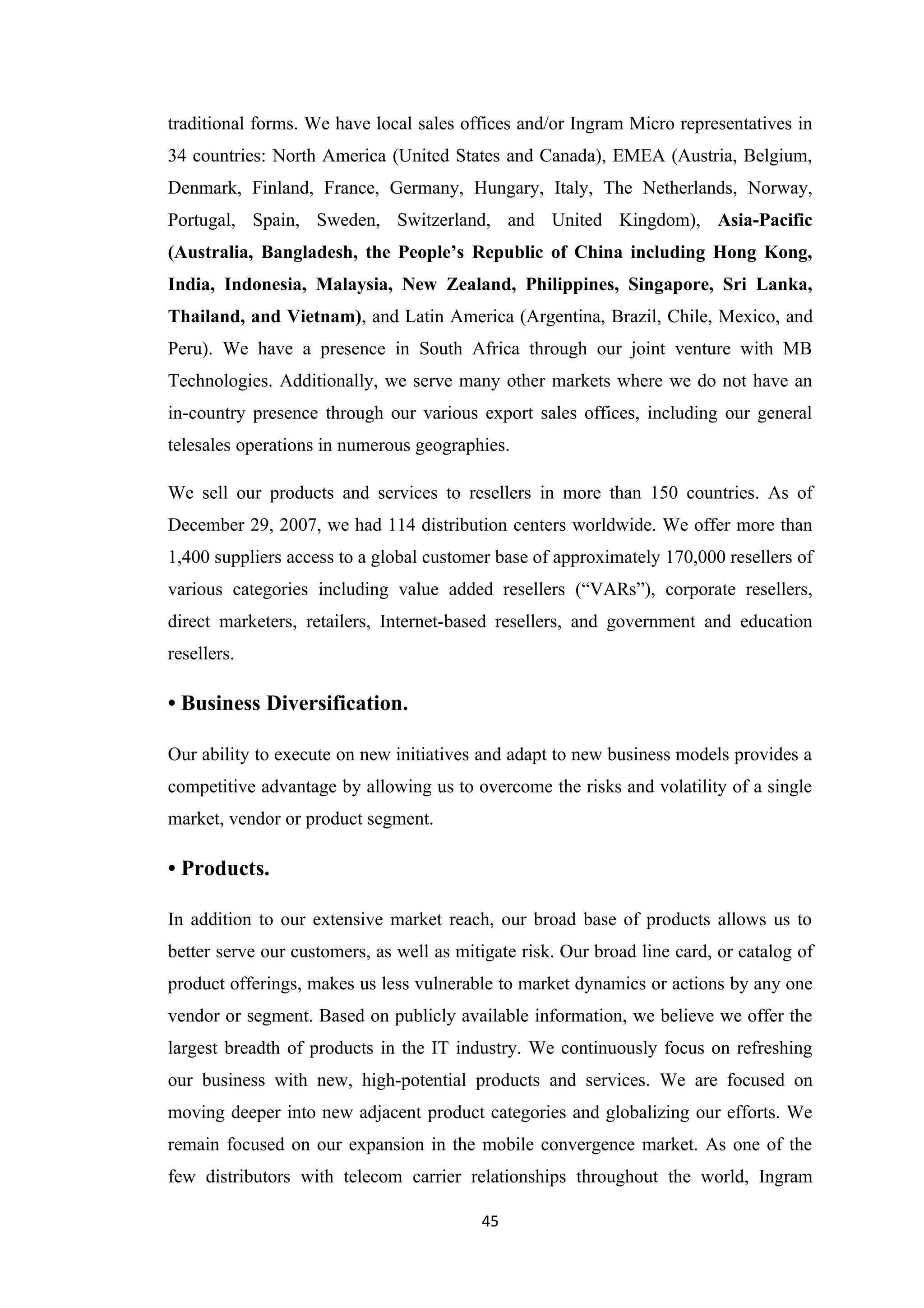 traditional forms. We have local sales offices and/or Ingram Micro representatives in
34 countries: North America (United States and Canada), EMEA (Austria, Belgium,
Denmark, Finland, France, Germany, Hungary, Italy, The Netherlands, Norway,
Portugal, Spain, Sweden, Switzerland, and United Kingdom), Asia-Pacific
(Australia, Bangladesh, the People’s Republic of China including Hong Kong,
India, Indonesia, Malaysia, New Zealand, Philippines, Singapore, Sri Lanka,
Thailand, and Vietnam), and Latin America (Argentina, Brazil, Chile, Mexico, and
Peru). We have a presence in South Africa through our joint venture with MB
Technologies. Additionally, we serve many other markets where we do not have an
in-country presence through our various export sales offices, including our general
telesales operations in numerous geographies.

We sell our products and services to resellers in more than 150 countries. As of
December 29, 2007, we had 114 distribution centers worldwide. We offer more than
1,400 suppliers access to a global customer base of approximately 170,000 resellers of
various categories including value added resellers (“VARs”), corporate resellers,
direct marketers, retailers, Internet-based resellers, and government and education
resellers.

• Business Diversification.

Our ability to execute on new initiatives and adapt to new business models provides a
competitive advantage by allowing us to overcome the risks and volatility of a single
market, vendor or product segment.

• Products.

In addition to our extensive market reach, our broad base of products allows us to
better serve our customers, as well as mitigate risk. Our broad line card, or catalog of
product offerings, makes us less vulnerable to market dynamics or actions by any one
vendor or segment. Based on publicly available information, we believe we offer the
largest breadth of products in the IT industry. We continuously focus on refreshing
our business with new, high-potential products and services. We are focused on
moving deeper into new adjacent product categories and globalizing our efforts. We
remain focused on our expansion in the mobile convergence market. As one of the
few distributors with telecom carrier relationships throughout the world, Ingram

                                          45
 