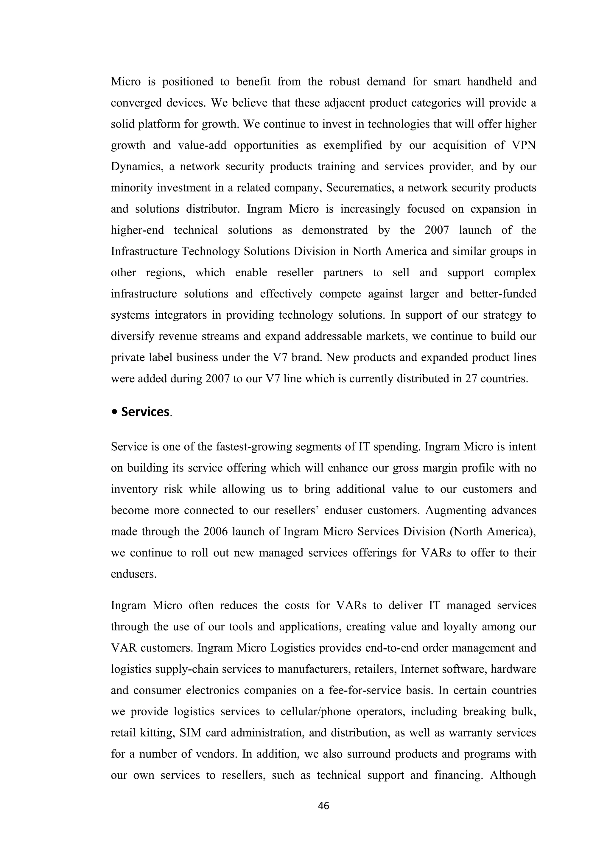 Micro is positioned to benefit from the robust demand for smart handheld and
converged devices. We believe that these adjacent product categories will provide a
solid platform for growth. We continue to invest in technologies that will offer higher
growth and value-add opportunities as exemplified by our acquisition of VPN
Dynamics, a network security products training and services provider, and by our
minority investment in a related company, Securematics, a network security products
and solutions distributor. Ingram Micro is increasingly focused on expansion in
higher-end technical solutions as demonstrated by the 2007 launch of the
Infrastructure Technology Solutions Division in North America and similar groups in
other regions, which enable reseller partners to sell and support complex
infrastructure solutions and effectively compete against larger and better-funded
systems integrators in providing technology solutions. In support of our strategy to
diversify revenue streams and expand addressable markets, we continue to build our
private label business under the V7 brand. New products and expanded product lines
were added during 2007 to our V7 line which is currently distributed in 27 countries.

• Services.

Service is one of the fastest-growing segments of IT spending. Ingram Micro is intent
on building its service offering which will enhance our gross margin profile with no
inventory risk while allowing us to bring additional value to our customers and
become more connected to our resellers’ enduser customers. Augmenting advances
made through the 2006 launch of Ingram Micro Services Division (North America),
we continue to roll out new managed services offerings for VARs to offer to their
endusers.

Ingram Micro often reduces the costs for VARs to deliver IT managed services
through the use of our tools and applications, creating value and loyalty among our
VAR customers. Ingram Micro Logistics provides end-to-end order management and
logistics supply-chain services to manufacturers, retailers, Internet software, hardware
and consumer electronics companies on a fee-for-service basis. In certain countries
we provide logistics services to cellular/phone operators, including breaking bulk,
retail kitting, SIM card administration, and distribution, as well as warranty services
for a number of vendors. In addition, we also surround products and programs with
our own services to resellers, such as technical support and financing. Although

                                          46
 