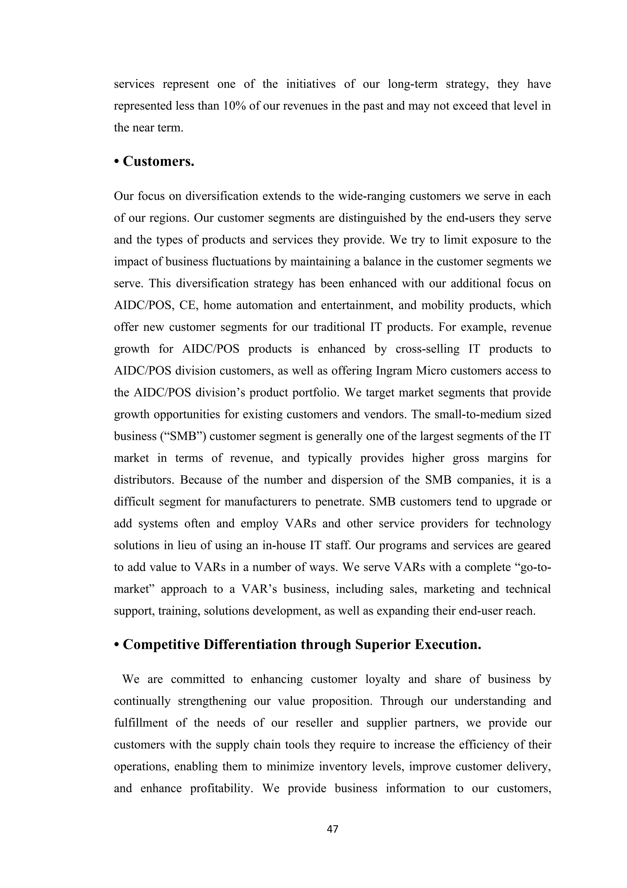 services represent one of the initiatives of our long-term strategy, they have
represented less than 10% of our revenues in the past and may not exceed that level in
the near term.

• Customers.

Our focus on diversification extends to the wide-ranging customers we serve in each
of our regions. Our customer segments are distinguished by the end-users they serve
and the types of products and services they provide. We try to limit exposure to the
impact of business fluctuations by maintaining a balance in the customer segments we
serve. This diversification strategy has been enhanced with our additional focus on
AIDC/POS, CE, home automation and entertainment, and mobility products, which
offer new customer segments for our traditional IT products. For example, revenue
growth for AIDC/POS products is enhanced by cross-selling IT products to
AIDC/POS division customers, as well as offering Ingram Micro customers access to
the AIDC/POS division’s product portfolio. We target market segments that provide
growth opportunities for existing customers and vendors. The small-to-medium sized
business (“SMB”) customer segment is generally one of the largest segments of the IT
market in terms of revenue, and typically provides higher gross margins for
distributors. Because of the number and dispersion of the SMB companies, it is a
difficult segment for manufacturers to penetrate. SMB customers tend to upgrade or
add systems often and employ VARs and other service providers for technology
solutions in lieu of using an in-house IT staff. Our programs and services are geared
to add value to VARs in a number of ways. We serve VARs with a complete “go-to-
market” approach to a VAR’s business, including sales, marketing and technical
support, training, solutions development, as well as expanding their end-user reach.

• Competitive Differentiation through Superior Execution.

 We are committed to enhancing customer loyalty and share of business by
continually strengthening our value proposition. Through our understanding and
fulfillment of the needs of our reseller and supplier partners, we provide our
customers with the supply chain tools they require to increase the efficiency of their
operations, enabling them to minimize inventory levels, improve customer delivery,
and enhance profitability. We provide business information to our customers,


                                          47
 