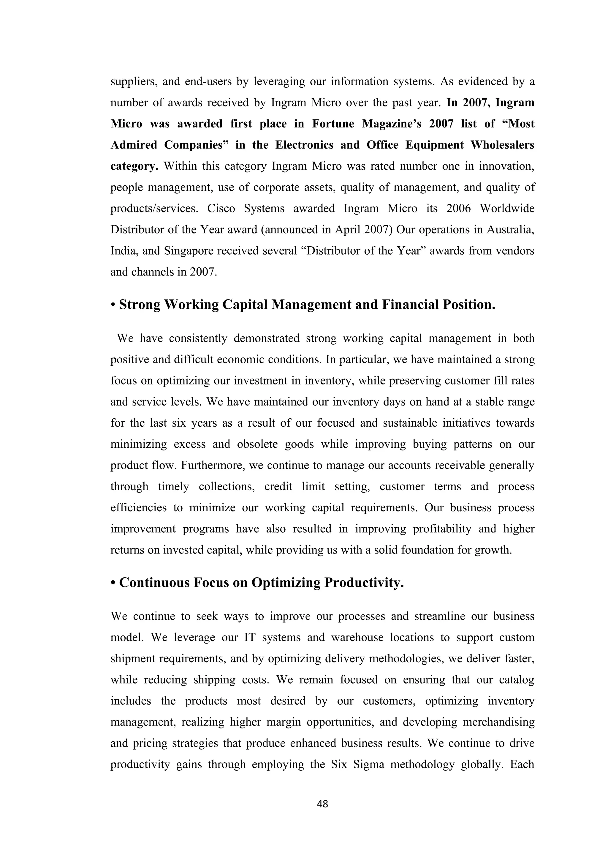suppliers, and end-users by leveraging our information systems. As evidenced by a
number of awards received by Ingram Micro over the past year. In 2007, Ingram
Micro was awarded first place in Fortune Magazine’s 2007 list of “Most
Admired Companies” in the Electronics and Office Equipment Wholesalers
category. Within this category Ingram Micro was rated number one in innovation,
people management, use of corporate assets, quality of management, and quality of
products/services. Cisco Systems awarded Ingram Micro its 2006 Worldwide
Distributor of the Year award (announced in April 2007) Our operations in Australia,
India, and Singapore received several “Distributor of the Year” awards from vendors
and channels in 2007.

• Strong Working Capital Management and Financial Position.

 We have consistently demonstrated strong working capital management in both
positive and difficult economic conditions. In particular, we have maintained a strong
focus on optimizing our investment in inventory, while preserving customer fill rates
and service levels. We have maintained our inventory days on hand at a stable range
for the last six years as a result of our focused and sustainable initiatives towards
minimizing excess and obsolete goods while improving buying patterns on our
product flow. Furthermore, we continue to manage our accounts receivable generally
through timely collections, credit limit setting, customer terms and process
efficiencies to minimize our working capital requirements. Our business process
improvement programs have also resulted in improving profitability and higher
returns on invested capital, while providing us with a solid foundation for growth.

• Continuous Focus on Optimizing Productivity.

We continue to seek ways to improve our processes and streamline our business
model. We leverage our IT systems and warehouse locations to support custom
shipment requirements, and by optimizing delivery methodologies, we deliver faster,
while reducing shipping costs. We remain focused on ensuring that our catalog
includes the products most desired by our customers, optimizing inventory
management, realizing higher margin opportunities, and developing merchandising
and pricing strategies that produce enhanced business results. We continue to drive
productivity gains through employing the Six Sigma methodology globally. Each


                                          48
 