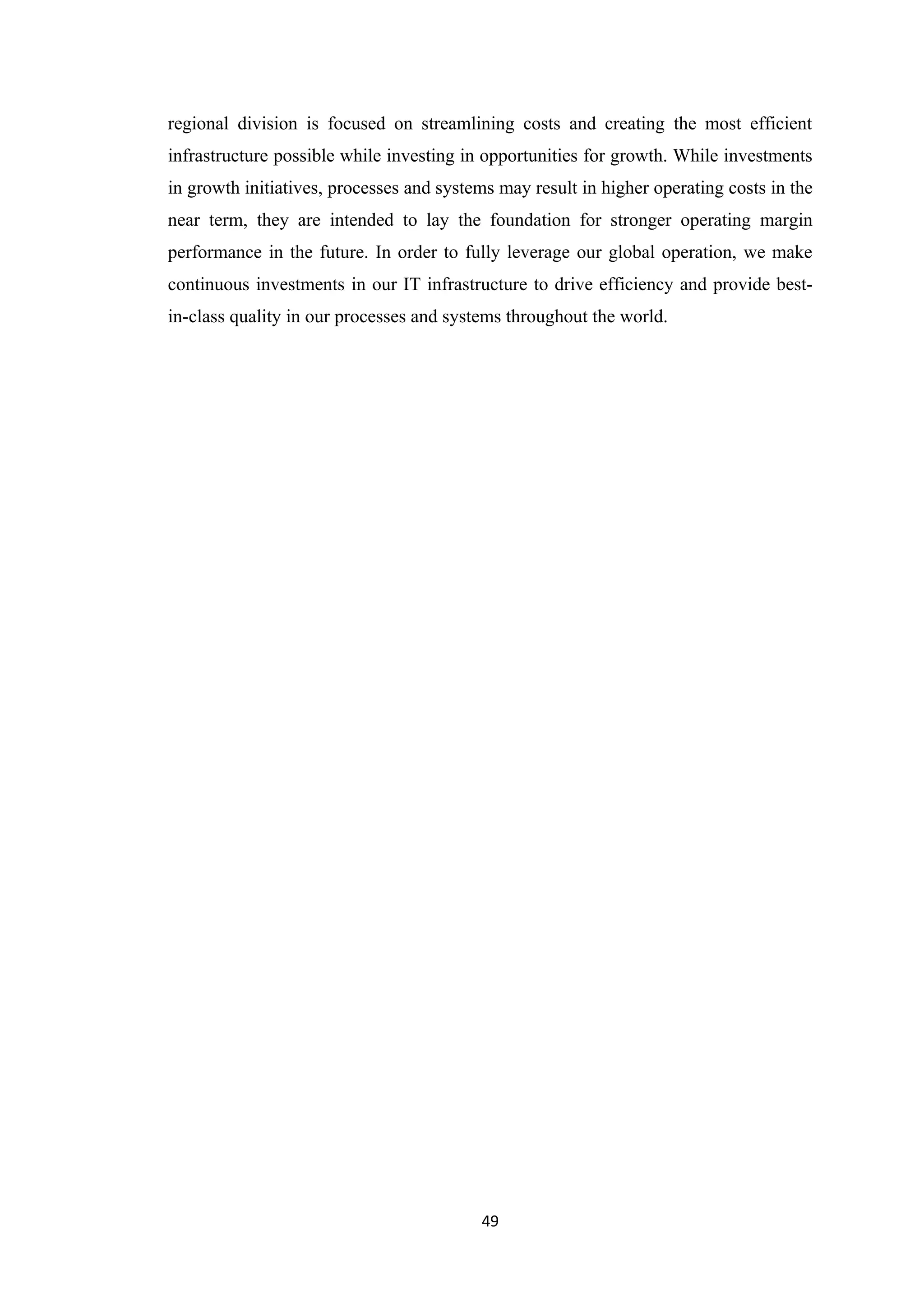 regional division is focused on streamlining costs and creating the most efficient
infrastructure possible while investing in opportunities for growth. While investments
in growth initiatives, processes and systems may result in higher operating costs in the
near term, they are intended to lay the foundation for stronger operating margin
performance in the future. In order to fully leverage our global operation, we make
continuous investments in our IT infrastructure to drive efficiency and provide best-
in-class quality in our processes and systems throughout the world.




                                          49
 