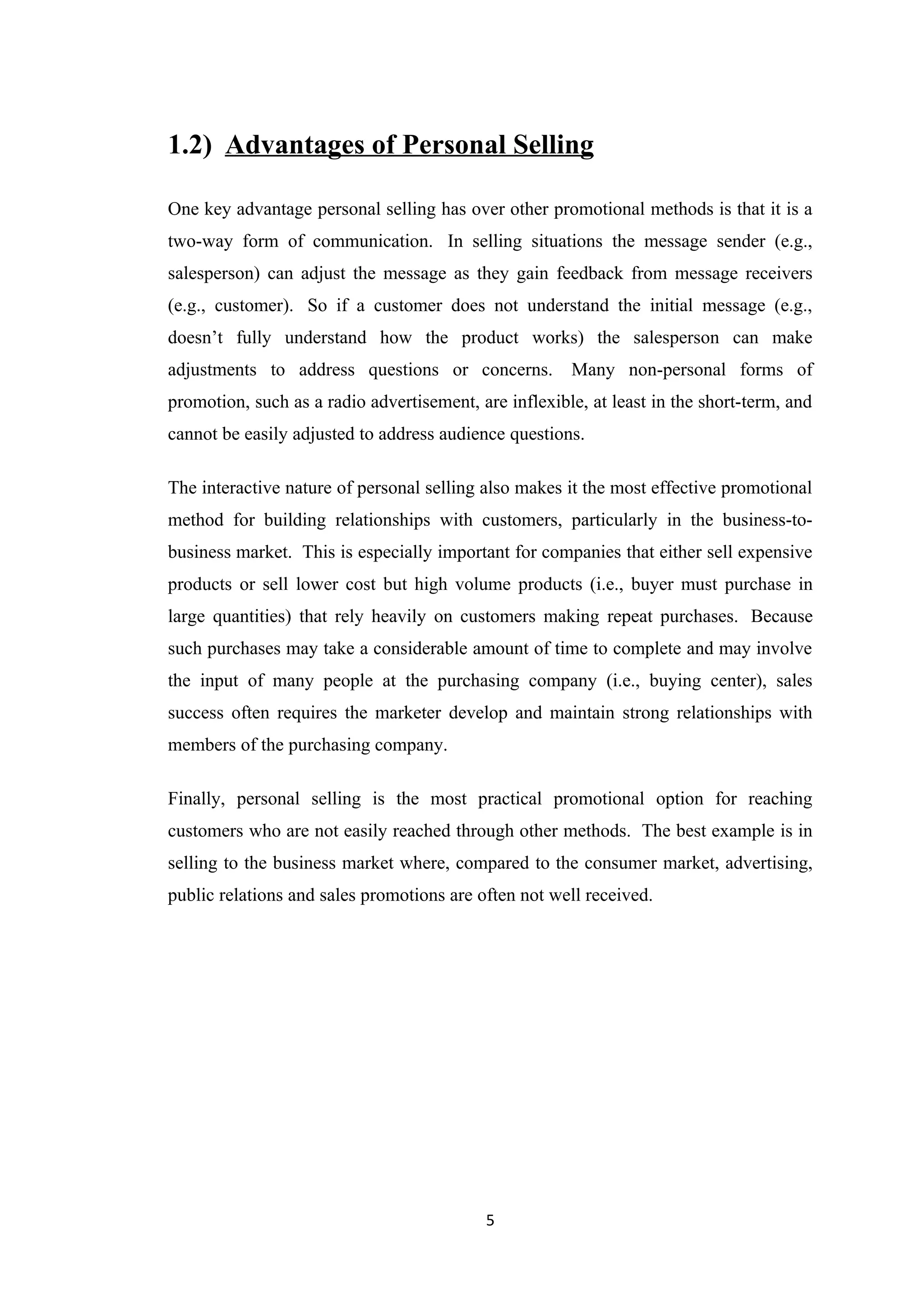 1.2) Advantages of Personal Selling

One key advantage personal selling has over other promotional methods is that it is a
two-way form of communication. In selling situations the message sender (e.g.,
salesperson) can adjust the message as they gain feedback from message receivers
(e.g., customer). So if a customer does not understand the initial message (e.g.,
doesn’t fully understand how the product works) the salesperson can make
adjustments to address questions or concerns.          Many non-personal forms of
promotion, such as a radio advertisement, are inflexible, at least in the short-term, and
cannot be easily adjusted to address audience questions.

The interactive nature of personal selling also makes it the most effective promotional
method for building relationships with customers, particularly in the business-to-
business market. This is especially important for companies that either sell expensive
products or sell lower cost but high volume products (i.e., buyer must purchase in
large quantities) that rely heavily on customers making repeat purchases. Because
such purchases may take a considerable amount of time to complete and may involve
the input of many people at the purchasing company (i.e., buying center), sales
success often requires the marketer develop and maintain strong relationships with
members of the purchasing company.

Finally, personal selling is the most practical promotional option for reaching
customers who are not easily reached through other methods. The best example is in
selling to the business market where, compared to the consumer market, advertising,
public relations and sales promotions are often not well received.




                                           5
 