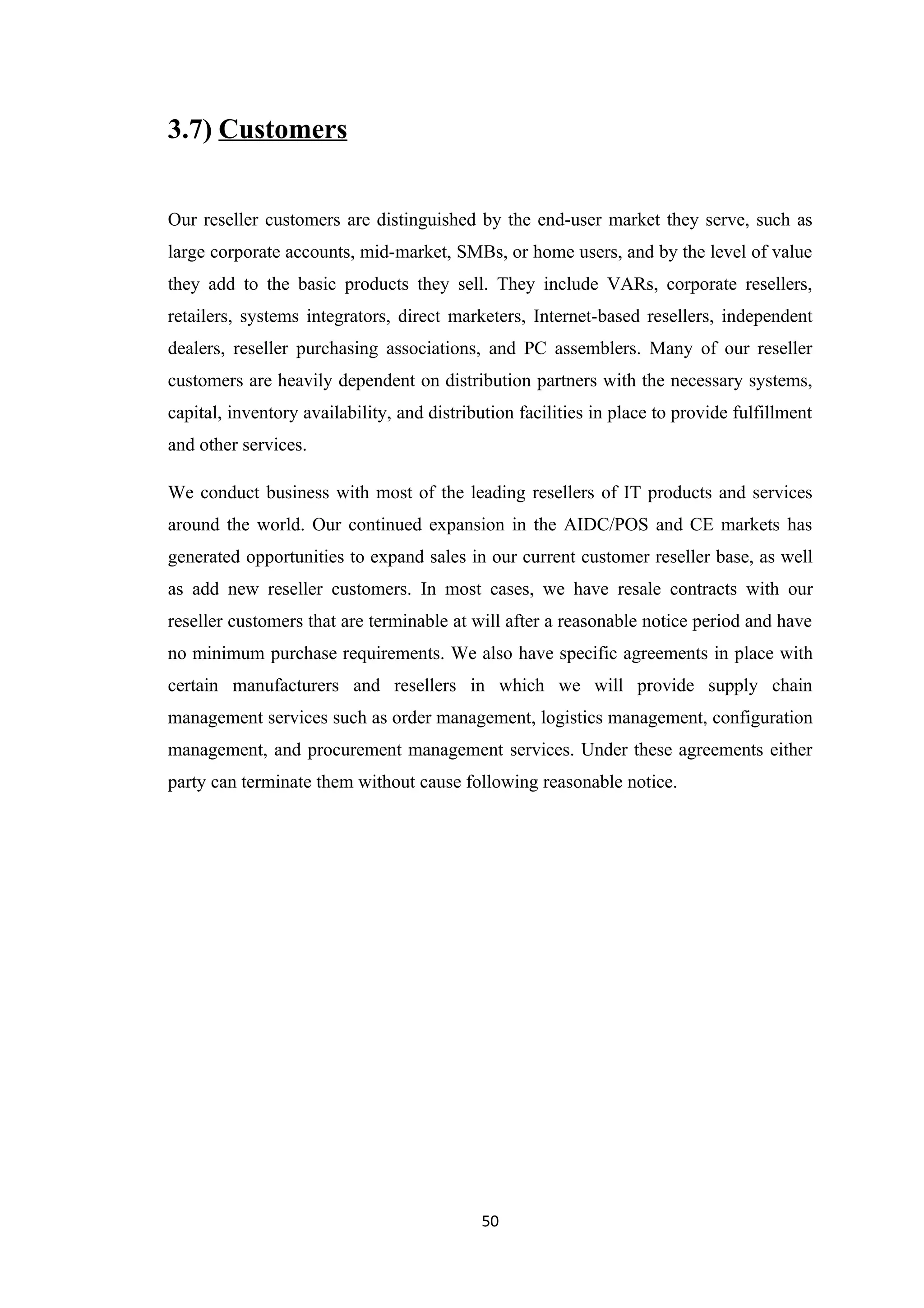 3.7) Customers


Our reseller customers are distinguished by the end-user market they serve, such as
large corporate accounts, mid-market, SMBs, or home users, and by the level of value
they add to the basic products they sell. They include VARs, corporate resellers,
retailers, systems integrators, direct marketers, Internet-based resellers, independent
dealers, reseller purchasing associations, and PC assemblers. Many of our reseller
customers are heavily dependent on distribution partners with the necessary systems,
capital, inventory availability, and distribution facilities in place to provide fulfillment
and other services.

We conduct business with most of the leading resellers of IT products and services
around the world. Our continued expansion in the AIDC/POS and CE markets has
generated opportunities to expand sales in our current customer reseller base, as well
as add new reseller customers. In most cases, we have resale contracts with our
reseller customers that are terminable at will after a reasonable notice period and have
no minimum purchase requirements. We also have specific agreements in place with
certain manufacturers and resellers in which we will provide supply chain
management services such as order management, logistics management, configuration
management, and procurement management services. Under these agreements either
party can terminate them without cause following reasonable notice.




                                            50
 