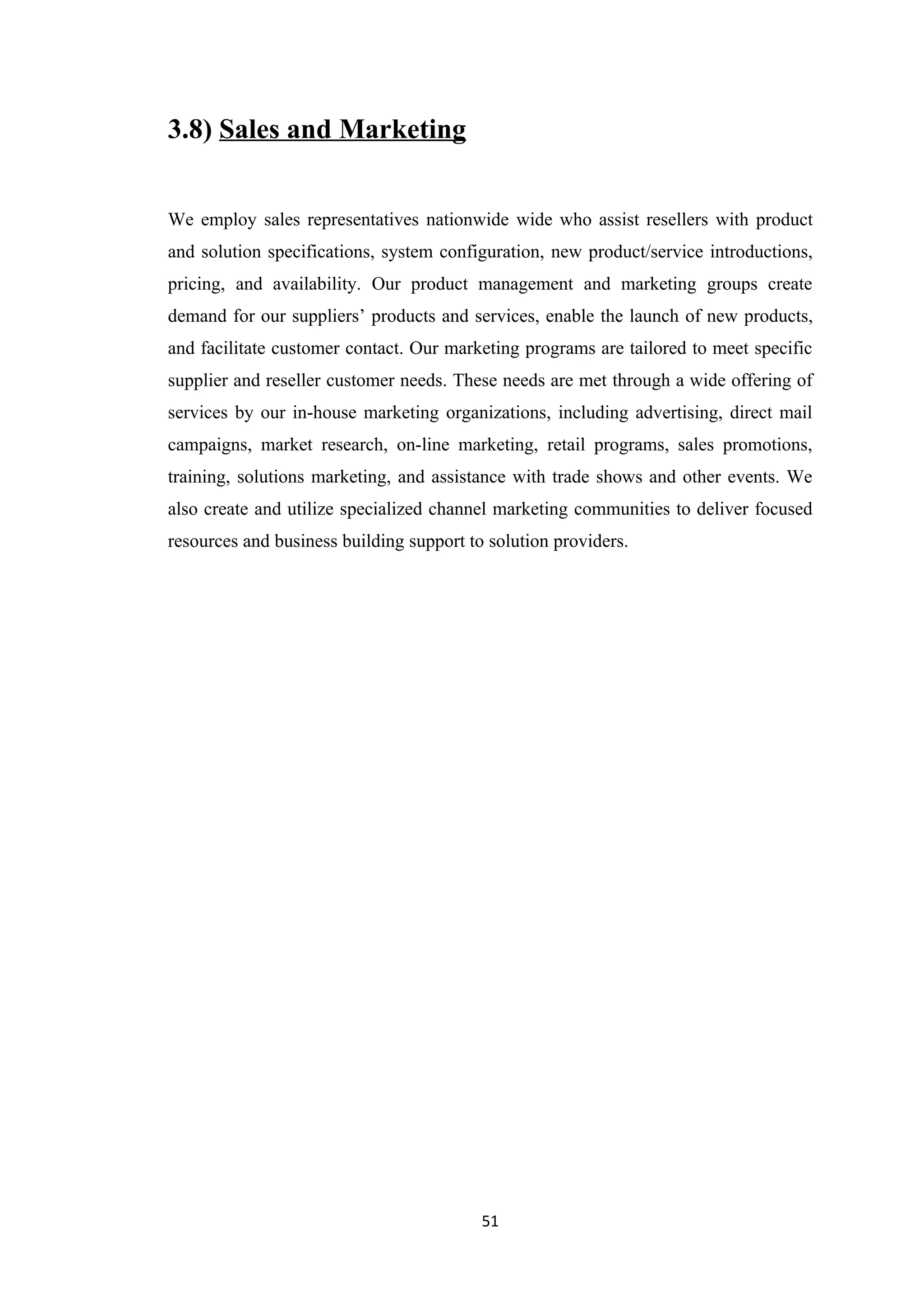 3.8) Sales and Marketing


We employ sales representatives nationwide wide who assist resellers with product
and solution specifications, system configuration, new product/service introductions,
pricing, and availability. Our product management and marketing groups create
demand for our suppliers’ products and services, enable the launch of new products,
and facilitate customer contact. Our marketing programs are tailored to meet specific
supplier and reseller customer needs. These needs are met through a wide offering of
services by our in-house marketing organizations, including advertising, direct mail
campaigns, market research, on-line marketing, retail programs, sales promotions,
training, solutions marketing, and assistance with trade shows and other events. We
also create and utilize specialized channel marketing communities to deliver focused
resources and business building support to solution providers.




                                          51
 