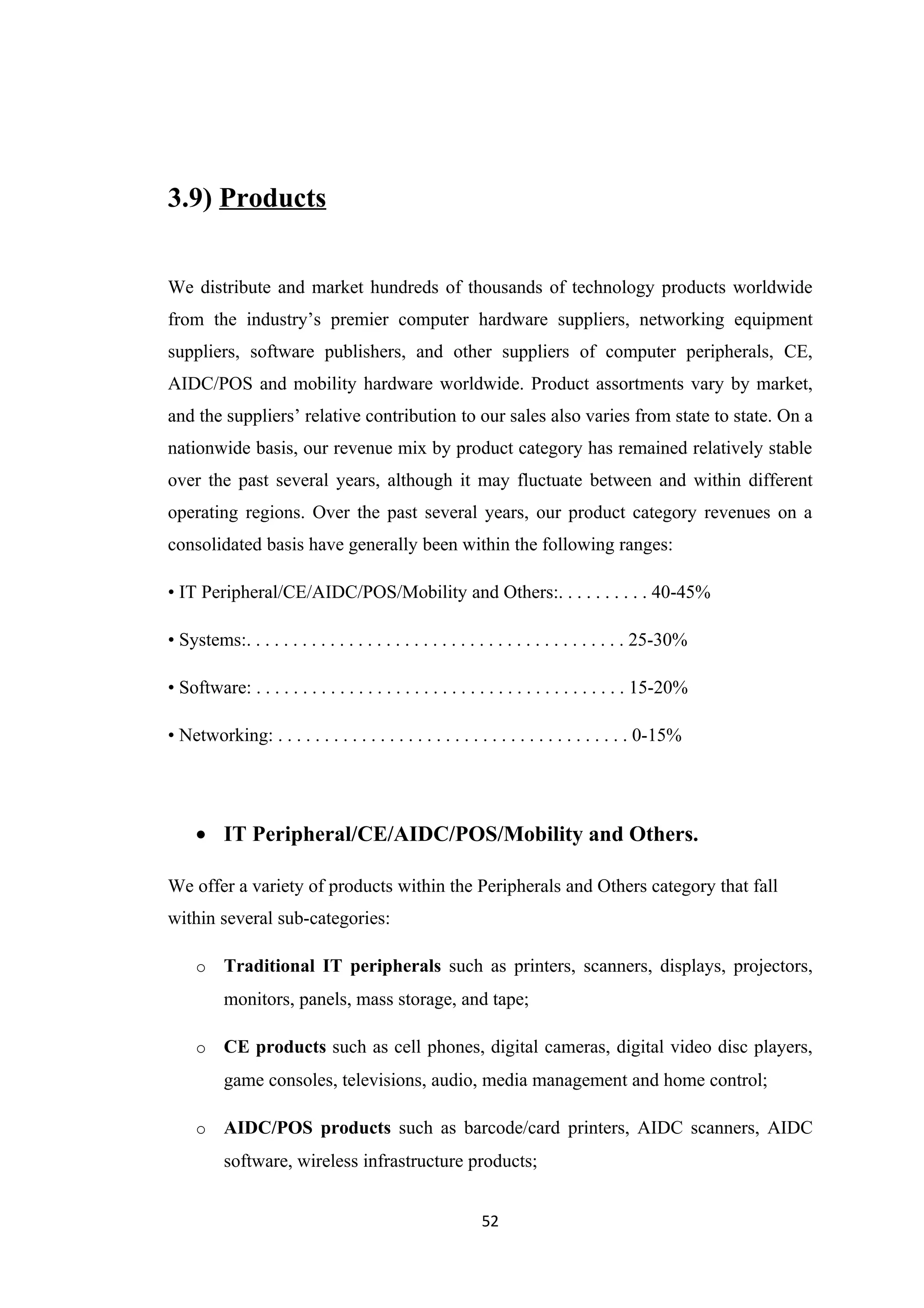 3.9) Products


We distribute and market hundreds of thousands of technology products worldwide
from the industry’s premier computer hardware suppliers, networking equipment
suppliers, software publishers, and other suppliers of computer peripherals, CE,
AIDC/POS and mobility hardware worldwide. Product assortments vary by market,
and the suppliers’ relative contribution to our sales also varies from state to state. On a
nationwide basis, our revenue mix by product category has remained relatively stable
over the past several years, although it may fluctuate between and within different
operating regions. Over the past several years, our product category revenues on a
consolidated basis have generally been within the following ranges:

• IT Peripheral/CE/AIDC/POS/Mobility and Others:. . . . . . . . . . 40-45%

• Systems:. . . . . . . . . . . . . . . . . . . . . . . . . . . . . . . . . . . . . . . . . 25-30%

• Software: . . . . . . . . . . . . . . . . . . . . . . . . . . . . . . . . . . . . . . . . 15-20%

• Networking: . . . . . . . . . . . . . . . . . . . . . . . . . . . . . . . . . . . . . . 0-15%




     • IT Peripheral/CE/AIDC/POS/Mobility and Others.

We offer a variety of products within the Peripherals and Others category that fall
within several sub-categories:

     o    Traditional IT peripherals such as printers, scanners, displays, projectors,
          monitors, panels, mass storage, and tape;

     o    CE products such as cell phones, digital cameras, digital video disc players,
          game consoles, televisions, audio, media management and home control;

     o    AIDC/POS products such as barcode/card printers, AIDC scanners, AIDC
          software, wireless infrastructure products;


                                                           52
 