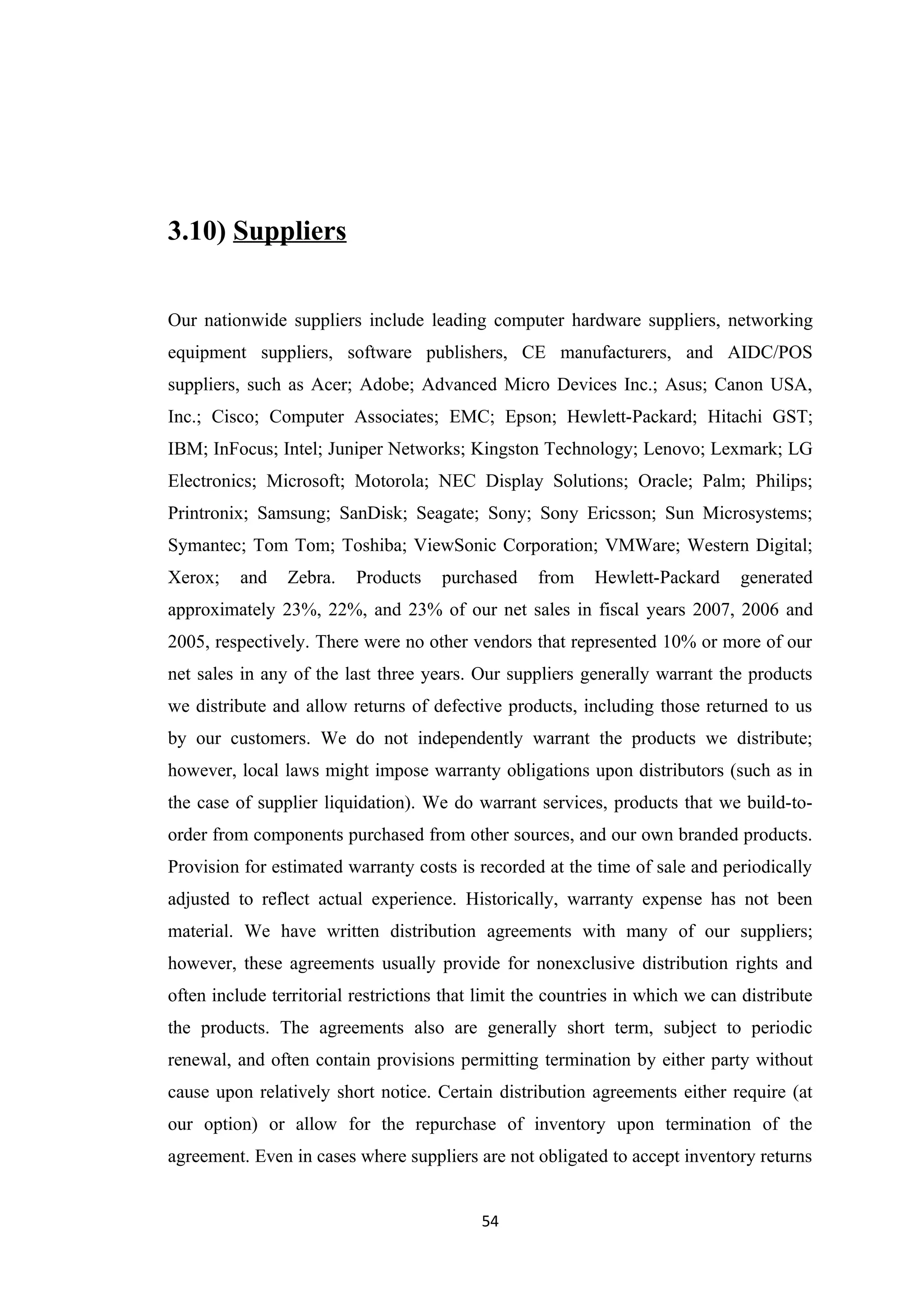 3.10) Suppliers


Our nationwide suppliers include leading computer hardware suppliers, networking
equipment suppliers, software publishers, CE manufacturers, and AIDC/POS
suppliers, such as Acer; Adobe; Advanced Micro Devices Inc.; Asus; Canon USA,
Inc.; Cisco; Computer Associates; EMC; Epson; Hewlett-Packard; Hitachi GST;
IBM; InFocus; Intel; Juniper Networks; Kingston Technology; Lenovo; Lexmark; LG
Electronics; Microsoft; Motorola; NEC Display Solutions; Oracle; Palm; Philips;
Printronix; Samsung; SanDisk; Seagate; Sony; Sony Ericsson; Sun Microsystems;
Symantec; Tom Tom; Toshiba; ViewSonic Corporation; VMWare; Western Digital;
Xerox;    and   Zebra.    Products    purchased    from    Hewlett-Packard     generated
approximately 23%, 22%, and 23% of our net sales in fiscal years 2007, 2006 and
2005, respectively. There were no other vendors that represented 10% or more of our
net sales in any of the last three years. Our suppliers generally warrant the products
we distribute and allow returns of defective products, including those returned to us
by our customers. We do not independently warrant the products we distribute;
however, local laws might impose warranty obligations upon distributors (such as in
the case of supplier liquidation). We do warrant services, products that we build-to-
order from components purchased from other sources, and our own branded products.
Provision for estimated warranty costs is recorded at the time of sale and periodically
adjusted to reflect actual experience. Historically, warranty expense has not been
material. We have written distribution agreements with many of our suppliers;
however, these agreements usually provide for nonexclusive distribution rights and
often include territorial restrictions that limit the countries in which we can distribute
the products. The agreements also are generally short term, subject to periodic
renewal, and often contain provisions permitting termination by either party without
cause upon relatively short notice. Certain distribution agreements either require (at
our option) or allow for the repurchase of inventory upon termination of the
agreement. Even in cases where suppliers are not obligated to accept inventory returns


                                           54
 