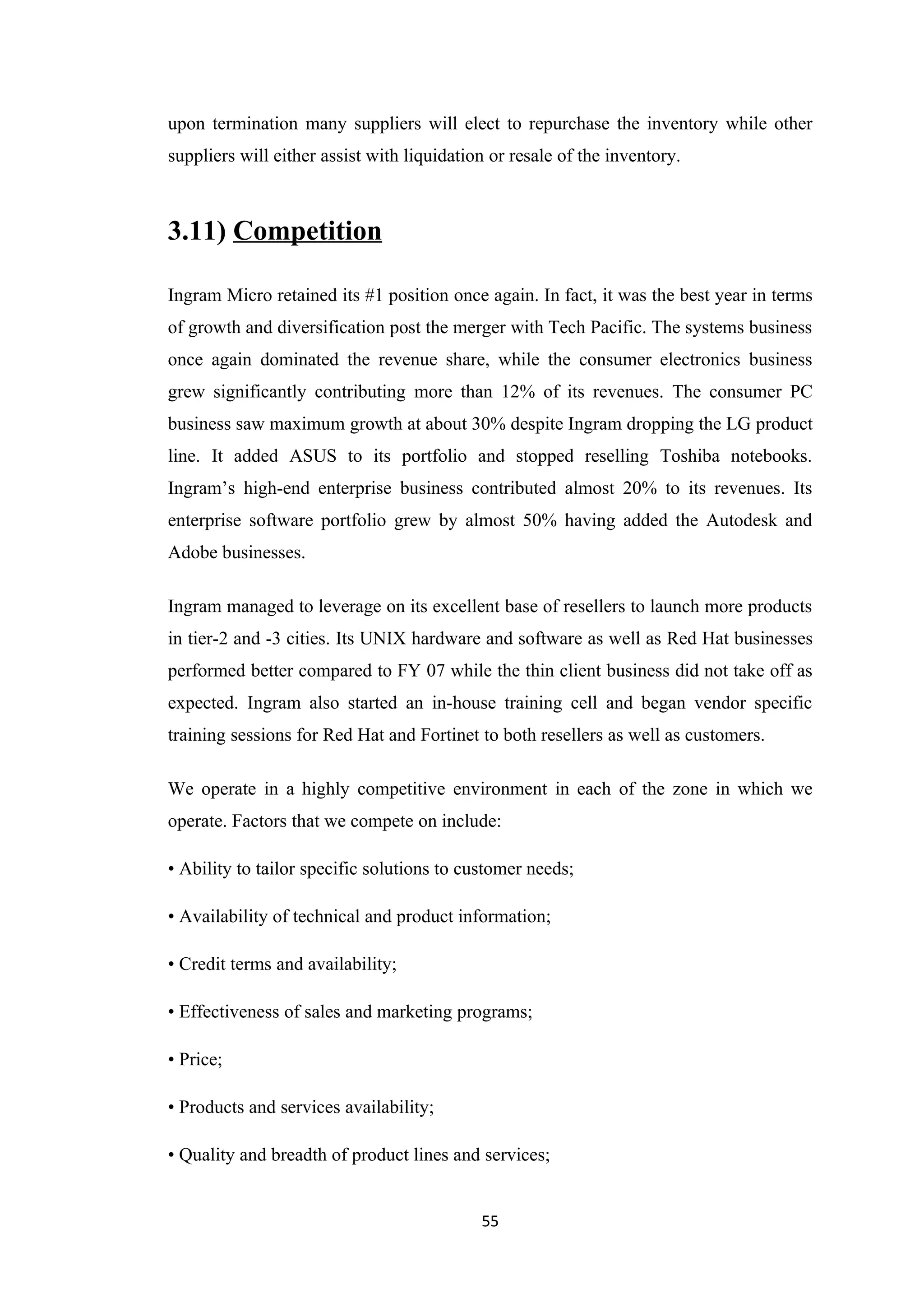 upon termination many suppliers will elect to repurchase the inventory while other
suppliers will either assist with liquidation or resale of the inventory.



3.11) Competition

Ingram Micro retained its #1 position once again. In fact, it was the best year in terms
of growth and diversification post the merger with Tech Pacific. The systems business
once again dominated the revenue share, while the consumer electronics business
grew significantly contributing more than 12% of its revenues. The consumer PC
business saw maximum growth at about 30% despite Ingram dropping the LG product
line. It added ASUS to its portfolio and stopped reselling Toshiba notebooks.
Ingram’s high-end enterprise business contributed almost 20% to its revenues. Its
enterprise software portfolio grew by almost 50% having added the Autodesk and
Adobe businesses.

Ingram managed to leverage on its excellent base of resellers to launch more products
in tier-2 and -3 cities. Its UNIX hardware and software as well as Red Hat businesses
performed better compared to FY 07 while the thin client business did not take off as
expected. Ingram also started an in-house training cell and began vendor specific
training sessions for Red Hat and Fortinet to both resellers as well as customers.

We operate in a highly competitive environment in each of the zone in which we
operate. Factors that we compete on include:

• Ability to tailor specific solutions to customer needs;

• Availability of technical and product information;

• Credit terms and availability;

• Effectiveness of sales and marketing programs;

• Price;

• Products and services availability;

• Quality and breadth of product lines and services;


                                            55
 