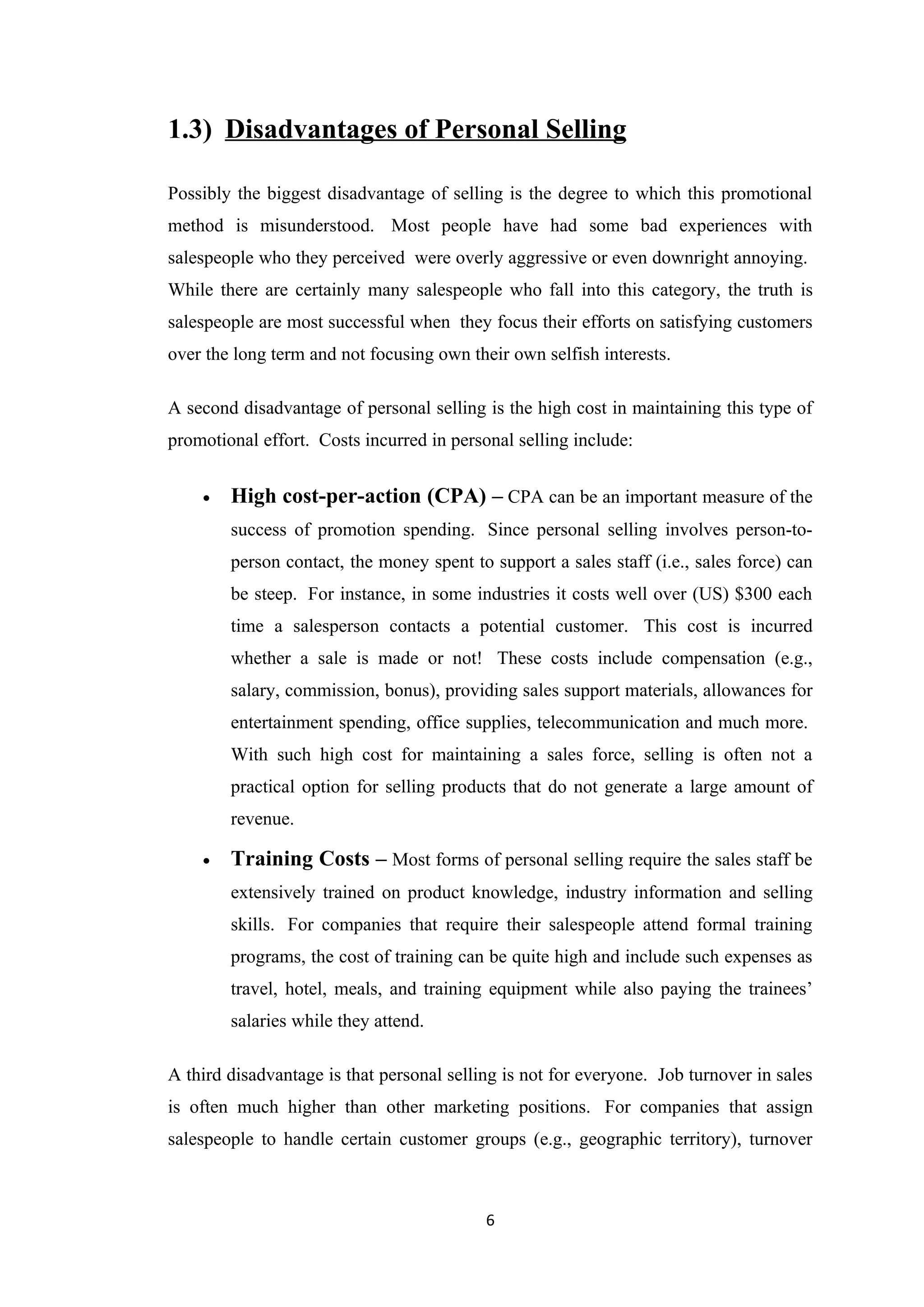 1.3) Disadvantages of Personal Selling

Possibly the biggest disadvantage of selling is the degree to which this promotional
method is misunderstood. Most people have had some bad experiences with
salespeople who they perceived were overly aggressive or even downright annoying.
While there are certainly many salespeople who fall into this category, the truth is
salespeople are most successful when they focus their efforts on satisfying customers
over the long term and not focusing own their own selfish interests.

A second disadvantage of personal selling is the high cost in maintaining this type of
promotional effort. Costs incurred in personal selling include:


    •   High cost-per-action (CPA) – CPA can be an important measure of the
        success of promotion spending. Since personal selling involves person-to-
        person contact, the money spent to support a sales staff (i.e., sales force) can
        be steep. For instance, in some industries it costs well over (US) $300 each
        time a salesperson contacts a potential customer. This cost is incurred
        whether a sale is made or not! These costs include compensation (e.g.,
        salary, commission, bonus), providing sales support materials, allowances for
        entertainment spending, office supplies, telecommunication and much more.
        With such high cost for maintaining a sales force, selling is often not a
        practical option for selling products that do not generate a large amount of
        revenue.

    •   Training Costs – Most forms of personal selling require the sales staff be
        extensively trained on product knowledge, industry information and selling
        skills. For companies that require their salespeople attend formal training
        programs, the cost of training can be quite high and include such expenses as
        travel, hotel, meals, and training equipment while also paying the trainees’
        salaries while they attend.

A third disadvantage is that personal selling is not for everyone. Job turnover in sales
is often much higher than other marketing positions. For companies that assign
salespeople to handle certain customer groups (e.g., geographic territory), turnover



                                           6
 