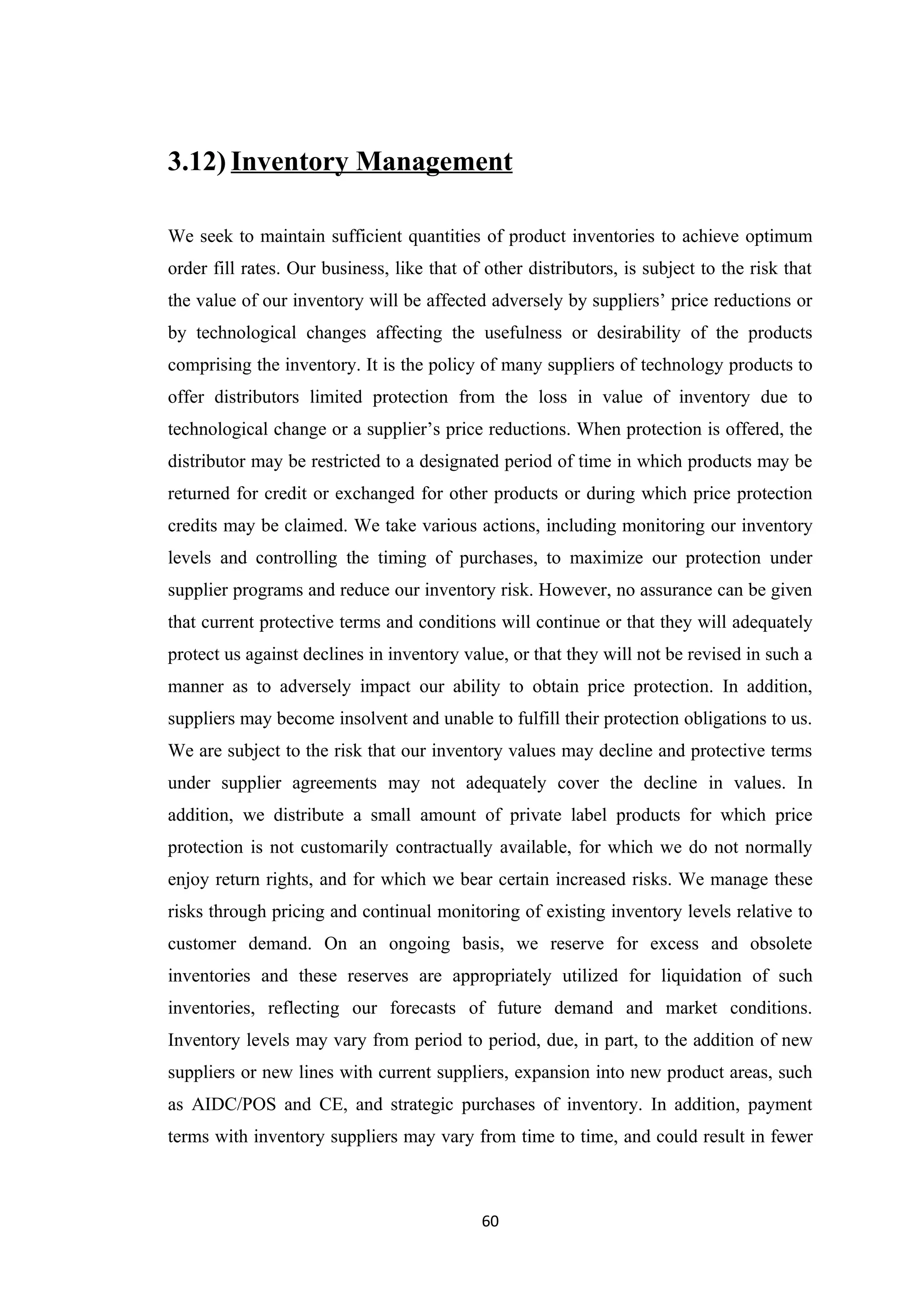3.12) Inventory Management

We seek to maintain sufficient quantities of product inventories to achieve optimum
order fill rates. Our business, like that of other distributors, is subject to the risk that
the value of our inventory will be affected adversely by suppliers’ price reductions or
by technological changes affecting the usefulness or desirability of the products
comprising the inventory. It is the policy of many suppliers of technology products to
offer distributors limited protection from the loss in value of inventory due to
technological change or a supplier’s price reductions. When protection is offered, the
distributor may be restricted to a designated period of time in which products may be
returned for credit or exchanged for other products or during which price protection
credits may be claimed. We take various actions, including monitoring our inventory
levels and controlling the timing of purchases, to maximize our protection under
supplier programs and reduce our inventory risk. However, no assurance can be given
that current protective terms and conditions will continue or that they will adequately
protect us against declines in inventory value, or that they will not be revised in such a
manner as to adversely impact our ability to obtain price protection. In addition,
suppliers may become insolvent and unable to fulfill their protection obligations to us.
We are subject to the risk that our inventory values may decline and protective terms
under supplier agreements may not adequately cover the decline in values. In
addition, we distribute a small amount of private label products for which price
protection is not customarily contractually available, for which we do not normally
enjoy return rights, and for which we bear certain increased risks. We manage these
risks through pricing and continual monitoring of existing inventory levels relative to
customer demand. On an ongoing basis, we reserve for excess and obsolete
inventories and these reserves are appropriately utilized for liquidation of such
inventories, reflecting our forecasts of future demand and market conditions.
Inventory levels may vary from period to period, due, in part, to the addition of new
suppliers or new lines with current suppliers, expansion into new product areas, such
as AIDC/POS and CE, and strategic purchases of inventory. In addition, payment
terms with inventory suppliers may vary from time to time, and could result in fewer



                                            60
 