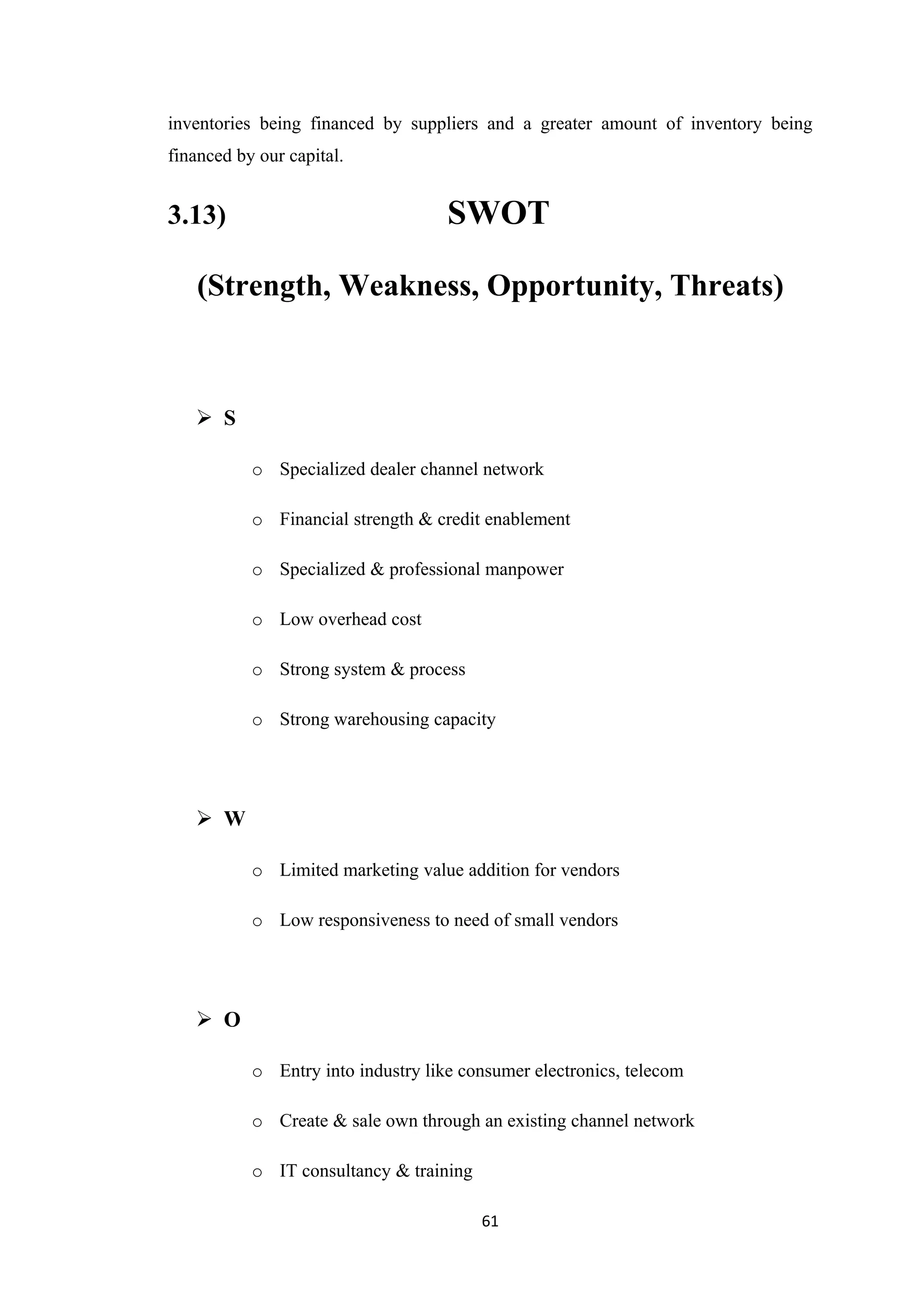 inventories being financed by suppliers and a greater amount of inventory being
financed by our capital.


3.13)                               SWOT

   (Strength, Weakness, Opportunity, Threats)



    S

           o Specialized dealer channel network

           o Financial strength & credit enablement

           o Specialized & professional manpower

           o Low overhead cost

           o Strong system & process

           o Strong warehousing capacity




    W

           o Limited marketing value addition for vendors

           o Low responsiveness to need of small vendors




    O

           o Entry into industry like consumer electronics, telecom

           o Create & sale own through an existing channel network

           o IT consultancy & training

                                         61
 