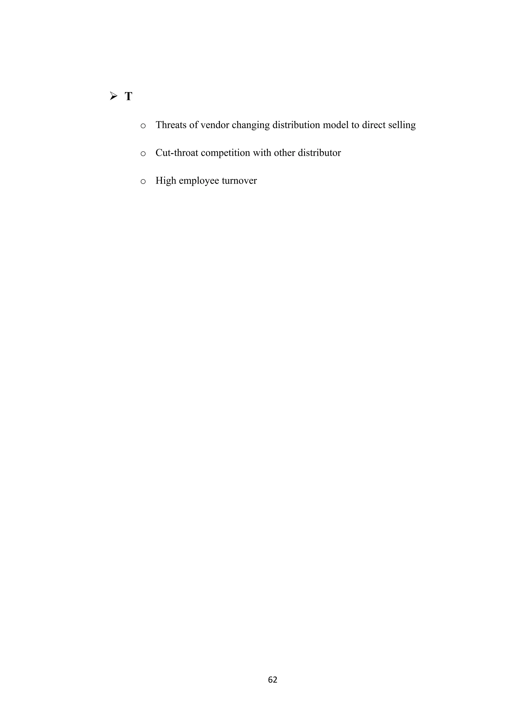  T

      o Threats of vendor changing distribution model to direct selling

      o Cut-throat competition with other distributor

      o High employee turnover




                                    62
 