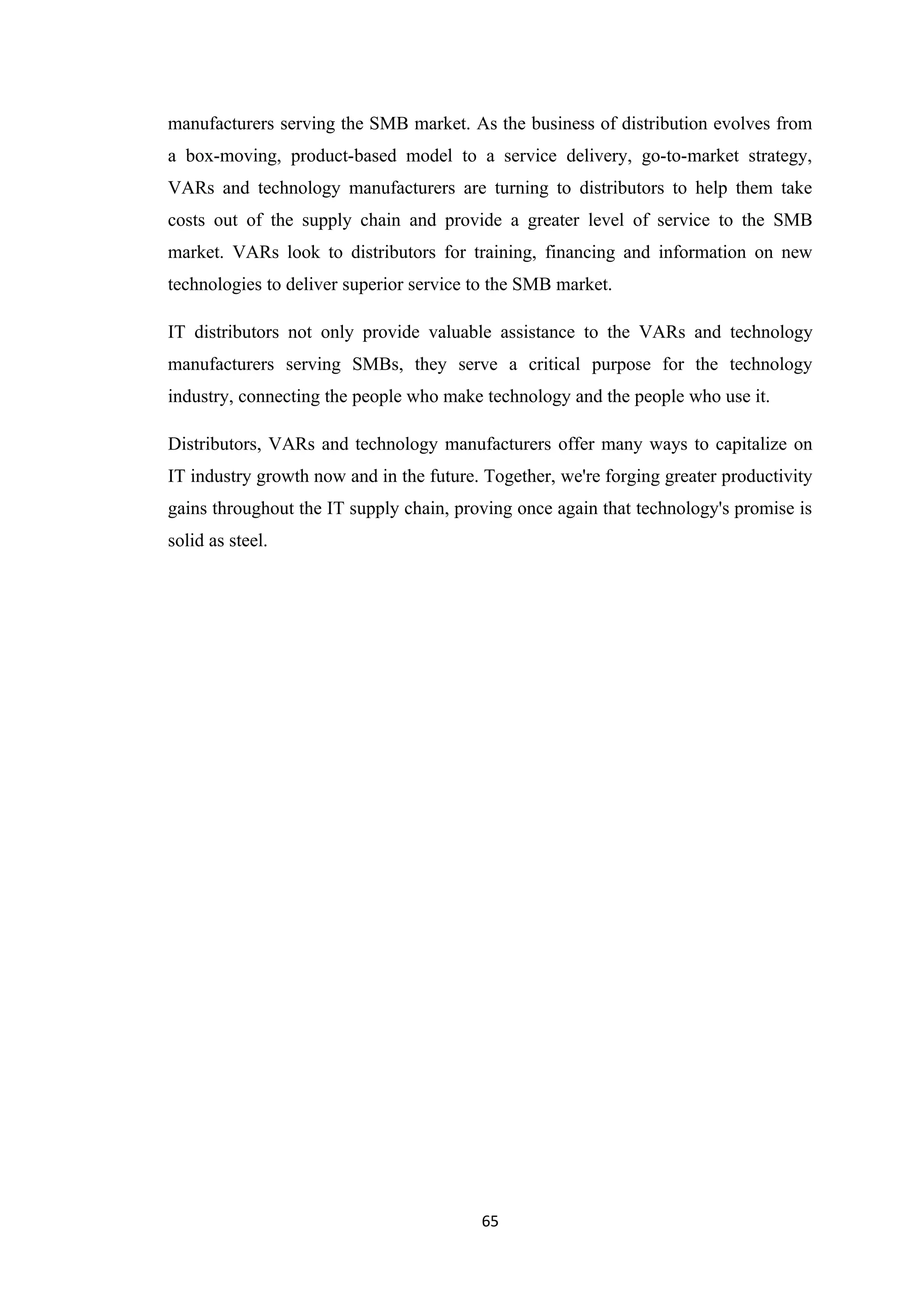 manufacturers serving the SMB market. As the business of distribution evolves from
a box-moving, product-based model to a service delivery, go-to-market strategy,
VARs and technology manufacturers are turning to distributors to help them take
costs out of the supply chain and provide a greater level of service to the SMB
market. VARs look to distributors for training, financing and information on new
technologies to deliver superior service to the SMB market.

IT distributors not only provide valuable assistance to the VARs and technology
manufacturers serving SMBs, they serve a critical purpose for the technology
industry, connecting the people who make technology and the people who use it.

Distributors, VARs and technology manufacturers offer many ways to capitalize on
IT industry growth now and in the future. Together, we're forging greater productivity
gains throughout the IT supply chain, proving once again that technology's promise is
solid as steel.




                                         65
 