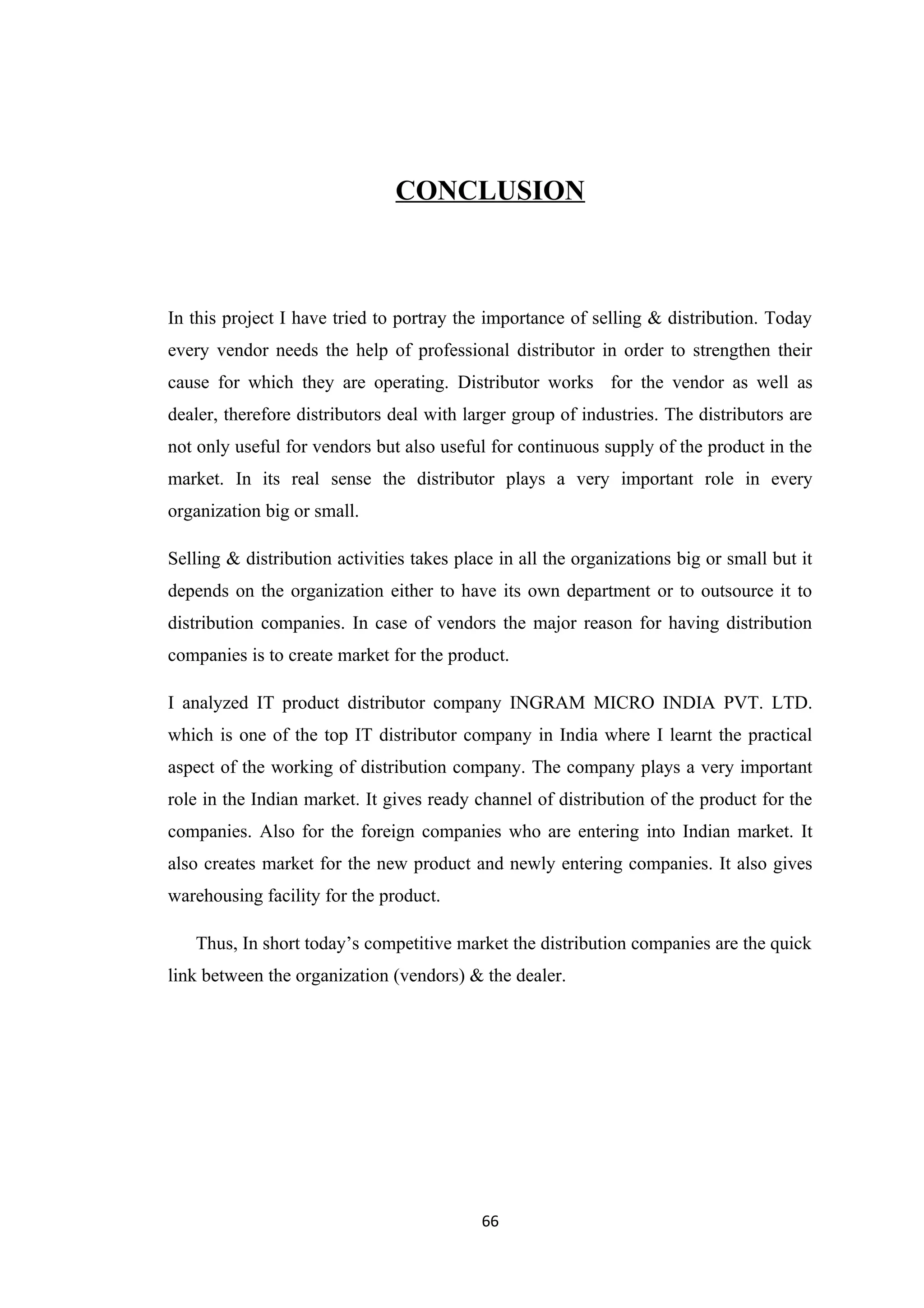 CONCLUSION



In this project I have tried to portray the importance of selling & distribution. Today
every vendor needs the help of professional distributor in order to strengthen their
cause for which they are operating. Distributor works for the vendor as well as
dealer, therefore distributors deal with larger group of industries. The distributors are
not only useful for vendors but also useful for continuous supply of the product in the
market. In its real sense the distributor plays a very important role in every
organization big or small.

Selling & distribution activities takes place in all the organizations big or small but it
depends on the organization either to have its own department or to outsource it to
distribution companies. In case of vendors the major reason for having distribution
companies is to create market for the product.

I analyzed IT product distributor company INGRAM MICRO INDIA PVT. LTD.
which is one of the top IT distributor company in India where I learnt the practical
aspect of the working of distribution company. The company plays a very important
role in the Indian market. It gives ready channel of distribution of the product for the
companies. Also for the foreign companies who are entering into Indian market. It
also creates market for the new product and newly entering companies. It also gives
warehousing facility for the product.

   Thus, In short today’s competitive market the distribution companies are the quick
link between the organization (vendors) & the dealer.




                                           66
 