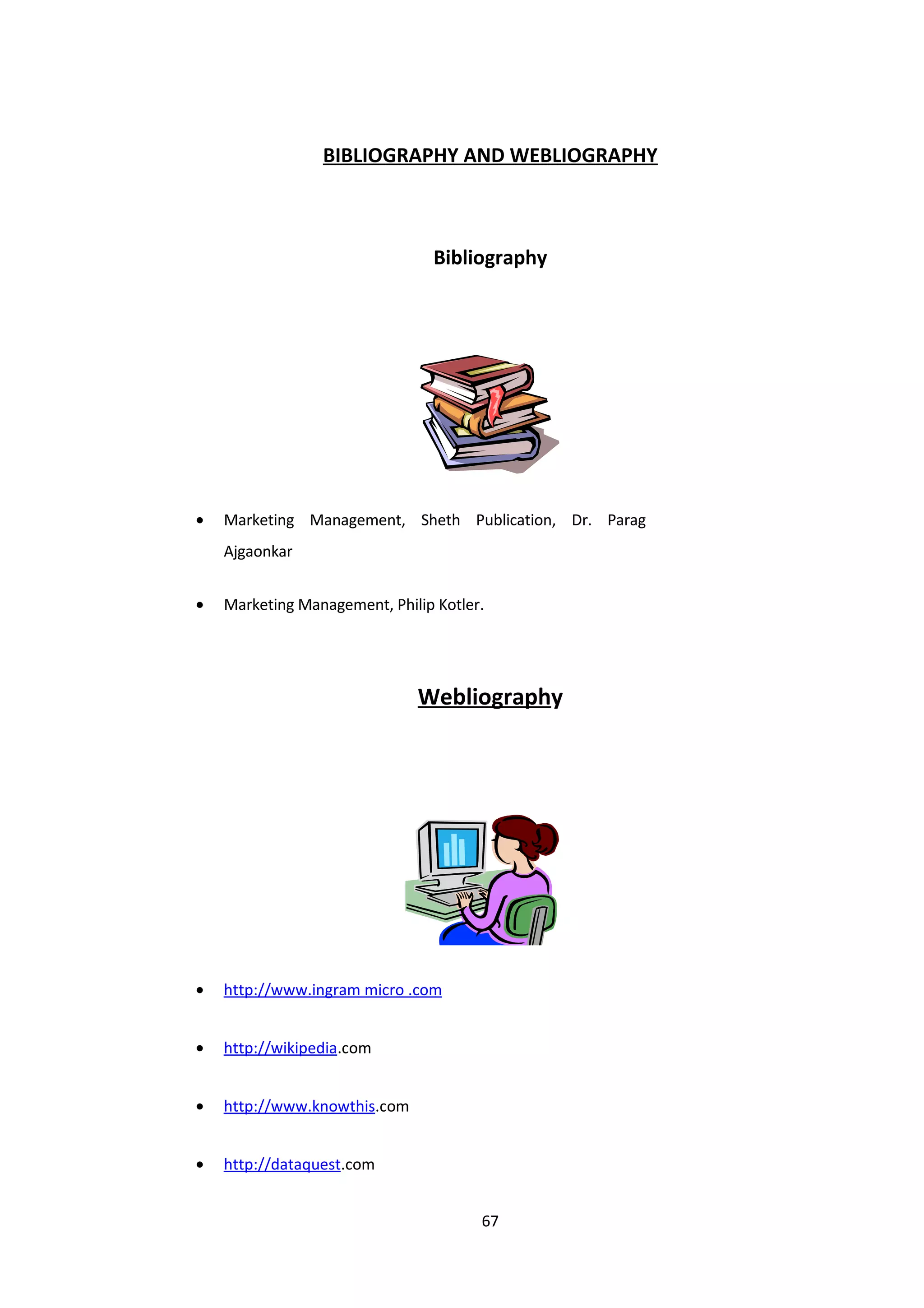 BIBLIOGRAPHY AND WEBLIOGRAPHY



                                Bibliography




•   Marketing Management, Sheth Publication, Dr. Parag
    Ajgaonkar


•   Marketing Management, Philip Kotler.




                              Webliography




•   http://www.ingram micro .com


•   http://wikipedia.com


•   http://www.knowthis.com


•   http://dataquest.com


                                       67
 