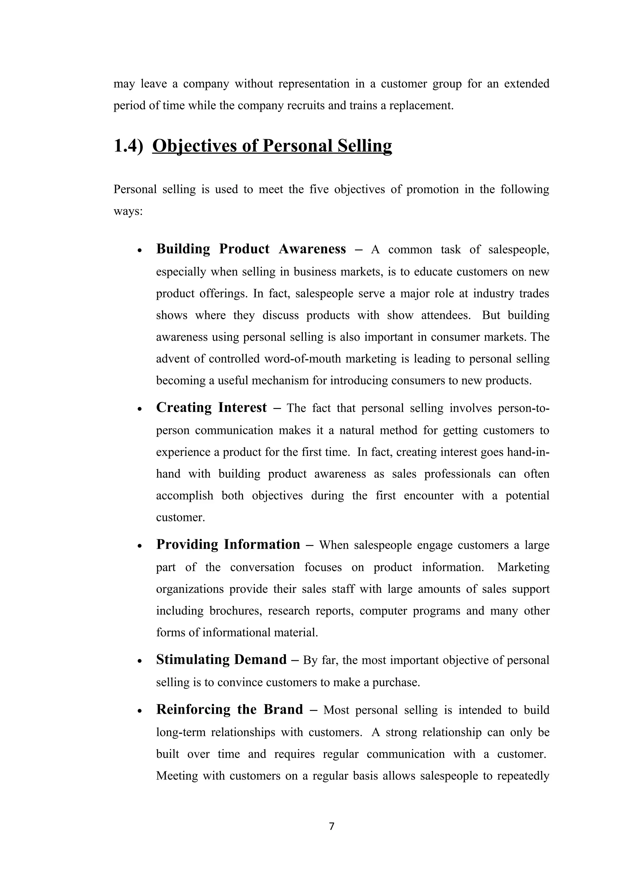 may leave a company without representation in a customer group for an extended
period of time while the company recruits and trains a replacement.


1.4) Objectives of Personal Selling

Personal selling is used to meet the five objectives of promotion in the following
ways:


    •   Building Product Awareness – A common task of salespeople,
        especially when selling in business markets, is to educate customers on new
        product offerings. In fact, salespeople serve a major role at industry trades
        shows where they discuss products with show attendees. But building
        awareness using personal selling is also important in consumer markets. The
        advent of controlled word-of-mouth marketing is leading to personal selling
        becoming a useful mechanism for introducing consumers to new products.

    •   Creating Interest – The fact that personal selling involves person-to-
        person communication makes it a natural method for getting customers to
        experience a product for the first time. In fact, creating interest goes hand-in-
        hand with building product awareness as sales professionals can often
        accomplish both objectives during the first encounter with a potential
        customer.

    •   Providing Information – When salespeople engage customers a large
        part of the conversation focuses on product information.              Marketing
        organizations provide their sales staff with large amounts of sales support
        including brochures, research reports, computer programs and many other
        forms of informational material.

    •   Stimulating Demand – By far, the most important objective of personal
        selling is to convince customers to make a purchase.

    •   Reinforcing the Brand – Most personal selling is intended to build
        long-term relationships with customers. A strong relationship can only be
        built over time and requires regular communication with a customer.
        Meeting with customers on a regular basis allows salespeople to repeatedly


                                           7
 