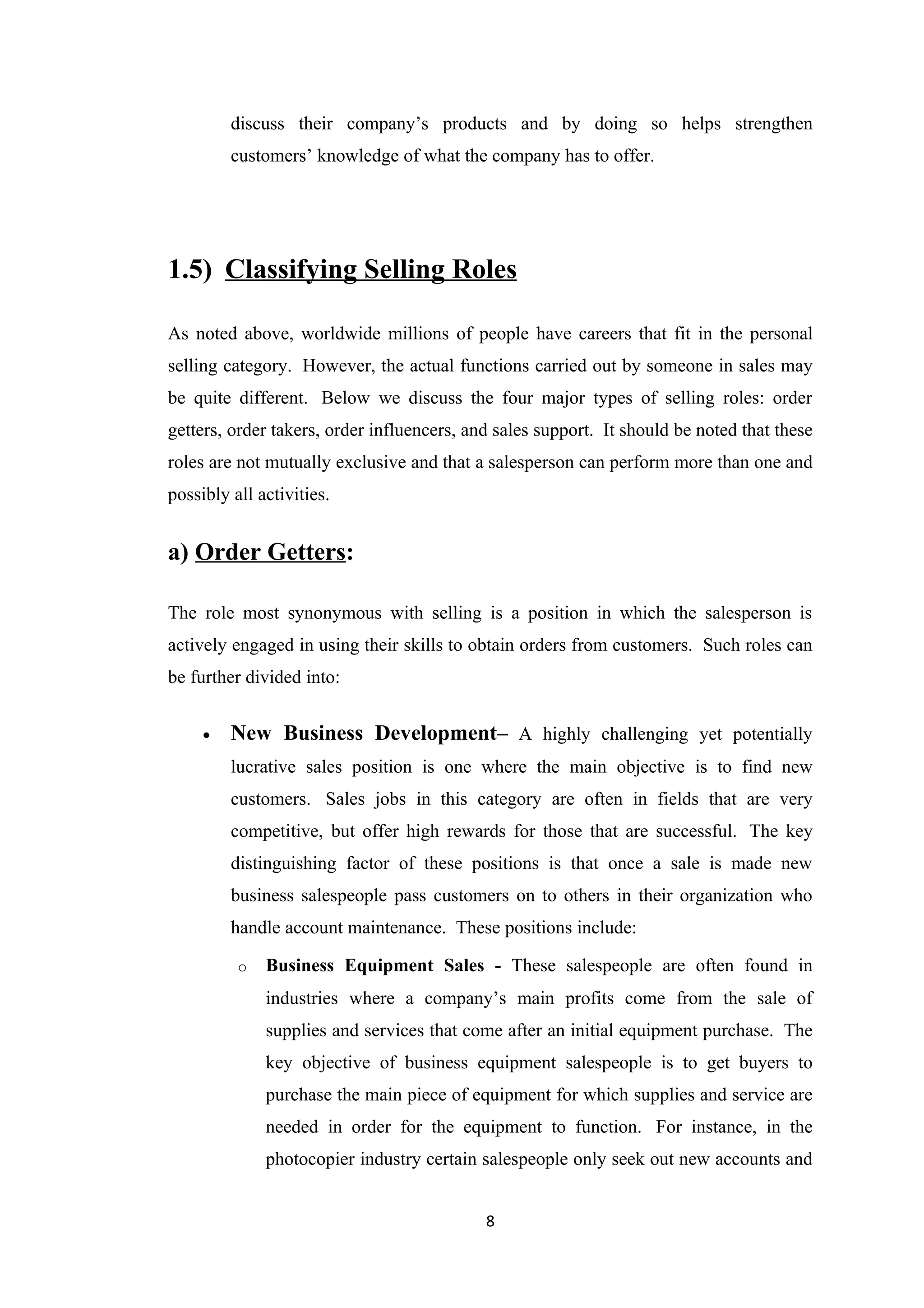 discuss their company’s products and by doing so helps strengthen
         customers’ knowledge of what the company has to offer.




1.5) Classifying Selling Roles

As noted above, worldwide millions of people have careers that fit in the personal
selling category. However, the actual functions carried out by someone in sales may
be quite different. Below we discuss the four major types of selling roles: order
getters, order takers, order influencers, and sales support. It should be noted that these
roles are not mutually exclusive and that a salesperson can perform more than one and
possibly all activities.


a) Order Getters:

The role most synonymous with selling is a position in which the salesperson is
actively engaged in using their skills to obtain orders from customers. Such roles can
be further divided into:


     •   New Business Development– A highly challenging yet potentially
         lucrative sales position is one where the main objective is to find new
         customers. Sales jobs in this category are often in fields that are very
         competitive, but offer high rewards for those that are successful. The key
         distinguishing factor of these positions is that once a sale is made new
         business salespeople pass customers on to others in their organization who
         handle account maintenance. These positions include:

          o   Business Equipment Sales - These salespeople are often found in
              industries where a company’s main profits come from the sale of
              supplies and services that come after an initial equipment purchase. The
              key objective of business equipment salespeople is to get buyers to
              purchase the main piece of equipment for which supplies and service are
              needed in order for the equipment to function. For instance, in the
              photocopier industry certain salespeople only seek out new accounts and


                                            8
 