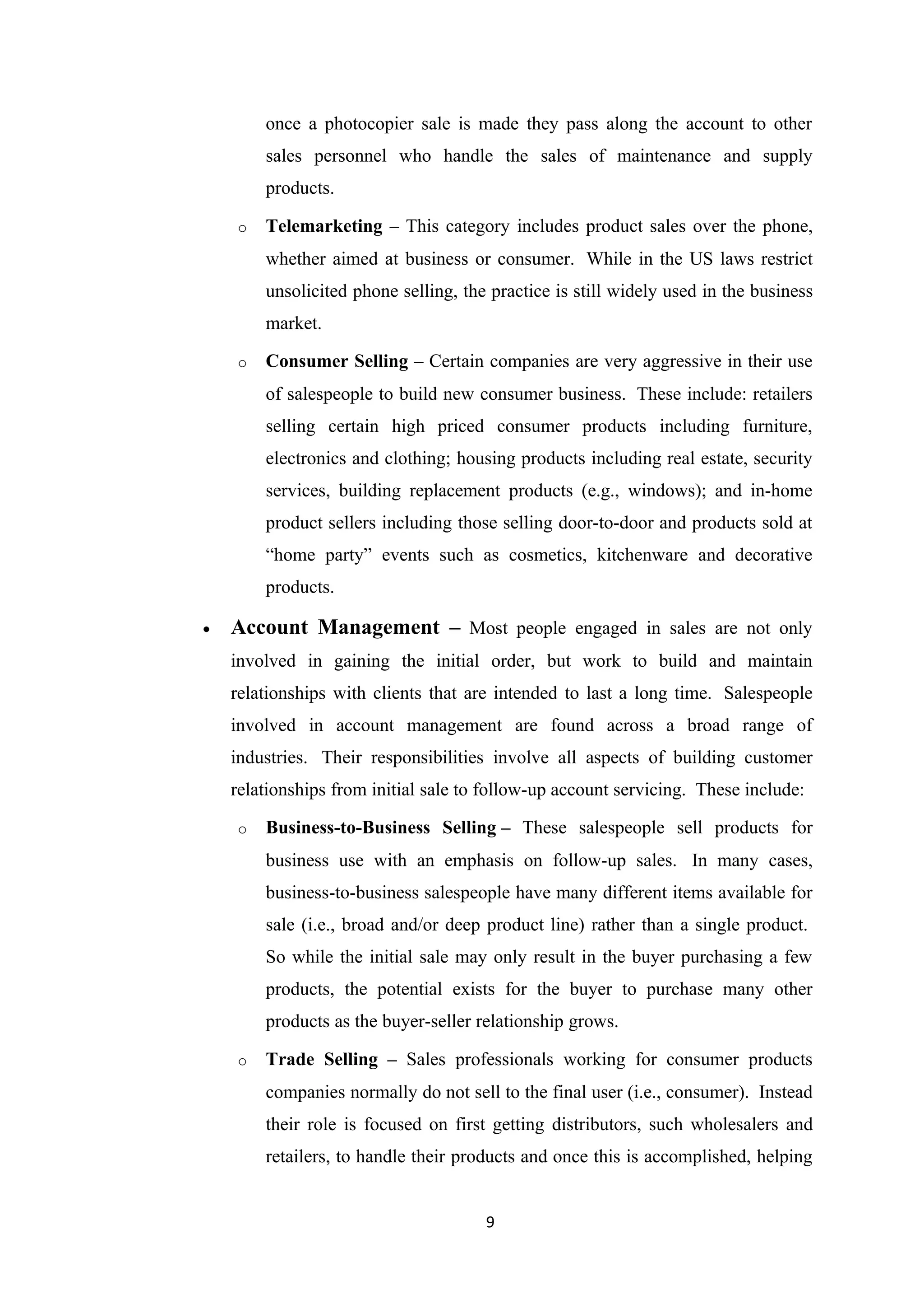 once a photocopier sale is made they pass along the account to other
        sales personnel who handle the sales of maintenance and supply
        products.

    o   Telemarketing – This category includes product sales over the phone,
        whether aimed at business or consumer. While in the US laws restrict
        unsolicited phone selling, the practice is still widely used in the business
        market.

    o   Consumer Selling – Certain companies are very aggressive in their use
        of salespeople to build new consumer business. These include: retailers
        selling certain high priced consumer products including furniture,
        electronics and clothing; housing products including real estate, security
        services, building replacement products (e.g., windows); and in-home
        product sellers including those selling door-to-door and products sold at
        “home party” events such as cosmetics, kitchenware and decorative
        products.

•   Account Management – Most people engaged in sales are not only
    involved in gaining the initial order, but work to build and maintain
    relationships with clients that are intended to last a long time. Salespeople
    involved in account management are found across a broad range of
    industries. Their responsibilities involve all aspects of building customer
    relationships from initial sale to follow-up account servicing. These include:

    o   Business-to-Business Selling – These salespeople sell products for
        business use with an emphasis on follow-up sales. In many cases,
        business-to-business salespeople have many different items available for
        sale (i.e., broad and/or deep product line) rather than a single product.
        So while the initial sale may only result in the buyer purchasing a few
        products, the potential exists for the buyer to purchase many other
        products as the buyer-seller relationship grows.

    o   Trade Selling – Sales professionals working for consumer products
        companies normally do not sell to the final user (i.e., consumer). Instead
        their role is focused on first getting distributors, such wholesalers and
        retailers, to handle their products and once this is accomplished, helping


                                      9
 