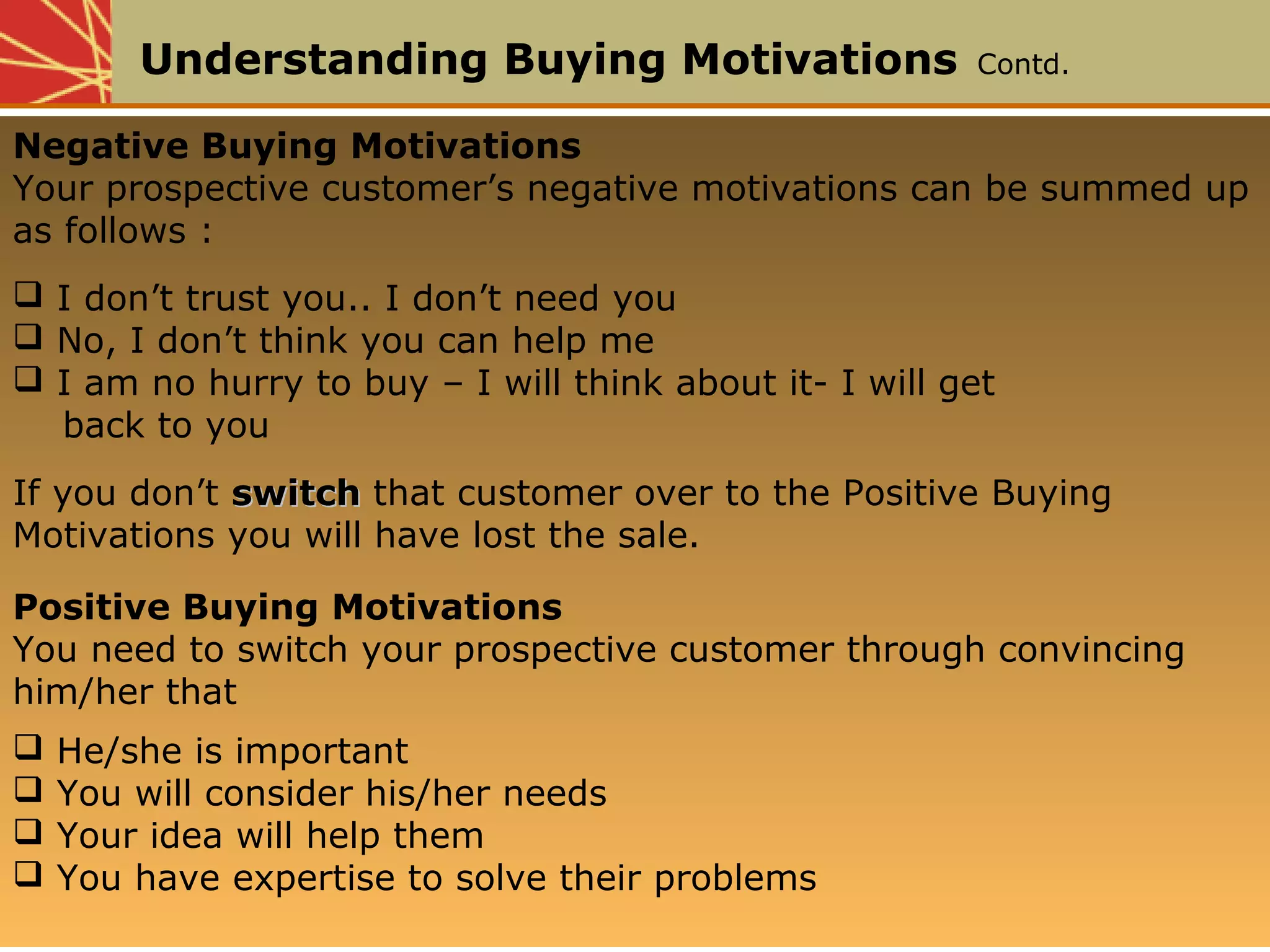 Understanding Buying Motivations Contd.
Negative Buying Motivations
Your prospective customer’s negative motivations can be summed up
as follows :
 I don’t trust you.. I don’t need you
 No, I don’t think you can help me
 I am no hurry to buy – I will think about it- I will get
back to you
If you don’t switchswitch that customer over to the Positive Buying
Motivations you will have lost the sale.
Positive Buying Motivations
You need to switch your prospective customer through convincing
him/her that
 He/she is important
 You will consider his/her needs
 Your idea will help them
 You have expertise to solve their problems
 