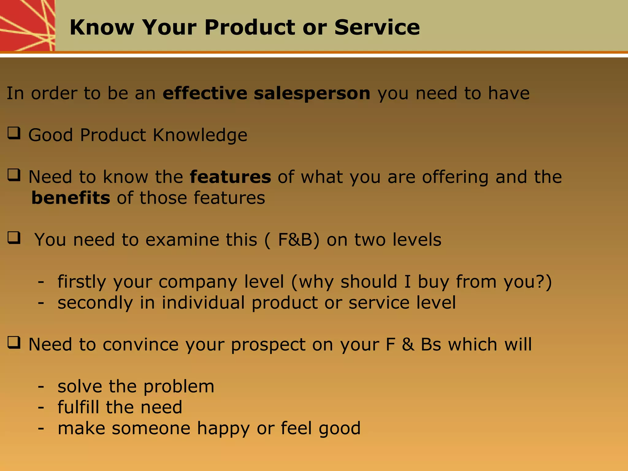 Know Your Product or Service
In order to be an effective salesperson you need to have
 Good Product Knowledge
 Need to know the features of what you are offering and the
benefits of those features
 You need to examine this ( F&B) on two levels
- firstly your company level (why should I buy from you?)
- secondly in individual product or service level
 Need to convince your prospect on your F & Bs which will
- solve the problem
- fulfill the need
- make someone happy or feel good
 